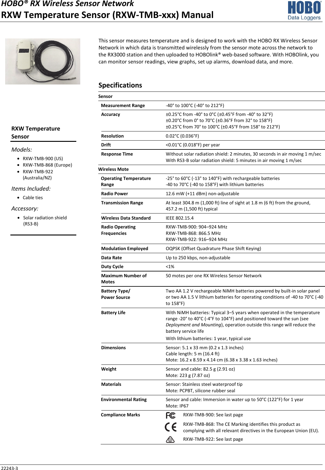 HOBO® RX Wireless Sensor Network RXW Temperature Sensor (RXW-TMB-xxx) Manual 22243-3 This sensor measures temperature and is designed to work with the HOBO RX Wireless Sensor Network in which data is transmitted wirelessly from the sensor mote across the network to the RX3000 station and then uploaded to HOBOlink® web-based software. With HOBOlink, you can monitor sensor readings, view graphs, set up alarms, download data, and more. Specifications Sensor   Measurement Range  -40° to 100°C (-40° to 212°F) Accuracy  ±0.25°C from -40° to 0°C (±0.45°F from -40° to 32°F) ±0.20°C from 0° to 70°C (±0.36°F from 32° to 158°F) ±0.25°C from 70° to 100°C (±0.45°F from 158° to 212°F) Resolution  0.02°C (0.036°F) Drift  <0.01°C (0.018°F) per year Response Time  Without solar radiation shield: 2 minutes, 30 seconds in air moving 1 m/sec With RS3-B solar radiation shield: 5 minutes in air moving 1 m/sec Wireless Mote   Operating Temperature Range -25° to 60°C (-13° to 140°F) with rechargeable batteries -40 to 70°C (-40 to 158°F) with lithium batteries Radio Power  12.6 mW (+11 dBm) non-adjustable Transmission Range  At least 304.8 m (1,000 ft) line of sight at 1.8 m (6 ft) from the ground,  457.2 m (1,500 ft) typical Wireless Data Standard  IEEE 802.15.4 Radio Operating Frequencies RXW-TMB-900: 904–924 MHz RXW-TMB-868: 866.5 MHz RXW-TMB-922: 916–924 MHz Modulation Employed  OQPSK (Offset Quadrature Phase Shift Keying) Data Rate  Up to 250 kbps, non-adjustable Duty Cycle  <1% Maximum Number of Motes 50 motes per one RX Wireless Sensor Network Battery Type/ Power Source Two AA 1.2 V rechargeable NiMH batteries powered by built-in solar panel or two AA 1.5 V lithium batteries for operating conditions of -40 to 70°C (-40 to 158°F) Battery Life  With NiMH batteries: Typical 3–5 years when operated in the temperature range -20° to 40°C (-4°F to 104°F) and positioned toward the sun (see Deployment and Mounting), operation outside this range will reduce the battery service life With lithium batteries: 1 year, typical use Dimensions  Sensor: 5.1 x 33 mm (0.2 x 1.3 inches) Cable length: 5 m (16.4 ft) Mote: 16.2 x 8.59 x 4.14 cm (6.38 x 3.38 x 1.63 inches) Weight  Sensor and cable: 82.5 g (2.91 oz) Mote: 223 g (7.87 oz) Materials  Sensor: Stainless steel waterproof tip Mote: PCPBT, silicone rubber seal Environmental Rating  Sensor and cable: Immersion in water up to 50°C (122°F) for 1 year Mote: IP67 Compliance Marks  RXW-TMB-900: See last page  RXW-TMB-868: The CE Marking identifies this product as complying with all relevant directives in the European Union (EU). RXW-TMB-922: See last page   RXW Temperature Sensor Models: • RXW-TMB-900 (US) • RXW-TMB-868 (Europe) • RXW-TMB-922 (Australia/NZ) Items Included: • Cable ties Accessory: • Solar radiation shield (RS3-B)