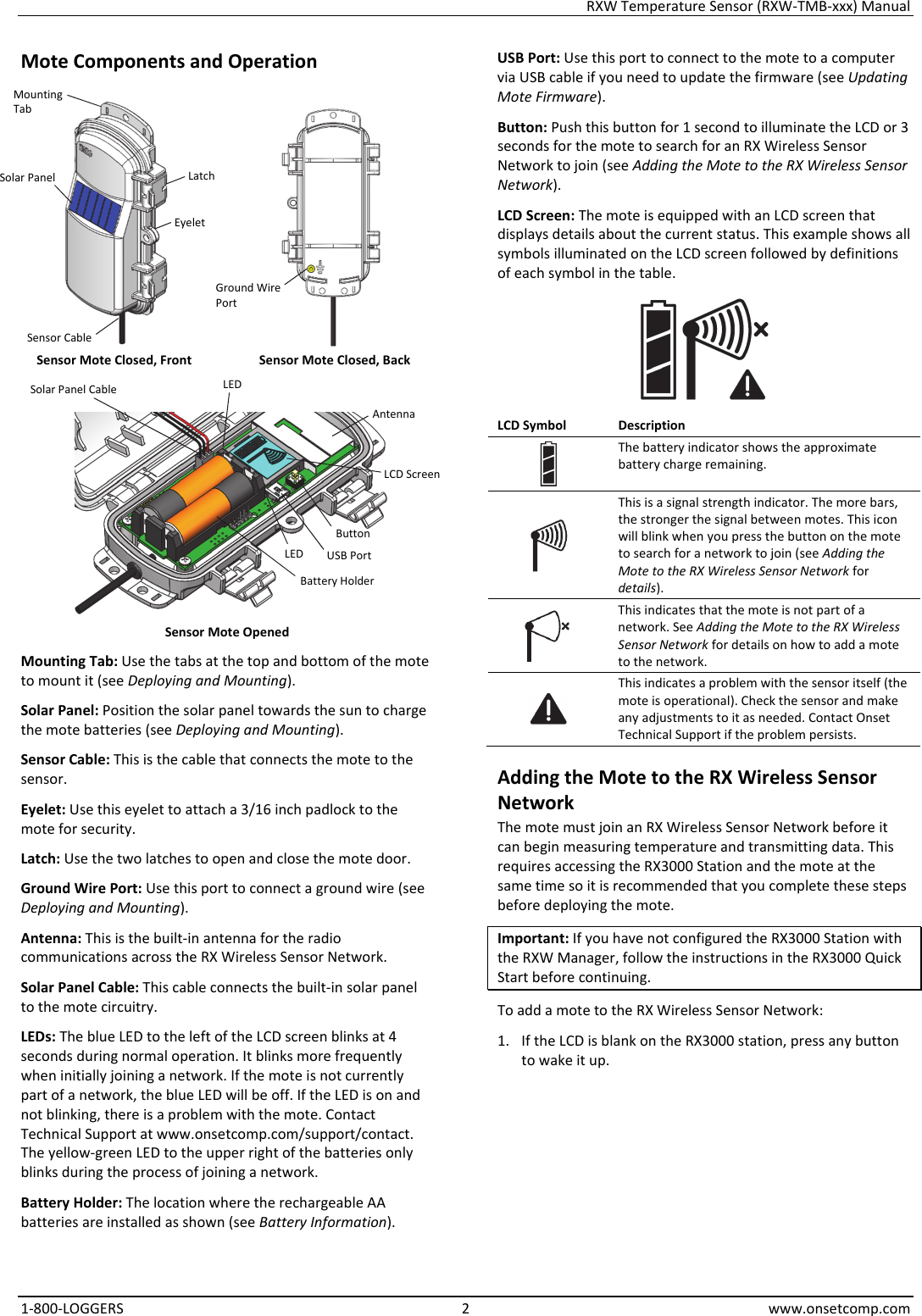 RXW Temperature Sensor (RXW-TMB-xxx) Manual 1-800-LOGGERS 2 www.onsetcomp.com Mote Components and Operation   Sensor Mote Closed, Front  Sensor Mote Closed, Back   Sensor Mote Opened Mounting Tab: Use the tabs at the top and bottom of the mote to mount it (see Deploying and Mounting). Solar Panel: Position the solar panel towards the sun to charge the mote batteries (see Deploying and Mounting). Sensor Cable: This is the cable that connects the mote to the sensor. Eyelet: Use this eyelet to attach a 3/16 inch padlock to the mote for security. Latch: Use the two latches to open and close the mote door. Ground Wire Port: Use this port to connect a ground wire (see Deploying and Mounting). Antenna: This is the built-in antenna for the radio communications across the RX Wireless Sensor Network. Solar Panel Cable: This cable connects the built-in solar panel to the mote circuitry. LEDs: The blue LED to the left of the LCD screen blinks at 4 seconds during normal operation. It blinks more frequently when initially joining a network. If the mote is not currently part of a network, the blue LED will be off. If the LED is on and not blinking, there is a problem with the mote. Contact Technical Support at www.onsetcomp.com/support/contact. The yellow-green LED to the upper right of the batteries only blinks during the process of joining a network. Battery Holder: The location where the rechargeable AA batteries are installed as shown (see Battery Information). USB Port: Use this port to connect to the mote to a computer via USB cable if you need to update the firmware (see Updating Mote Firmware). Button: Push this button for 1 second to illuminate the LCD or 3 seconds for the mote to search for an RX Wireless Sensor Network to join (see Adding the Mote to the RX Wireless Sensor Network). LCD Screen: The mote is equipped with an LCD screen that displays details about the current status. This example shows all symbols illuminated on the LCD screen followed by definitions of each symbol in the table.  LCD Symbol  Description The battery indicator shows the approximate battery charge remaining.  This is a signal strength indicator. The more bars, the stronger the signal between motes. This icon will blink when you press the button on the mote to search for a network to join (see Adding the Mote to the RX Wireless Sensor Network for details).  This indicates that the mote is not part of a network. See Adding the Mote to the RX Wireless Sensor Network for details on how to add a mote to the network.  This indicates a problem with the sensor itself (the mote is operational). Check the sensor and make any adjustments to it as needed. Contact Onset Technical Support if the problem persists. Adding the Mote to the RX Wireless Sensor Network The mote must join an RX Wireless Sensor Network before it can begin measuring temperature and transmitting data. This requires accessing the RX3000 Station and the mote at the same time so it is recommended that you complete these steps before deploying the mote. Important: If you have not configured the RX3000 Station with the RXW Manager, follow the instructions in the RX3000 Quick Start before continuing. To add a mote to the RX Wireless Sensor Network: 1. If the LCD is blank on the RX3000 station, press any button to wake it up. Button Solar Panel USB Port Latch Battery Holder LCD Screen Mounting Tab Eyelet Solar Panel Cable Antenna LED LED Ground Wire Port Sensor Cable