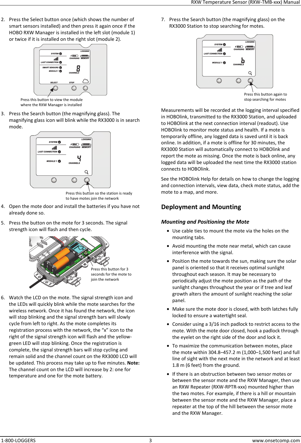 RXW Temperature Sensor (RXW-TMB-xxx) Manual 1-800-LOGGERS 3 www.onsetcomp.com 2. Press the Select button once (which shows the number of smart sensors installed) and then press it again once if the HOBO RXW Manager is installed in the left slot (module 1) or twice if it is installed on the right slot (module 2).  3. Press the Search button (the magnifying glass). The magnifying glass icon will blink while the RX3000 is in search mode.  4. Open the mote door and install the batteries if you have not already done so. 5. Press the button on the mote for 3 seconds. The signal strength icon will flash and then cycle.  6. Watch the LCD on the mote. The signal strength icon and the LEDs will quickly blink while the mote searches for the wireless network. Once it has found the network, the icon will stop blinking and the signal strength bars will slowly cycle from left to right. As the mote completes its registration process with the network, the “x” icon to the right of the signal strength icon will flash and the yellow-green LED will stop blinking. Once the registration is complete, the signal strength bars will stop cycling and remain solid and the channel count on the RX3000 LCD will be updated. This process may take up to five minutes. Note: The channel count on the LCD will increase by 2: one for temperature and one for the mote battery. 7. Press the Search button (the magnifying glass) on the RX3000 Station to stop searching for motes.  Measurements will be recorded at the logging interval specified in HOBOlink, transmitted to the RX3000 Station, and uploaded to HOBOlink at the next connection interval (readout). Use HOBOlink to monitor mote status and health. If a mote is temporarily offline, any logged data is saved until it is back online. In addition, if a mote is offline for 30 minutes, the RX3000 Station will automatically connect to HOBOlink and report the mote as missing. Once the mote is back online, any logged data will be uploaded the next time the RX3000 station connects to HOBOlink. See the HOBOlink Help for details on how to change the logging and connection intervals, view data, check mote status, add the mote to a map, and more. Deployment and Mounting Mounting and Positioning the Mote • Use cable ties to mount the mote via the holes on the mounting tabs. • Avoid mounting the mote near metal, which can cause interference with the signal. • Position the mote towards the sun, making sure the solar panel is oriented so that it receives optimal sunlight throughout each season. It may be necessary to periodically adjust the mote position as the path of the sunlight changes throughout the year or if tree and leaf growth alters the amount of sunlight reaching the solar panel. • Make sure the mote door is closed, with both latches fully locked to ensure a watertight seal. • Consider using a 3/16 inch padlock to restrict access to the mote. With the mote door closed, hook a padlock through the eyelet on the right side of the door and lock it. • To maximize the communication between motes, place the mote within 304.8–457.2 m (1,000–1,500 feet) and full line of sight with the next mote in the network and at least 1.8 m (6 feet) from the ground. • If there is an obstruction between two sensor motes or between the sensor mote and the RXW Manager, then use an RXW Repeater (RXW-RPTR-xxx) mounted higher than the two motes. For example, if there is a hill or mountain between the sensor mote and the RXW Manager, place a repeater at the top of the hill between the sensor mote and the RXW Manager. Press this button to view the module where the RXW Manager is installed Press this button so the station is ready to have motes join the network Press this button for 3 seconds for the mote to join the network Press this button again to stop searching for motes