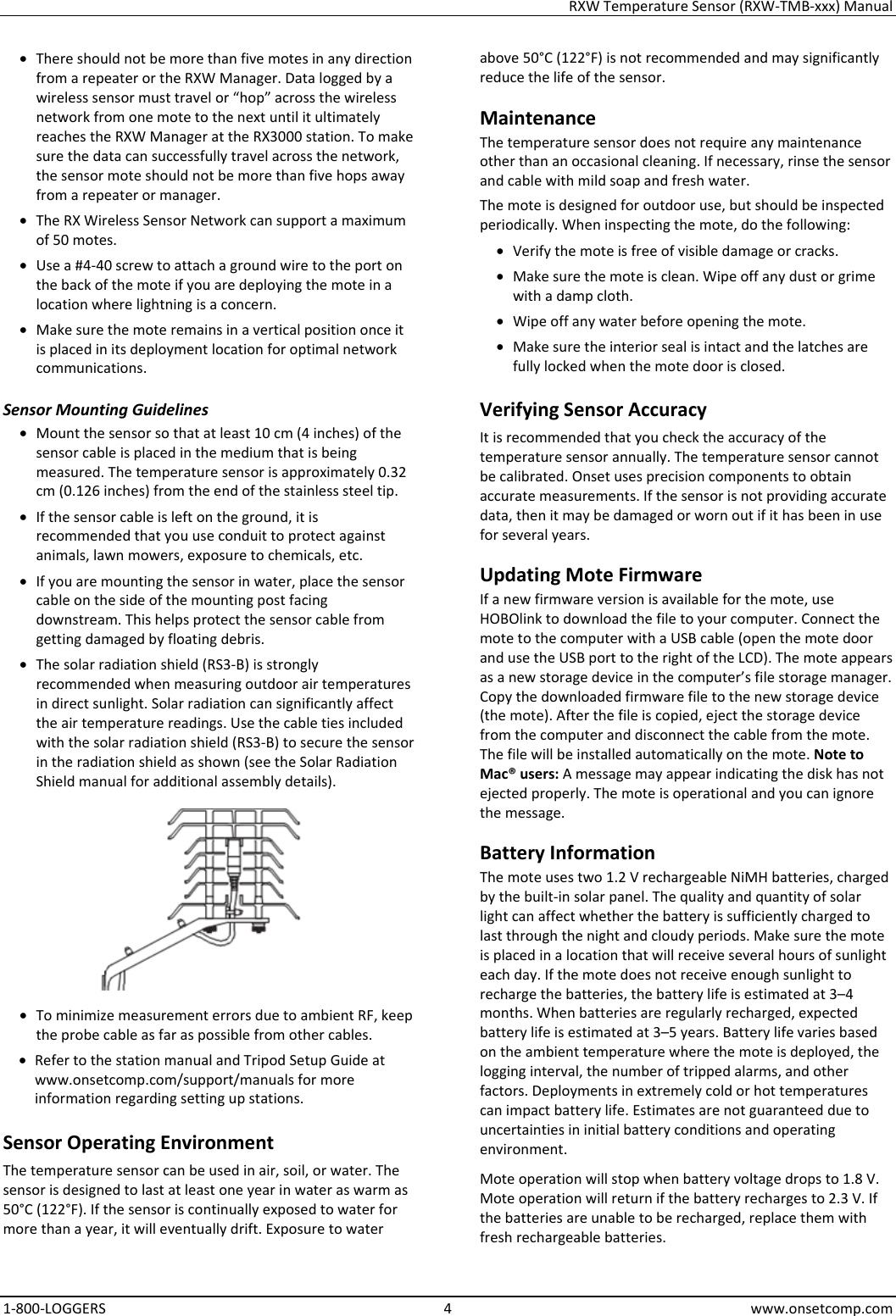 RXW Temperature Sensor (RXW-TMB-xxx) Manual 1-800-LOGGERS 4 www.onsetcomp.com • There should not be more than five motes in any direction from a repeater or the RXW Manager. Data logged by a wireless sensor must travel or “hop” across the wireless network from one mote to the next until it ultimately reaches the RXW Manager at the RX3000 station. To make sure the data can successfully travel across the network, the sensor mote should not be more than five hops away from a repeater or manager. • The RX Wireless Sensor Network can support a maximum of 50 motes. • Use a #4-40 screw to attach a ground wire to the port on the back of the mote if you are deploying the mote in a location where lightning is a concern. • Make sure the mote remains in a vertical position once it is placed in its deployment location for optimal network communications. Sensor Mounting Guidelines • Mount the sensor so that at least 10 cm (4 inches) of the sensor cable is placed in the medium that is being measured. The temperature sensor is approximately 0.32 cm (0.126 inches) from the end of the stainless steel tip. • If the sensor cable is left on the ground, it is recommended that you use conduit to protect against animals, lawn mowers, exposure to chemicals, etc. • If you are mounting the sensor in water, place the sensor cable on the side of the mounting post facing downstream. This helps protect the sensor cable from getting damaged by floating debris. • The solar radiation shield (RS3-B) is strongly recommended when measuring outdoor air temperatures in direct sunlight. Solar radiation can significantly affect the air temperature readings. Use the cable ties included with the solar radiation shield (RS3-B) to secure the sensor in the radiation shield as shown (see the Solar Radiation Shield manual for additional assembly details).  • To minimize measurement errors due to ambient RF, keep the probe cable as far as possible from other cables. • Refer to the station manual and Tripod Setup Guide at www.onsetcomp.com/support/manuals for more information regarding setting up stations. Sensor Operating Environment The temperature sensor can be used in air, soil, or water. The sensor is designed to last at least one year in water as warm as 50°C (122°F). If the sensor is continually exposed to water for more than a year, it will eventually drift. Exposure to water above 50°C (122°F) is not recommended and may significantly reduce the life of the sensor. Maintenance The temperature sensor does not require any maintenance other than an occasional cleaning. If necessary, rinse the sensor and cable with mild soap and fresh water. The mote is designed for outdoor use, but should be inspected periodically. When inspecting the mote, do the following:  • Verify the mote is free of visible damage or cracks. • Make sure the mote is clean. Wipe off any dust or grime with a damp cloth. • Wipe off any water before opening the mote. • Make sure the interior seal is intact and the latches are fully locked when the mote door is closed. Verifying Sensor Accuracy It is recommended that you check the accuracy of the temperature sensor annually. The temperature sensor cannot be calibrated. Onset uses precision components to obtain accurate measurements. If the sensor is not providing accurate data, then it may be damaged or worn out if it has been in use for several years. Updating Mote Firmware If a new firmware version is available for the mote, use HOBOlink to download the file to your computer. Connect the mote to the computer with a USB cable (open the mote door and use the USB port to the right of the LCD). The mote appears as a new storage device in the computer’s file storage manager. Copy the downloaded firmware file to the new storage device (the mote). After the file is copied, eject the storage device from the computer and disconnect the cable from the mote. The file will be installed automatically on the mote. Note to Mac® users: A message may appear indicating the disk has not ejected properly. The mote is operational and you can ignore the message. Battery Information The mote uses two 1.2 V rechargeable NiMH batteries, charged by the built-in solar panel. The quality and quantity of solar light can affect whether the battery is sufficiently charged to last through the night and cloudy periods. Make sure the mote is placed in a location that will receive several hours of sunlight each day. If the mote does not receive enough sunlight to recharge the batteries, the battery life is estimated at 3–4 months. When batteries are regularly recharged, expected battery life is estimated at 3–5 years. Battery life varies based on the ambient temperature where the mote is deployed, the logging interval, the number of tripped alarms, and other factors. Deployments in extremely cold or hot temperatures can impact battery life. Estimates are not guaranteed due to uncertainties in initial battery conditions and operating environment. Mote operation will stop when battery voltage drops to 1.8 V. Mote operation will return if the battery recharges to 2.3 V. If the batteries are unable to be recharged, replace them with fresh rechargeable batteries.