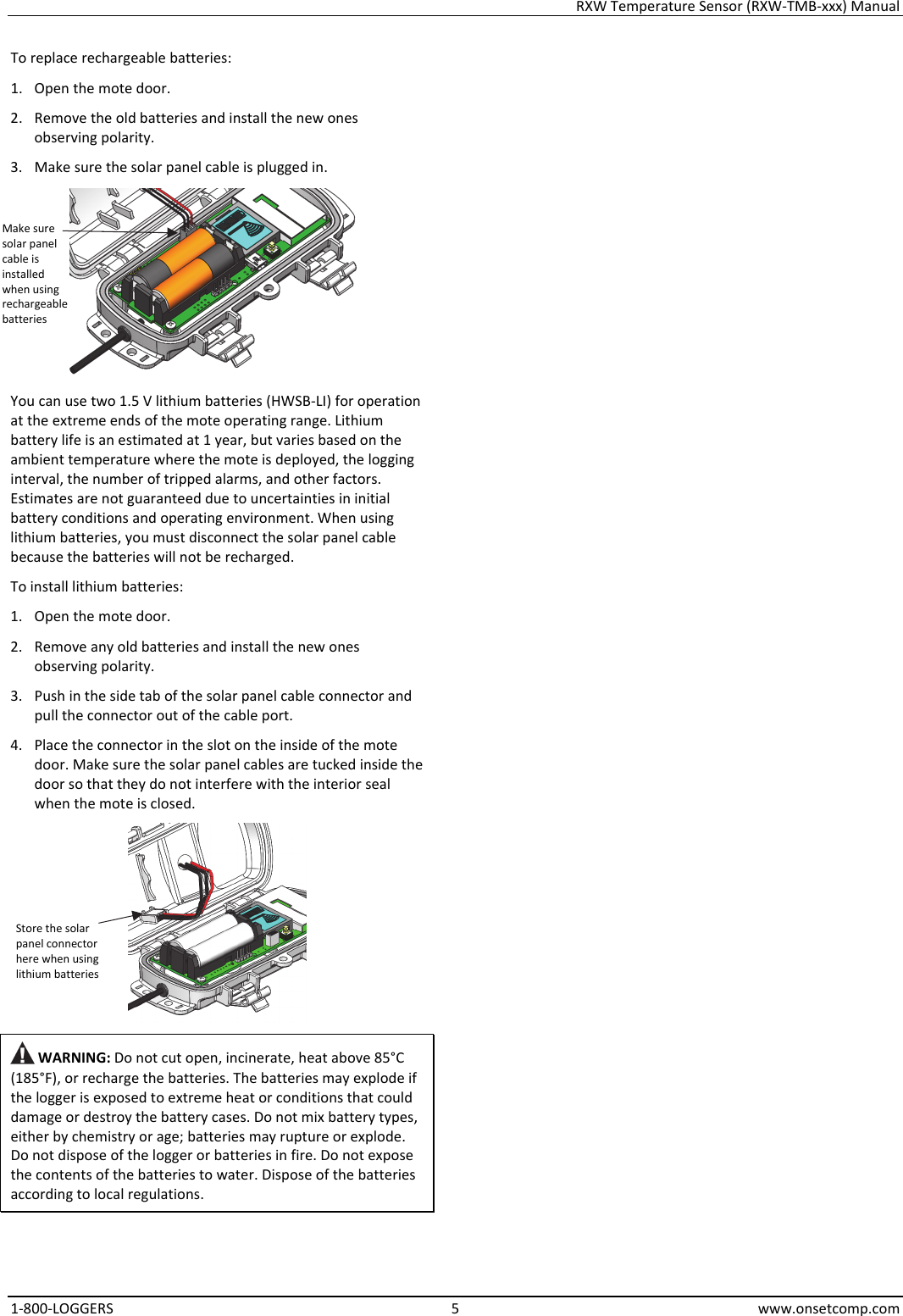 RXW Temperature Sensor (RXW-TMB-xxx) Manual 1-800-LOGGERS 5 www.onsetcomp.com To replace rechargeable batteries: 1. Open the mote door. 2. Remove the old batteries and install the new ones observing polarity. 3. Make sure the solar panel cable is plugged in.  You can use two 1.5 V lithium batteries (HWSB-LI) for operation at the extreme ends of the mote operating range. Lithium battery life is an estimated at 1 year, but varies based on the ambient temperature where the mote is deployed, the logging interval, the number of tripped alarms, and other factors. Estimates are not guaranteed due to uncertainties in initial battery conditions and operating environment. When using lithium batteries, you must disconnect the solar panel cable because the batteries will not be recharged. To install lithium batteries: 1. Open the mote door. 2. Remove any old batteries and install the new ones observing polarity. 3. Push in the side tab of the solar panel cable connector and pull the connector out of the cable port. 4. Place the connector in the slot on the inside of the mote door. Make sure the solar panel cables are tucked inside the door so that they do not interfere with the interior seal when the mote is closed.   WARNING: Do not cut open, incinerate, heat above 85°C (185°F), or recharge the batteries. The batteries may explode if the logger is exposed to extreme heat or conditions that could damage or destroy the battery cases. Do not mix battery types, either by chemistry or age; batteries may rupture or explode. Do not dispose of the logger or batteries in fire. Do not expose the contents of the batteries to water. Dispose of the batteries according to local regulations.                             Store the solar panel connector here when using lithium batteries Make sure solar panel cable is installed when using rechargeable batteries