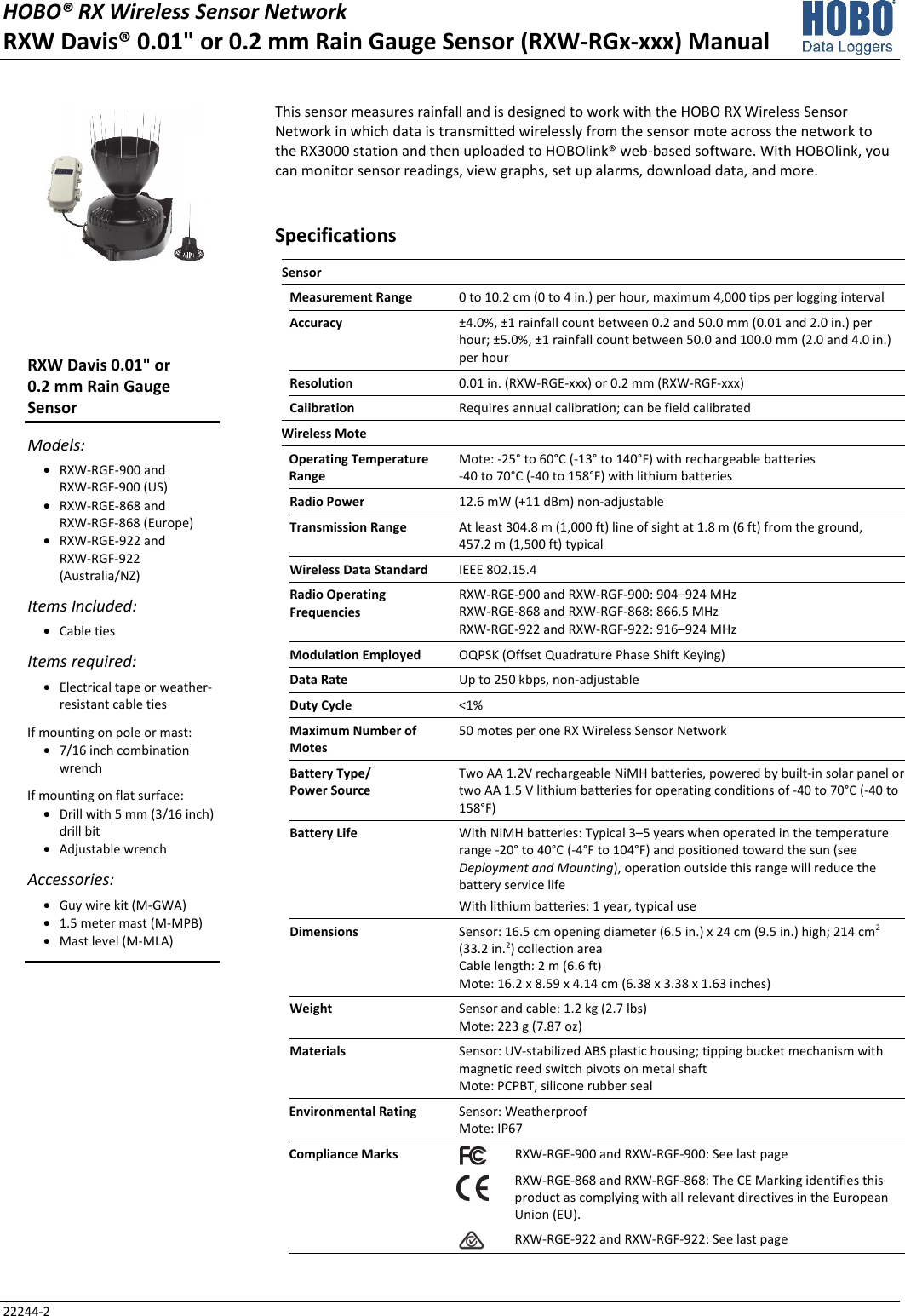 HOBO® RX Wireless Sensor Network RXW Davis® 0.01" or 0.2 mm Rain Gauge Sensor (RXW-RGx-xxx) Manual 22244-2 This sensor measures rainfall and is designed to work with the HOBO RX Wireless Sensor Network in which data is transmitted wirelessly from the sensor mote across the network to the RX3000 station and then uploaded to HOBOlink® web-based software. With HOBOlink, you can monitor sensor readings, view graphs, set up alarms, download data, and more. Specifications Sensor   Measurement Range  0 to 10.2 cm (0 to 4 in.) per hour, maximum 4,000 tips per logging interval Accuracy  ±4.0%, ±1 rainfall count between 0.2 and 50.0 mm (0.01 and 2.0 in.) per hour; ±5.0%, ±1 rainfall count between 50.0 and 100.0 mm (2.0 and 4.0 in.) per hour Resolution  0.01 in. (RXW-RGE-xxx) or 0.2 mm (RXW-RGF-xxx) Calibration  Requires annual calibration; can be field calibrated Wireless Mote   Operating Temperature Range Mote: -25° to 60°C (-13° to 140°F) with rechargeable batteries -40 to 70°C (-40 to 158°F) with lithium batteries Radio Power  12.6 mW (+11 dBm) non-adjustable Transmission Range  At least 304.8 m (1,000 ft) line of sight at 1.8 m (6 ft) from the ground,  457.2 m (1,500 ft) typical Wireless Data Standard  IEEE 802.15.4 Radio Operating Frequencies RXW-RGE-900 and RXW-RGF-900: 904–924 MHz RXW-RGE-868 and RXW-RGF-868: 866.5 MHz RXW-RGE-922 and RXW-RGF-922: 916–924 MHz Modulation Employed  OQPSK (Offset Quadrature Phase Shift Keying) Data Rate  Up to 250 kbps, non-adjustable Duty Cycle  <1% Maximum Number of Motes 50 motes per one RX Wireless Sensor Network Battery Type/ Power Source Two AA 1.2V rechargeable NiMH batteries, powered by built-in solar panel or two AA 1.5 V lithium batteries for operating conditions of -40 to 70°C (-40 to 158°F) Battery Life  With NiMH batteries: Typical 3–5 years when operated in the temperature range -20° to 40°C (-4°F to 104°F) and positioned toward the sun (see Deployment and Mounting), operation outside this range will reduce the battery service life With lithium batteries: 1 year, typical use Dimensions  Sensor: 16.5 cm opening diameter (6.5 in.) x 24 cm (9.5 in.) high; 214 cm2 (33.2 in.2) collection area Cable length: 2 m (6.6 ft) Mote: 16.2 x 8.59 x 4.14 cm (6.38 x 3.38 x 1.63 inches) Weight  Sensor and cable: 1.2 kg (2.7 lbs) Mote: 223 g (7.87 oz) Materials  Sensor: UV-stabilized ABS plastic housing; tipping bucket mechanism with magnetic reed switch pivots on metal shaft Mote: PCPBT, silicone rubber seal Environmental Rating  Sensor: Weatherproof Mote: IP67 Compliance Marks  RXW-RGE-900 and RXW-RGF-900: See last page  RXW-RGE-868 and RXW-RGF-868: The CE Marking identifies this product as complying with all relevant directives in the European Union (EU). RXW-RGE-922 and RXW-RGF-922: See last page  RXW Davis 0.01" or  0.2 mm Rain Gauge Sensor Models: • RXW-RGE-900 and  RXW-RGF-900 (US) • RXW-RGE-868 and  RXW-RGF-868 (Europe) • RXW-RGE-922 and  RXW-RGF-922 (Australia/NZ) Items Included: • Cable ties Items required: • Electrical tape or weather-resistant cable ties If mounting on pole or mast: • 7/16 inch combination wrench If mounting on flat surface: • Drill with 5 mm (3/16 inch) drill bit • Adjustable wrench Accessories: • Guy wire kit (M-GWA) • 1.5 meter mast (M-MPB) • Mast level (M-MLA)