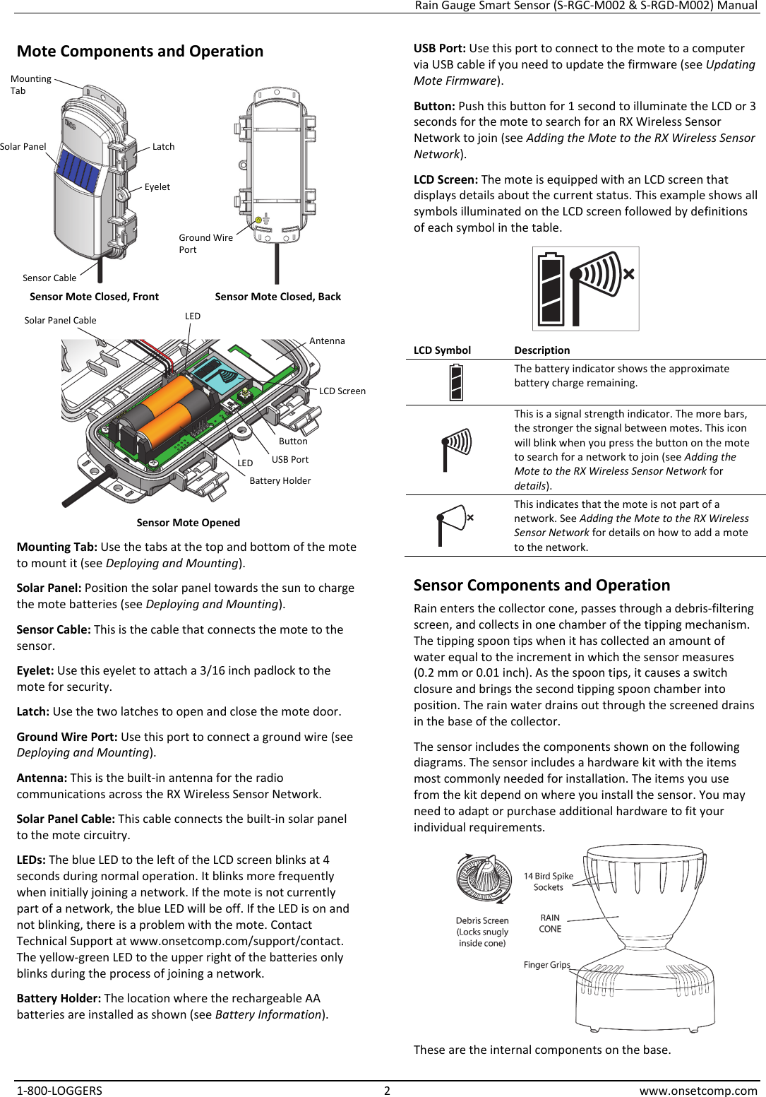 Rain Gauge Smart Sensor (S-RGC-M002 & S-RGD-M002) Manual 1-800-LOGGERS 2 www.onsetcomp.com Mote Components and Operation   Sensor Mote Closed, Front  Sensor Mote Closed, Back   Sensor Mote Opened Mounting Tab: Use the tabs at the top and bottom of the mote to mount it (see Deploying and Mounting). Solar Panel: Position the solar panel towards the sun to charge the mote batteries (see Deploying and Mounting). Sensor Cable: This is the cable that connects the mote to the sensor. Eyelet: Use this eyelet to attach a 3/16 inch padlock to the mote for security. Latch: Use the two latches to open and close the mote door. Ground Wire Port: Use this port to connect a ground wire (see Deploying and Mounting). Antenna: This is the built-in antenna for the radio communications across the RX Wireless Sensor Network. Solar Panel Cable: This cable connects the built-in solar panel to the mote circuitry. LEDs: The blue LED to the left of the LCD screen blinks at 4 seconds during normal operation. It blinks more frequently when initially joining a network. If the mote is not currently part of a network, the blue LED will be off. If the LED is on and not blinking, there is a problem with the mote. Contact Technical Support at www.onsetcomp.com/support/contact. The yellow-green LED to the upper right of the batteries only blinks during the process of joining a network. Battery Holder: The location where the rechargeable AA batteries are installed as shown (see Battery Information). USB Port: Use this port to connect to the mote to a computer via USB cable if you need to update the firmware (see Updating Mote Firmware). Button: Push this button for 1 second to illuminate the LCD or 3 seconds for the mote to search for an RX Wireless Sensor Network to join (see Adding the Mote to the RX Wireless Sensor Network). LCD Screen: The mote is equipped with an LCD screen that displays details about the current status. This example shows all symbols illuminated on the LCD screen followed by definitions of each symbol in the table.  LCD Symbol  Description The battery indicator shows the approximate battery charge remaining.  This is a signal strength indicator. The more bars, the stronger the signal between motes. This icon will blink when you press the button on the mote to search for a network to join (see Adding the Mote to the RX Wireless Sensor Network for details).  This indicates that the mote is not part of a network. See Adding the Mote to the RX Wireless Sensor Network for details on how to add a mote to the network. Sensor Components and Operation Rain enters the collector cone, passes through a debris-filtering screen, and collects in one chamber of the tipping mechanism. The tipping spoon tips when it has collected an amount of water equal to the increment in which the sensor measures (0.2 mm or 0.01 inch). As the spoon tips, it causes a switch closure and brings the second tipping spoon chamber into position. The rain water drains out through the screened drains in the base of the collector. The sensor includes the components shown on the following diagrams. The sensor includes a hardware kit with the items most commonly needed for installation. The items you use from the kit depend on where you install the sensor. You may need to adapt or purchase additional hardware to fit your individual requirements.  These are the internal components on the base. Solar Panel  Latch Button USB Port Battery Holder LCD Screen Mounting Tab Eyelet Solar Panel Cable LED Antenna LED Ground Wire Port Sensor Cable