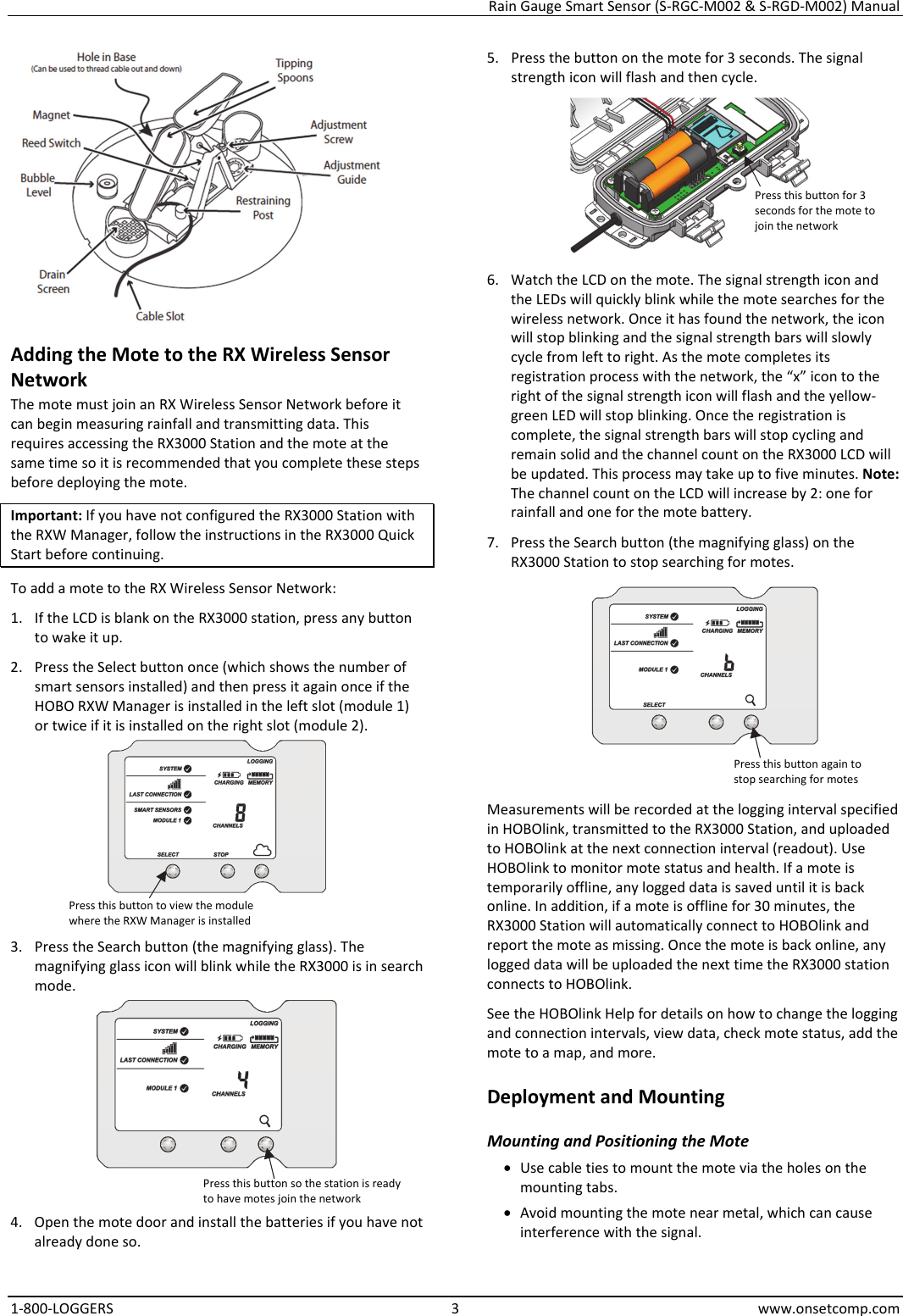 Rain Gauge Smart Sensor (S-RGC-M002 & S-RGD-M002) Manual 1-800-LOGGERS 3 www.onsetcomp.com  Adding the Mote to the RX Wireless Sensor Network The mote must join an RX Wireless Sensor Network before it can begin measuring rainfall and transmitting data. This requires accessing the RX3000 Station and the mote at the same time so it is recommended that you complete these steps before deploying the mote. Important: If you have not configured the RX3000 Station with the RXW Manager, follow the instructions in the RX3000 Quick Start before continuing. To add a mote to the RX Wireless Sensor Network: 1. If the LCD is blank on the RX3000 station, press any button to wake it up. 2. Press the Select button once (which shows the number of smart sensors installed) and then press it again once if the HOBO RXW Manager is installed in the left slot (module 1) or twice if it is installed on the right slot (module 2).  3. Press the Search button (the magnifying glass). The magnifying glass icon will blink while the RX3000 is in search mode.  4. Open the mote door and install the batteries if you have not already done so. 5. Press the button on the mote for 3 seconds. The signal strength icon will flash and then cycle.  6. Watch the LCD on the mote. The signal strength icon and the LEDs will quickly blink while the mote searches for the wireless network. Once it has found the network, the icon will stop blinking and the signal strength bars will slowly cycle from left to right. As the mote completes its registration process with the network, the “x” icon to the right of the signal strength icon will flash and the yellow-green LED will stop blinking. Once the registration is complete, the signal strength bars will stop cycling and remain solid and the channel count on the RX3000 LCD will be updated. This process may take up to five minutes. Note: The channel count on the LCD will increase by 2: one for rainfall and one for the mote battery. 7. Press the Search button (the magnifying glass) on the RX3000 Station to stop searching for motes.  Measurements will be recorded at the logging interval specified in HOBOlink, transmitted to the RX3000 Station, and uploaded to HOBOlink at the next connection interval (readout). Use HOBOlink to monitor mote status and health. If a mote is temporarily offline, any logged data is saved until it is back online. In addition, if a mote is offline for 30 minutes, the RX3000 Station will automatically connect to HOBOlink and report the mote as missing. Once the mote is back online, any logged data will be uploaded the next time the RX3000 station connects to HOBOlink. See the HOBOlink Help for details on how to change the logging and connection intervals, view data, check mote status, add the mote to a map, and more. Deployment and Mounting Mounting and Positioning the Mote • Use cable ties to mount the mote via the holes on the mounting tabs. • Avoid mounting the mote near metal, which can cause interference with the signal. Press this button to view the module where the RXW Manager is installed Press this button so the station is ready to have motes join the network Press this button for 3 seconds for the mote to join the network Press this button again to stop searching for motes