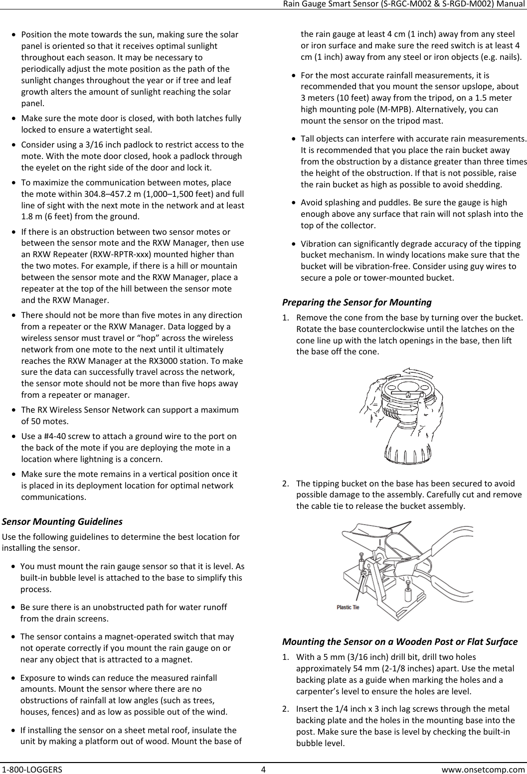 Rain Gauge Smart Sensor (S-RGC-M002 & S-RGD-M002) Manual 1-800-LOGGERS 4 www.onsetcomp.com • Position the mote towards the sun, making sure the solar panel is oriented so that it receives optimal sunlight throughout each season. It may be necessary to periodically adjust the mote position as the path of the sunlight changes throughout the year or if tree and leaf growth alters the amount of sunlight reaching the solar panel. • Make sure the mote door is closed, with both latches fully locked to ensure a watertight seal. • Consider using a 3/16 inch padlock to restrict access to the mote. With the mote door closed, hook a padlock through the eyelet on the right side of the door and lock it. • To maximize the communication between motes, place the mote within 304.8–457.2 m (1,000–1,500 feet) and full line of sight with the next mote in the network and at least 1.8 m (6 feet) from the ground. • If there is an obstruction between two sensor motes or between the sensor mote and the RXW Manager, then use an RXW Repeater (RXW-RPTR-xxx) mounted higher than the two motes. For example, if there is a hill or mountain between the sensor mote and the RXW Manager, place a repeater at the top of the hill between the sensor mote and the RXW Manager. • There should not be more than five motes in any direction from a repeater or the RXW Manager. Data logged by a wireless sensor must travel or “hop” across the wireless network from one mote to the next until it ultimately reaches the RXW Manager at the RX3000 station. To make sure the data can successfully travel across the network, the sensor mote should not be more than five hops away from a repeater or manager. • The RX Wireless Sensor Network can support a maximum of 50 motes. • Use a #4-40 screw to attach a ground wire to the port on the back of the mote if you are deploying the mote in a location where lightning is a concern. • Make sure the mote remains in a vertical position once it is placed in its deployment location for optimal network communications. Sensor Mounting Guidelines Use the following guidelines to determine the best location for installing the sensor. • You must mount the rain gauge sensor so that it is level. As built-in bubble level is attached to the base to simplify this process. • Be sure there is an unobstructed path for water runoff from the drain screens. • The sensor contains a magnet-operated switch that may not operate correctly if you mount the rain gauge on or near any object that is attracted to a magnet. • Exposure to winds can reduce the measured rainfall amounts. Mount the sensor where there are no obstructions of rainfall at low angles (such as trees, houses, fences) and as low as possible out of the wind. • If installing the sensor on a sheet metal roof, insulate the unit by making a platform out of wood. Mount the base of the rain gauge at least 4 cm (1 inch) away from any steel or iron surface and make sure the reed switch is at least 4 cm (1 inch) away from any steel or iron objects (e.g. nails). • For the most accurate rainfall measurements, it is recommended that you mount the sensor upslope, about 3 meters (10 feet) away from the tripod, on a 1.5 meter high mounting pole (M-MPB). Alternatively, you can mount the sensor on the tripod mast. • Tall objects can interfere with accurate rain measurements. It is recommended that you place the rain bucket away from the obstruction by a distance greater than three times the height of the obstruction. If that is not possible, raise the rain bucket as high as possible to avoid shedding. • Avoid splashing and puddles. Be sure the gauge is high enough above any surface that rain will not splash into the top of the collector. • Vibration can significantly degrade accuracy of the tipping bucket mechanism. In windy locations make sure that the bucket will be vibration-free. Consider using guy wires to secure a pole or tower-mounted bucket. Preparing the Sensor for Mounting 1. Remove the cone from the base by turning over the bucket. Rotate the base counterclockwise until the latches on the cone line up with the latch openings in the base, then lift the base off the cone.  2. The tipping bucket on the base has been secured to avoid possible damage to the assembly. Carefully cut and remove the cable tie to release the bucket assembly.  Mounting the Sensor on a Wooden Post or Flat Surface 1. With a 5 mm (3/16 inch) drill bit, drill two holes approximately 54 mm (2-1/8 inches) apart. Use the metal backing plate as a guide when marking the holes and a carpenter’s level to ensure the holes are level. 2. Insert the 1/4 inch x 3 inch lag screws through the metal backing plate and the holes in the mounting base into the post. Make sure the base is level by checking the built-in bubble level.