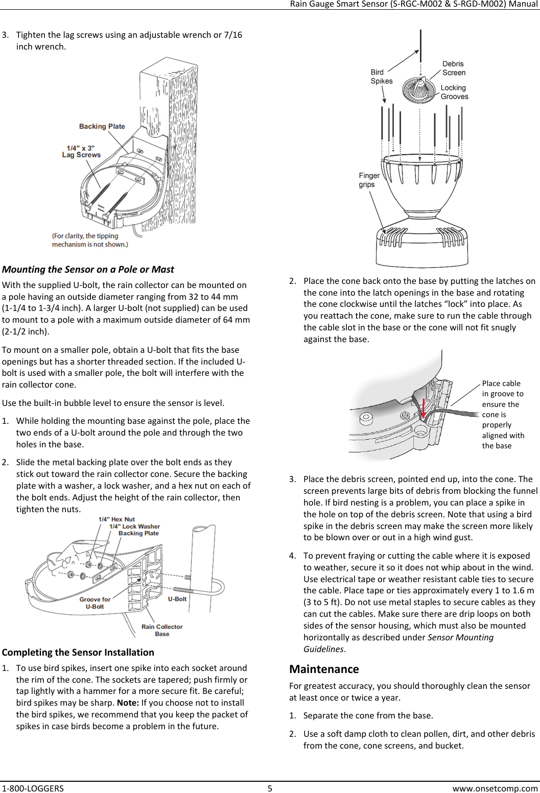 Rain Gauge Smart Sensor (S-RGC-M002 & S-RGD-M002) Manual 1-800-LOGGERS 5 www.onsetcomp.com 3. Tighten the lag screws using an adjustable wrench or 7/16 inch wrench.  Mounting the Sensor on a Pole or Mast With the supplied U-bolt, the rain collector can be mounted on a pole having an outside diameter ranging from 32 to 44 mm (1-1/4 to 1-3/4 inch). A larger U-bolt (not supplied) can be used to mount to a pole with a maximum outside diameter of 64 mm (2-1/2 inch). To mount on a smaller pole, obtain a U-bolt that fits the base openings but has a shorter threaded section. If the included U-bolt is used with a smaller pole, the bolt will interfere with the rain collector cone. Use the built-in bubble level to ensure the sensor is level. 1. While holding the mounting base against the pole, place the two ends of a U-bolt around the pole and through the two holes in the base. 2. Slide the metal backing plate over the bolt ends as they stick out toward the rain collector cone. Secure the backing plate with a washer, a lock washer, and a hex nut on each of the bolt ends. Adjust the height of the rain collector, then tighten the nuts.  Completing the Sensor Installation 1. To use bird spikes, insert one spike into each socket around the rim of the cone. The sockets are tapered; push firmly or tap lightly with a hammer for a more secure fit. Be careful; bird spikes may be sharp. Note: If you choose not to install the bird spikes, we recommend that you keep the packet of spikes in case birds become a problem in the future.  2. Place the cone back onto the base by putting the latches on the cone into the latch openings in the base and rotating the cone clockwise until the latches “lock” into place. As you reattach the cone, make sure to run the cable through the cable slot in the base or the cone will not fit snugly against the base.  3. Place the debris screen, pointed end up, into the cone. The screen prevents large bits of debris from blocking the funnel hole. If bird nesting is a problem, you can place a spike in the hole on top of the debris screen. Note that using a bird spike in the debris screen may make the screen more likely to be blown over or out in a high wind gust. 4. To prevent fraying or cutting the cable where it is exposed to weather, secure it so it does not whip about in the wind. Use electrical tape or weather resistant cable ties to secure the cable. Place tape or ties approximately every 1 to 1.6 m (3 to 5 ft). Do not use metal staples to secure cables as they can cut the cables. Make sure there are drip loops on both sides of the sensor housing, which must also be mounted horizontally as described under Sensor Mounting Guidelines. Maintenance For greatest accuracy, you should thoroughly clean the sensor at least once or twice a year. 1. Separate the cone from the base. 2. Use a soft damp cloth to clean pollen, dirt, and other debris from the cone, cone screens, and bucket. Place cable in groove to ensure the cone is properly aligned with the base
