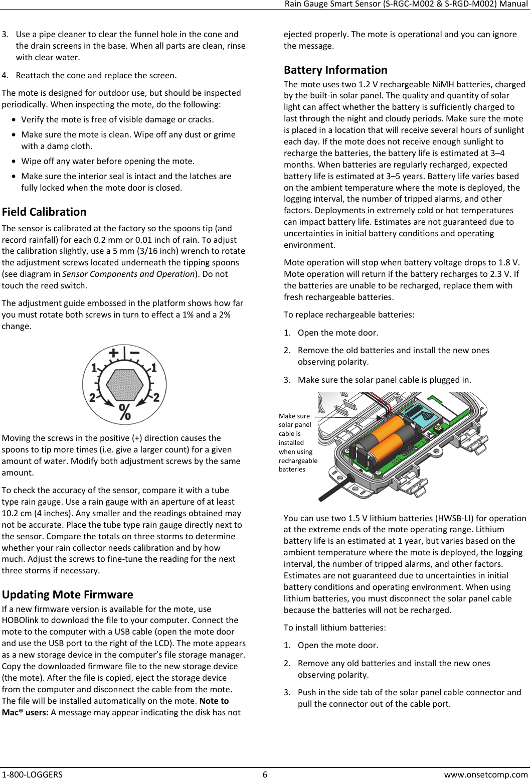 Rain Gauge Smart Sensor (S-RGC-M002 & S-RGD-M002) Manual 1-800-LOGGERS 6 www.onsetcomp.com 3. Use a pipe cleaner to clear the funnel hole in the cone and the drain screens in the base. When all parts are clean, rinse with clear water. 4. Reattach the cone and replace the screen. The mote is designed for outdoor use, but should be inspected periodically. When inspecting the mote, do the following:  • Verify the mote is free of visible damage or cracks. • Make sure the mote is clean. Wipe off any dust or grime with a damp cloth. • Wipe off any water before opening the mote. • Make sure the interior seal is intact and the latches are fully locked when the mote door is closed. Field Calibration The sensor is calibrated at the factory so the spoons tip (and record rainfall) for each 0.2 mm or 0.01 inch of rain. To adjust the calibration slightly, use a 5 mm (3/16 inch) wrench to rotate the adjustment screws located underneath the tipping spoons (see diagram in Sensor Components and Operation). Do not touch the reed switch. The adjustment guide embossed in the platform shows how far you must rotate both screws in turn to effect a 1% and a 2% change.  Moving the screws in the positive (+) direction causes the spoons to tip more times (i.e. give a larger count) for a given amount of water. Modify both adjustment screws by the same amount. To check the accuracy of the sensor, compare it with a tube type rain gauge. Use a rain gauge with an aperture of at least 10.2 cm (4 inches). Any smaller and the readings obtained may not be accurate. Place the tube type rain gauge directly next to the sensor. Compare the totals on three storms to determine whether your rain collector needs calibration and by how much. Adjust the screws to fine-tune the reading for the next three storms if necessary. Updating Mote Firmware If a new firmware version is available for the mote, use HOBOlink to download the file to your computer. Connect the mote to the computer with a USB cable (open the mote door and use the USB port to the right of the LCD). The mote appears as a new storage device in the computer’s file storage manager. Copy the downloaded firmware file to the new storage device (the mote). After the file is copied, eject the storage device from the computer and disconnect the cable from the mote. The file will be installed automatically on the mote. Note to Mac® users: A message may appear indicating the disk has not ejected properly. The mote is operational and you can ignore the message. Battery Information The mote uses two 1.2 V rechargeable NiMH batteries, charged by the built-in solar panel. The quality and quantity of solar light can affect whether the battery is sufficiently charged to last through the night and cloudy periods. Make sure the mote is placed in a location that will receive several hours of sunlight each day. If the mote does not receive enough sunlight to recharge the batteries, the battery life is estimated at 3–4 months. When batteries are regularly recharged, expected battery life is estimated at 3–5 years. Battery life varies based on the ambient temperature where the mote is deployed, the logging interval, the number of tripped alarms, and other factors. Deployments in extremely cold or hot temperatures can impact battery life. Estimates are not guaranteed due to uncertainties in initial battery conditions and operating environment. Mote operation will stop when battery voltage drops to 1.8 V. Mote operation will return if the battery recharges to 2.3 V. If the batteries are unable to be recharged, replace them with fresh rechargeable batteries.  To replace rechargeable batteries: 1. Open the mote door. 2. Remove the old batteries and install the new ones observing polarity. 3. Make sure the solar panel cable is plugged in.  You can use two 1.5 V lithium batteries (HWSB-LI) for operation at the extreme ends of the mote operating range. Lithium battery life is an estimated at 1 year, but varies based on the ambient temperature where the mote is deployed, the logging interval, the number of tripped alarms, and other factors. Estimates are not guaranteed due to uncertainties in initial battery conditions and operating environment. When using lithium batteries, you must disconnect the solar panel cable because the batteries will not be recharged. To install lithium batteries: 1. Open the mote door. 2. Remove any old batteries and install the new ones observing polarity. 3. Push in the side tab of the solar panel cable connector and pull the connector out of the cable port.   Make sure solar panel cable is installed when using rechargeable batteries