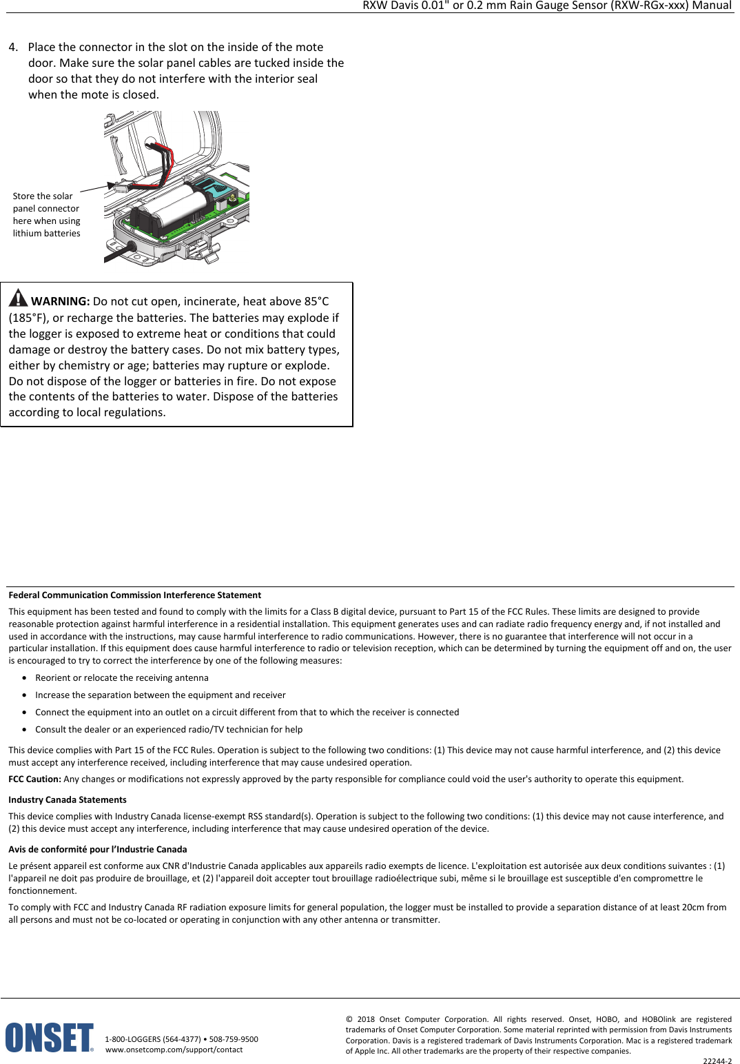 RXW Davis 0.01" or 0.2 mm Rain Gauge Sensor (RXW-RGx-xxx) Manual   1-800-LOGGERS (564-4377) • 508-759-9500 www.onsetcomp.com/support/contact © 2018 Onset Computer Corporation. All rights reserved. Onset, HOBO, and HOBOlink are registered trademarks of Onset Computer Corporation. Some material reprinted with permission from Davis Instruments Corporation. Davis is a registered trademark of Davis Instruments Corporation. Mac is a registered trademark of Apple Inc. All other trademarks are the property of their respective companies. 22244-2  4. Place the connector in the slot on the inside of the mote door. Make sure the solar panel cables are tucked inside the door so that they do not interfere with the interior seal when the mote is closed.   WARNING: Do not cut open, incinerate, heat above 85°C (185°F), or recharge the batteries. The batteries may explode if the logger is exposed to extreme heat or conditions that could damage or destroy the battery cases. Do not mix battery types, either by chemistry or age; batteries may rupture or explode. Do not dispose of the logger or batteries in fire. Do not expose the contents of the batteries to water. Dispose of the batteries according to local regulations.                      Federal Communication Commission Interference Statement This equipment has been tested and found to comply with the limits for a Class B digital device, pursuant to Part 15 of the FCC Rules. These limits are designed to provide reasonable protection against harmful interference in a residential installation. This equipment generates uses and can radiate radio frequency energy and, if not installed and used in accordance with the instructions, may cause harmful interference to radio communications. However, there is no guarantee that interference will not occur in a particular installation. If this equipment does cause harmful interference to radio or television reception, which can be determined by turning the equipment off and on, the user is encouraged to try to correct the interference by one of the following measures: • Reorient or relocate the receiving antenna • Increase the separation between the equipment and receiver • Connect the equipment into an outlet on a circuit different from that to which the receiver is connected • Consult the dealer or an experienced radio/TV technician for help This device complies with Part 15 of the FCC Rules. Operation is subject to the following two conditions: (1) This device may not cause harmful interference, and (2) this device must accept any interference received, including interference that may cause undesired operation. FCC Caution: Any changes or modifications not expressly approved by the party responsible for compliance could void the user's authority to operate this equipment. Industry Canada Statements This device complies with Industry Canada license-exempt RSS standard(s). Operation is subject to the following two conditions: (1) this device may not cause interference, and (2) this device must accept any interference, including interference that may cause undesired operation of the device. Avis de conformité pour l’Industrie Canada Le présent appareil est conforme aux CNR d'Industrie Canada applicables aux appareils radio exempts de licence. L'exploitation est autorisée aux deux conditions suivantes : (1) l'appareil ne doit pas produire de brouillage, et (2) l'appareil doit accepter tout brouillage radioélectrique subi, même si le brouillage est susceptible d'en compromettre le fonctionnement. To comply with FCC and Industry Canada RF radiation exposure limits for general population, the logger must be installed to provide a separation distance of at least 20cm from all persons and must not be co-located or operating in conjunction with any other antenna or transmitter.  Store the solar panel connector here when using lithium batteries