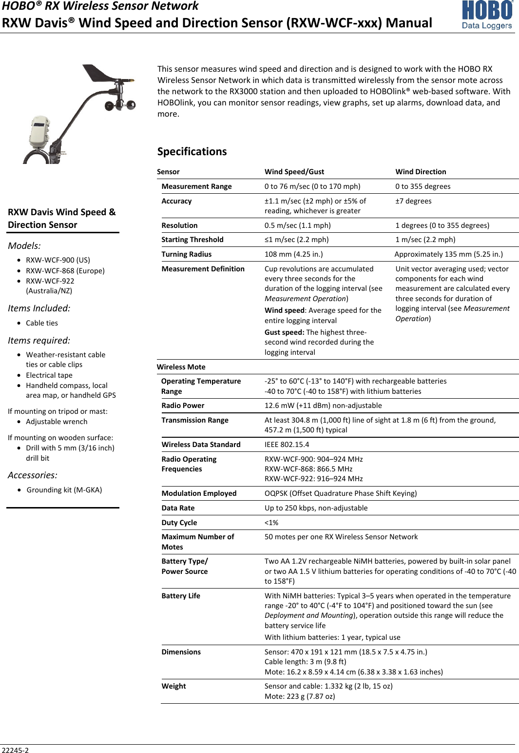 HOBO® RX Wireless Sensor Network RXW Davis® Wind Speed and Direction Sensor (RXW-WCF-xxx) Manual 22245-2 This sensor measures wind speed and direction and is designed to work with the HOBO RX Wireless Sensor Network in which data is transmitted wirelessly from the sensor mote across the network to the RX3000 station and then uploaded to HOBOlink® web-based software. With HOBOlink, you can monitor sensor readings, view graphs, set up alarms, download data, and more. Specifications Sensor  Wind Speed/Gust  Wind Direction Measurement Range  0 to 76 m/sec (0 to 170 mph)  0 to 355 degrees Accuracy  ±1.1 m/sec (±2 mph) or ±5% of reading, whichever is greater  ±7 degrees Resolution  0.5 m/sec (1.1 mph)  1 degrees (0 to 355 degrees) Starting Threshold  ≤1 m/sec (2.2 mph)  1 m/sec (2.2 mph) Turning Radius  108 mm (4.25 in.)  Approximately 135 mm (5.25 in.) Measurement Definition  Cup revolutions are accumulated every three seconds for the duration of the logging interval (see Measurement Operation) Wind speed: Average speed for the entire logging interval Gust speed: The highest three-second wind recorded during the logging interval Unit vector averaging used; vector components for each wind measurement are calculated every three seconds for duration of logging interval (see Measurement Operation) Wireless Mote   Operating Temperature Range -25° to 60°C (-13° to 140°F) with rechargeable batteries -40 to 70°C (-40 to 158°F) with lithium batteries Radio Power  12.6 mW (+11 dBm) non-adjustable Transmission Range  At least 304.8 m (1,000 ft) line of sight at 1.8 m (6 ft) from the ground,  457.2 m (1,500 ft) typical Wireless Data Standard  IEEE 802.15.4 Radio Operating Frequencies RXW-WCF-900: 904–924 MHz RXW-WCF-868: 866.5 MHz RXW-WCF-922: 916–924 MHz Modulation Employed  OQPSK (Offset Quadrature Phase Shift Keying) Data Rate  Up to 250 kbps, non-adjustable Duty Cycle  <1% Maximum Number of Motes 50 motes per one RX Wireless Sensor Network Battery Type/ Power Source Two AA 1.2V rechargeable NiMH batteries, powered by built-in solar panel or two AA 1.5 V lithium batteries for operating conditions of -40 to 70°C (-40 to 158°F) Battery Life  With NiMH batteries: Typical 3–5 years when operated in the temperature range -20° to 40°C (-4°F to 104°F) and positioned toward the sun (see Deployment and Mounting), operation outside this range will reduce the battery service life With lithium batteries: 1 year, typical use Dimensions  Sensor: 470 x 191 x 121 mm (18.5 x 7.5 x 4.75 in.) Cable length: 3 m (9.8 ft) Mote: 16.2 x 8.59 x 4.14 cm (6.38 x 3.38 x 1.63 inches) Weight  Sensor and cable: 1.332 kg (2 lb, 15 oz) Mote: 223 g (7.87 oz)  RXW Davis Wind Speed & Direction Sensor Models: • RXW-WCF-900 (US) • RXW-WCF-868 (Europe) • RXW-WCF-922 (Australia/NZ) Items Included: • Cable ties Items required: • Weather-resistant cable ties or cable clips • Electrical tape • Handheld compass, local area map, or handheld GPS If mounting on tripod or mast: • Adjustable wrench If mounting on wooden surface: • Drill with 5 mm (3/16 inch) drill bit Accessories: • Grounding kit (M-GKA)