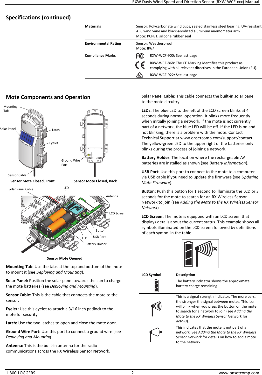RXW Davis Wind Speed and Direction Sensor (RXW-WCF-xxx) Manual 1-800-LOGGERS 2 www.onsetcomp.com Specifications (continued) Materials  Sensor: Polycarbonate wind cups, sealed stainless steel bearing, UV-resistant ABS wind vane and black-anodized aluminum anemometer arm Mote: PCPBT, silicone rubber seal Environmental Rating  Sensor: Weatherproof Mote: IP67 Compliance Marks  RXW-WCF-900: See last page  RXW-WCF-868: The CE Marking identifies this product as complying with all relevant directives in the European Union (EU). RXW-WCF-922: See last page   Mote Components and Operation   Sensor Mote Closed, Front  Sensor Mote Closed, Back   Sensor Mote Opened Mounting Tab: Use the tabs at the top and bottom of the mote to mount it (see Deploying and Mounting). Solar Panel: Position the solar panel towards the sun to charge the mote batteries (see Deploying and Mounting). Sensor Cable: This is the cable that connects the mote to the sensor. Eyelet: Use this eyelet to attach a 3/16 inch padlock to the mote for security. Latch: Use the two latches to open and close the mote door. Ground Wire Port: Use this port to connect a ground wire (see Deploying and Mounting). Antenna: This is the built-in antenna for the radio communications across the RX Wireless Sensor Network. Solar Panel Cable: This cable connects the built-in solar panel to the mote circuitry. LEDs: The blue LED to the left of the LCD screen blinks at 4 seconds during normal operation. It blinks more frequently when initially joining a network. If the mote is not currently part of a network, the blue LED will be off. If the LED is on and not blinking, there is a problem with the mote. Contact Technical Support at www.onsetcomp.com/support/contact. The yellow-green LED to the upper right of the batteries only blinks during the process of joining a network. Battery Holder: The location where the rechargeable AA batteries are installed as shown (see Battery Information). USB Port: Use this port to connect to the mote to a computer via USB cable if you need to update the firmware (see Updating Mote Firmware). Button: Push this button for 1 second to illuminate the LCD or 3 seconds for the mote to search for an RX Wireless Sensor Network to join (see Adding the Mote to the RX Wireless Sensor Network). LCD Screen: The mote is equipped with an LCD screen that displays details about the current status. This example shows all symbols illuminated on the LCD screen followed by definitions of each symbol in the table.  LCD Symbol  Description The battery indicator shows the approximate battery charge remaining.  This is a signal strength indicator. The more bars, the stronger the signal between motes. This icon will blink when you press the button on the mote to search for a network to join (see Adding the Mote to the RX Wireless Sensor Network for details).  This indicates that the mote is not part of a network. See Adding the Mote to the RX Wireless Sensor Network for details on how to add a mote to the network. Solar Panel Button USB Port Battery Holder LCD Screen Latch LED Eyelet Ground Wire Port Mounting Tab Sensor Cable Solar Panel Cable Antenna LED