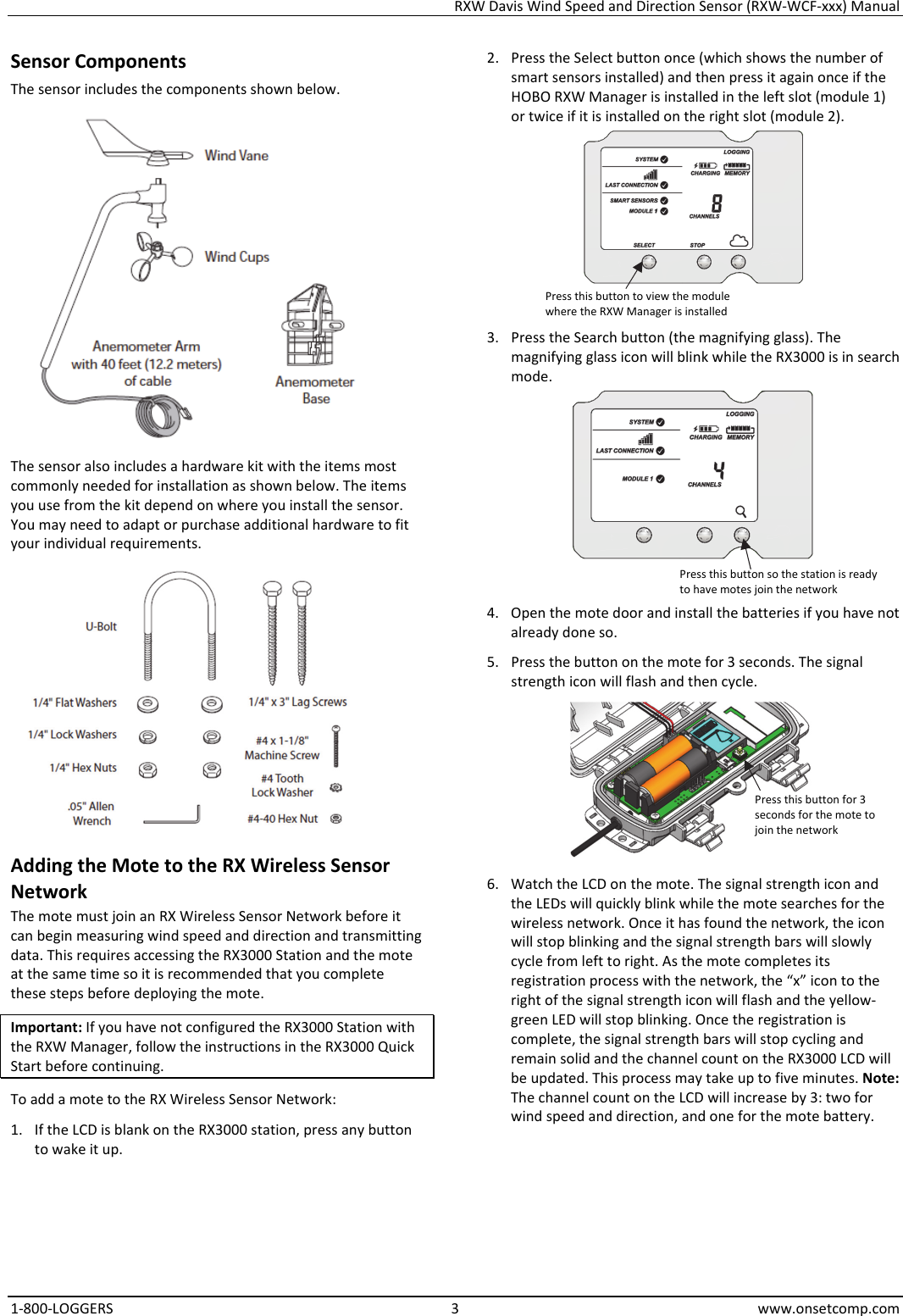 RXW Davis Wind Speed and Direction Sensor (RXW-WCF-xxx) Manual 1-800-LOGGERS 3 www.onsetcomp.com Sensor Components The sensor includes the components shown below.  The sensor also includes a hardware kit with the items most commonly needed for installation as shown below. The items you use from the kit depend on where you install the sensor. You may need to adapt or purchase additional hardware to fit your individual requirements.  Adding the Mote to the RX Wireless Sensor Network The mote must join an RX Wireless Sensor Network before it can begin measuring wind speed and direction and transmitting data. This requires accessing the RX3000 Station and the mote at the same time so it is recommended that you complete these steps before deploying the mote. Important: If you have not configured the RX3000 Station with the RXW Manager, follow the instructions in the RX3000 Quick Start before continuing. To add a mote to the RX Wireless Sensor Network: 1. If the LCD is blank on the RX3000 station, press any button to wake it up. 2. Press the Select button once (which shows the number of smart sensors installed) and then press it again once if the HOBO RXW Manager is installed in the left slot (module 1) or twice if it is installed on the right slot (module 2).  3. Press the Search button (the magnifying glass). The magnifying glass icon will blink while the RX3000 is in search mode.  4. Open the mote door and install the batteries if you have not already done so. 5. Press the button on the mote for 3 seconds. The signal strength icon will flash and then cycle.  6. Watch the LCD on the mote. The signal strength icon and the LEDs will quickly blink while the mote searches for the wireless network. Once it has found the network, the icon will stop blinking and the signal strength bars will slowly cycle from left to right. As the mote completes its registration process with the network, the “x” icon to the right of the signal strength icon will flash and the yellow-green LED will stop blinking. Once the registration is complete, the signal strength bars will stop cycling and remain solid and the channel count on the RX3000 LCD will be updated. This process may take up to five minutes. Note: The channel count on the LCD will increase by 3: two for wind speed and direction, and one for the mote battery. Press this button to view the module where the RXW Manager is installed Press this button so the station is ready to have motes join the network Press this button for 3 seconds for the mote to join the network
