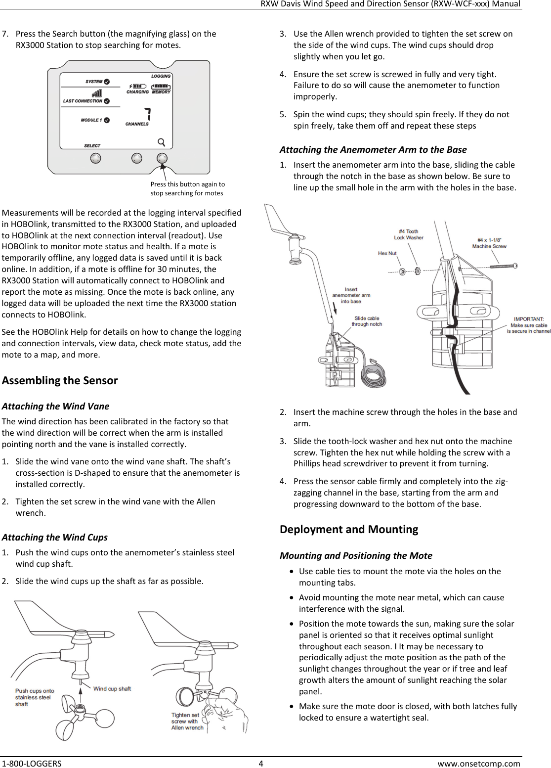 RXW Davis Wind Speed and Direction Sensor (RXW-WCF-xxx) Manual 1-800-LOGGERS 4 www.onsetcomp.com 7. Press the Search button (the magnifying glass) on the RX3000 Station to stop searching for motes.  Measurements will be recorded at the logging interval specified in HOBOlink, transmitted to the RX3000 Station, and uploaded to HOBOlink at the next connection interval (readout). Use HOBOlink to monitor mote status and health. If a mote is temporarily offline, any logged data is saved until it is back online. In addition, if a mote is offline for 30 minutes, the RX3000 Station will automatically connect to HOBOlink and report the mote as missing. Once the mote is back online, any logged data will be uploaded the next time the RX3000 station connects to HOBOlink. See the HOBOlink Help for details on how to change the logging and connection intervals, view data, check mote status, add the mote to a map, and more. Assembling the Sensor Attaching the Wind Vane The wind direction has been calibrated in the factory so that the wind direction will be correct when the arm is installed pointing north and the vane is installed correctly. 1. Slide the wind vane onto the wind vane shaft. The shaft’s cross-section is D-shaped to ensure that the anemometer is installed correctly. 2. Tighten the set screw in the wind vane with the Allen wrench. Attaching the Wind Cups 1. Push the wind cups onto the anemometer’s stainless steel wind cup shaft. 2. Slide the wind cups up the shaft as far as possible.  3. Use the Allen wrench provided to tighten the set screw on the side of the wind cups. The wind cups should drop slightly when you let go. 4. Ensure the set screw is screwed in fully and very tight. Failure to do so will cause the anemometer to function improperly. 5. Spin the wind cups; they should spin freely. If they do not spin freely, take them off and repeat these steps Attaching the Anemometer Arm to the Base 1. Insert the anemometer arm into the base, sliding the cable through the notch in the base as shown below. Be sure to line up the small hole in the arm with the holes in the base.  2. Insert the machine screw through the holes in the base and arm. 3. Slide the tooth-lock washer and hex nut onto the machine screw. Tighten the hex nut while holding the screw with a Phillips head screwdriver to prevent it from turning. 4. Press the sensor cable firmly and completely into the zig-zagging channel in the base, starting from the arm and progressing downward to the bottom of the base. Deployment and Mounting Mounting and Positioning the Mote • Use cable ties to mount the mote via the holes on the mounting tabs. • Avoid mounting the mote near metal, which can cause interference with the signal. • Position the mote towards the sun, making sure the solar panel is oriented so that it receives optimal sunlight throughout each season. I It may be necessary to periodically adjust the mote position as the path of the sunlight changes throughout the year or if tree and leaf growth alters the amount of sunlight reaching the solar panel. • Make sure the mote door is closed, with both latches fully locked to ensure a watertight seal. Press this button again to stop searching for motes