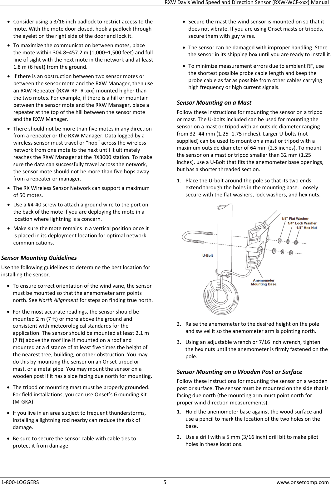 RXW Davis Wind Speed and Direction Sensor (RXW-WCF-xxx) Manual 1-800-LOGGERS 5 www.onsetcomp.com • Consider using a 3/16 inch padlock to restrict access to the mote. With the mote door closed, hook a padlock through the eyelet on the right side of the door and lock it. • To maximize the communication between motes, place the mote within 304.8–457.2 m (1,000–1,500 feet) and full line of sight with the next mote in the network and at least 1.8 m (6 feet) from the ground. • If there is an obstruction between two sensor motes or between the sensor mote and the RXW Manager, then use an RXW Repeater (RXW-RPTR-xxx) mounted higher than the two motes. For example, if there is a hill or mountain between the sensor mote and the RXW Manager, place a repeater at the top of the hill between the sensor mote and the RXW Manager. • There should not be more than five motes in any direction from a repeater or the RXW Manager. Data logged by a wireless sensor must travel or “hop” across the wireless network from one mote to the next until it ultimately reaches the RXW Manager at the RX3000 station. To make sure the data can successfully travel across the network, the sensor mote should not be more than five hops away from a repeater or manager. • The RX Wireless Sensor Network can support a maximum of 50 motes. • Use a #4-40 screw to attach a ground wire to the port on the back of the mote if you are deploying the mote in a location where lightning is a concern. • Make sure the mote remains in a vertical position once it is placed in its deployment location for optimal network communications. Sensor Mounting Guidelines Use the following guidelines to determine the best location for installing the sensor. • To ensure correct orientation of the wind vane, the sensor must be mounted so that the anemometer arm points north. See North Alignment for steps on finding true north. • For the most accurate readings, the sensor should be mounted 2 m (7 ft) or more above the ground and consistent with meteorological standards for the application. The sensor should be mounted at least 2.1 m (7 ft) above the roof line if mounted on a roof and mounted at a distance of at least five times the height of the nearest tree, building, or other obstruction. You may do this by mounting the sensor on an Onset tripod or mast, or a metal pipe. You may mount the sensor on a wooden post if it has a side facing due north for mounting. • The tripod or mounting mast must be properly grounded. For field installations, you can use Onset’s Grounding Kit (M-GKA).  • If you live in an area subject to frequent thunderstorms, installing a lightning rod nearby can reduce the risk of damage. • Be sure to secure the sensor cable with cable ties to protect it from damage. • Secure the mast the wind sensor is mounted on so that it does not vibrate. If you are using Onset masts or tripods, secure them with guy wires. • The sensor can be damaged with improper handling. Store the sensor in its shipping box until you are ready to install it. • To minimize measurement errors due to ambient RF, use the shortest possible probe cable length and keep the probe cable as far as possible from other cables carrying high frequency or high current signals. Sensor Mounting on a Mast Follow these instructions for mounting the sensor on a tripod or mast. The U-bolts included can be used for mounting the sensor on a mast or tripod with an outside diameter ranging from 32–44 mm (1.25–1.75 inches). Larger U-bolts (not supplied) can be used to mount on a mast or tripod with a maximum outside diameter of 64 mm (2.5 inches). To mount the sensor on a mast or tripod smaller than 32 mm (1.25 inches), use a U-Bolt that fits the anemometer base openings, but has a shorter threaded section. 1. Place the U-bolt around the pole so that its two ends extend through the holes in the mounting base. Loosely secure with the flat washers, lock washers, and hex nuts.  2. Raise the anemometer to the desired height on the pole and swivel it so the anemometer arm is pointing north. 3. Using an adjustable wrench or 7/16 inch wrench, tighten the hex nuts until the anemometer is firmly fastened on the pole. Sensor Mounting on a Wooden Post or Surface Follow these instructions for mounting the sensor on a wooden post or surface. The sensor must be mounted on the side that is facing due north (the mounting arm must point north for proper wind direction measurements). 1. Hold the anemometer base against the wood surface and use a pencil to mark the location of the two holes on the base. 2. Use a drill with a 5 mm (3/16 inch) drill bit to make pilot holes in these locations.