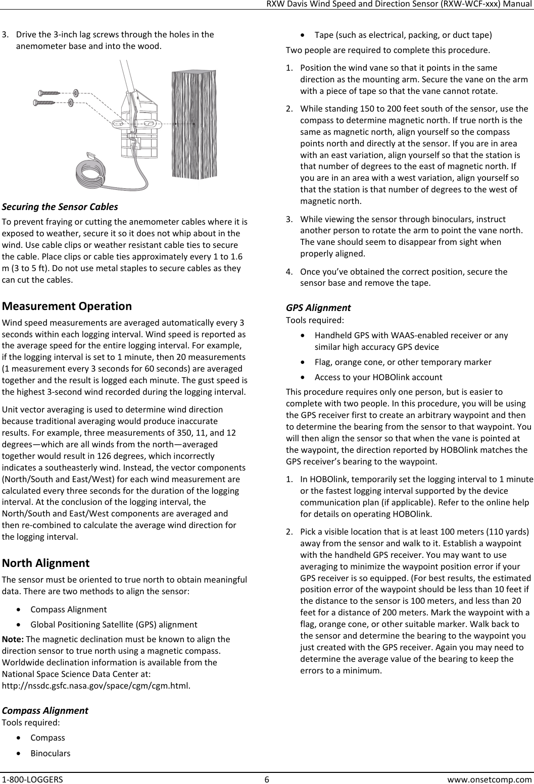 RXW Davis Wind Speed and Direction Sensor (RXW-WCF-xxx) Manual 1-800-LOGGERS 6 www.onsetcomp.com 3. Drive the 3-inch lag screws through the holes in the anemometer base and into the wood.  Securing the Sensor Cables To prevent fraying or cutting the anemometer cables where it is exposed to weather, secure it so it does not whip about in the wind. Use cable clips or weather resistant cable ties to secure the cable. Place clips or cable ties approximately every 1 to 1.6 m (3 to 5 ft). Do not use metal staples to secure cables as they can cut the cables. Measurement Operation Wind speed measurements are averaged automatically every 3 seconds within each logging interval. Wind speed is reported as the average speed for the entire logging interval. For example, if the logging interval is set to 1 minute, then 20 measurements (1 measurement every 3 seconds for 60 seconds) are averaged together and the result is logged each minute. The gust speed is the highest 3-second wind recorded during the logging interval. Unit vector averaging is used to determine wind direction because traditional averaging would produce inaccurate results. For example, three measurements of 350, 11, and 12 degrees—which are all winds from the north—averaged together would result in 126 degrees, which incorrectly indicates a southeasterly wind. Instead, the vector components (North/South and East/West) for each wind measurement are calculated every three seconds for the duration of the logging interval. At the conclusion of the logging interval, the North/South and East/West components are averaged and then re-combined to calculate the average wind direction for the logging interval. North Alignment The sensor must be oriented to true north to obtain meaningful data. There are two methods to align the sensor:  • Compass Alignment • Global Positioning Satellite (GPS) alignment Note: The magnetic declination must be known to align the direction sensor to true north using a magnetic compass. Worldwide declination information is available from the National Space Science Data Center at: http://nssdc.gsfc.nasa.gov/space/cgm/cgm.html. Compass Alignment Tools required: • Compass • Binoculars • Tape (such as electrical, packing, or duct tape) Two people are required to complete this procedure. 1. Position the wind vane so that it points in the same direction as the mounting arm. Secure the vane on the arm with a piece of tape so that the vane cannot rotate. 2. While standing 150 to 200 feet south of the sensor, use the compass to determine magnetic north. If true north is the same as magnetic north, align yourself so the compass points north and directly at the sensor. If you are in area with an east variation, align yourself so that the station is that number of degrees to the east of magnetic north. If you are in an area with a west variation, align yourself so that the station is that number of degrees to the west of magnetic north. 3. While viewing the sensor through binoculars, instruct another person to rotate the arm to point the vane north. The vane should seem to disappear from sight when properly aligned. 4. Once you’ve obtained the correct position, secure the sensor base and remove the tape. GPS Alignment Tools required: • Handheld GPS with WAAS-enabled receiver or any similar high accuracy GPS device • Flag, orange cone, or other temporary marker • Access to your HOBOlink account This procedure requires only one person, but is easier to complete with two people. In this procedure, you will be using the GPS receiver first to create an arbitrary waypoint and then to determine the bearing from the sensor to that waypoint. You will then align the sensor so that when the vane is pointed at the waypoint, the direction reported by HOBOlink matches the GPS receiver’s bearing to the waypoint. 1. In HOBOlink, temporarily set the logging interval to 1 minute or the fastest logging interval supported by the device communication plan (if applicable). Refer to the online help for details on operating HOBOlink. 2. Pick a visible location that is at least 100 meters (110 yards) away from the sensor and walk to it. Establish a waypoint with the handheld GPS receiver. You may want to use averaging to minimize the waypoint position error if your GPS receiver is so equipped. (For best results, the estimated position error of the waypoint should be less than 10 feet if the distance to the sensor is 100 meters, and less than 20 feet for a distance of 200 meters. Mark the waypoint with a flag, orange cone, or other suitable marker. Walk back to the sensor and determine the bearing to the waypoint you just created with the GPS receiver. Again you may need to determine the average value of the bearing to keep the errors to a minimum.