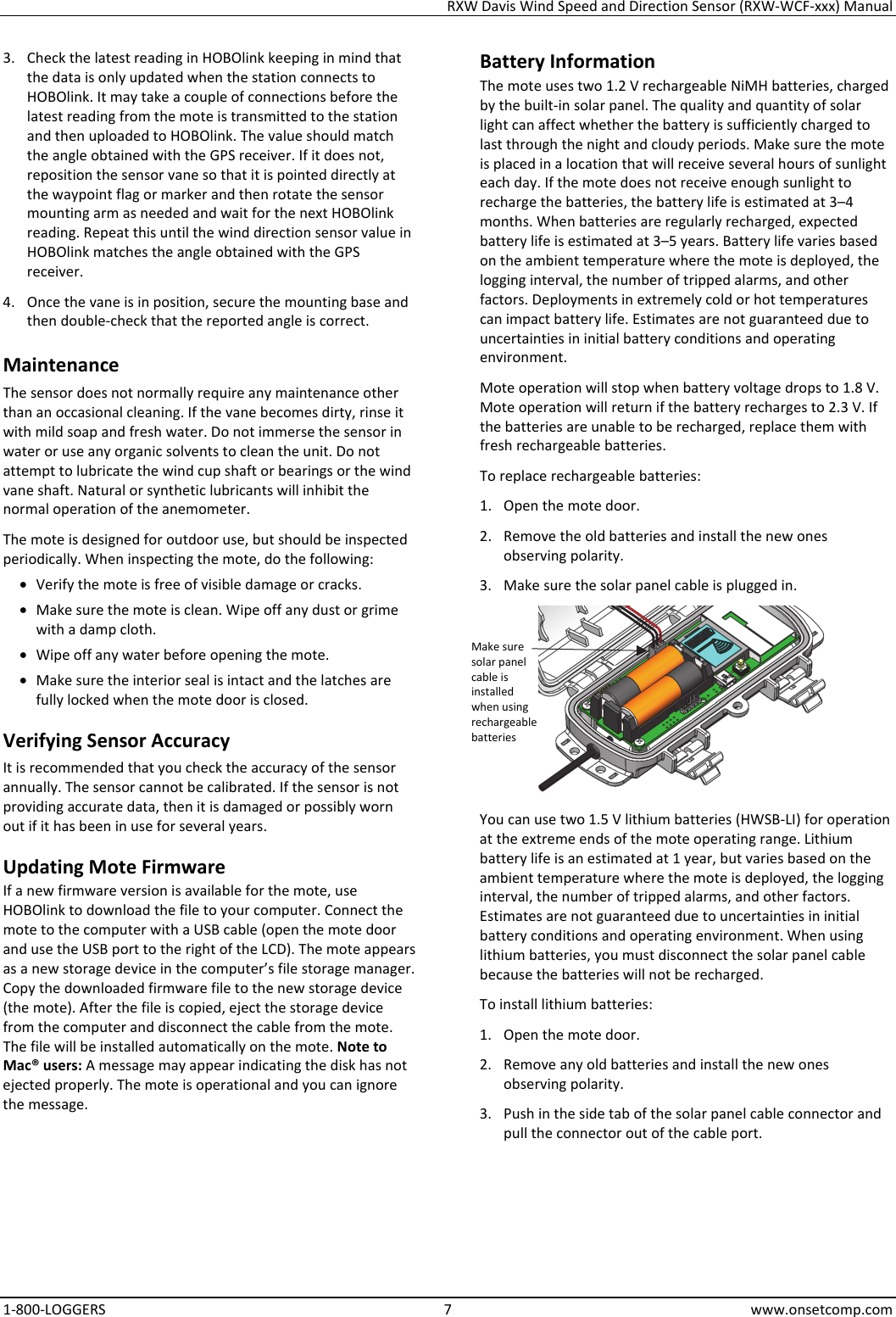 RXW Davis Wind Speed and Direction Sensor (RXW-WCF-xxx) Manual 1-800-LOGGERS 7 www.onsetcomp.com 3. Check the latest reading in HOBOlink keeping in mind that the data is only updated when the station connects to HOBOlink. It may take a couple of connections before the latest reading from the mote is transmitted to the station and then uploaded to HOBOlink. The value should match the angle obtained with the GPS receiver. If it does not, reposition the sensor vane so that it is pointed directly at the waypoint flag or marker and then rotate the sensor mounting arm as needed and wait for the next HOBOlink reading. Repeat this until the wind direction sensor value in HOBOlink matches the angle obtained with the GPS receiver. 4. Once the vane is in position, secure the mounting base and then double-check that the reported angle is correct. Maintenance The sensor does not normally require any maintenance other than an occasional cleaning. If the vane becomes dirty, rinse it with mild soap and fresh water. Do not immerse the sensor in water or use any organic solvents to clean the unit. Do not attempt to lubricate the wind cup shaft or bearings or the wind vane shaft. Natural or synthetic lubricants will inhibit the normal operation of the anemometer. The mote is designed for outdoor use, but should be inspected periodically. When inspecting the mote, do the following:  • Verify the mote is free of visible damage or cracks. • Make sure the mote is clean. Wipe off any dust or grime with a damp cloth. • Wipe off any water before opening the mote. • Make sure the interior seal is intact and the latches are fully locked when the mote door is closed. Verifying Sensor Accuracy It is recommended that you check the accuracy of the sensor annually. The sensor cannot be calibrated. If the sensor is not providing accurate data, then it is damaged or possibly worn out if it has been in use for several years. Updating Mote Firmware If a new firmware version is available for the mote, use HOBOlink to download the file to your computer. Connect the mote to the computer with a USB cable (open the mote door and use the USB port to the right of the LCD). The mote appears as a new storage device in the computer’s file storage manager. Copy the downloaded firmware file to the new storage device (the mote). After the file is copied, eject the storage device from the computer and disconnect the cable from the mote. The file will be installed automatically on the mote. Note to Mac® users: A message may appear indicating the disk has not ejected properly. The mote is operational and you can ignore the message. Battery Information The mote uses two 1.2 V rechargeable NiMH batteries, charged by the built-in solar panel. The quality and quantity of solar light can affect whether the battery is sufficiently charged to last through the night and cloudy periods. Make sure the mote is placed in a location that will receive several hours of sunlight each day. If the mote does not receive enough sunlight to recharge the batteries, the battery life is estimated at 3–4 months. When batteries are regularly recharged, expected battery life is estimated at 3–5 years. Battery life varies based on the ambient temperature where the mote is deployed, the logging interval, the number of tripped alarms, and other factors. Deployments in extremely cold or hot temperatures can impact battery life. Estimates are not guaranteed due to uncertainties in initial battery conditions and operating environment. Mote operation will stop when battery voltage drops to 1.8 V. Mote operation will return if the battery recharges to 2.3 V. If the batteries are unable to be recharged, replace them with fresh rechargeable batteries.  To replace rechargeable batteries: 1. Open the mote door. 2. Remove the old batteries and install the new ones observing polarity. 3. Make sure the solar panel cable is plugged in.  You can use two 1.5 V lithium batteries (HWSB-LI) for operation at the extreme ends of the mote operating range. Lithium battery life is an estimated at 1 year, but varies based on the ambient temperature where the mote is deployed, the logging interval, the number of tripped alarms, and other factors. Estimates are not guaranteed due to uncertainties in initial battery conditions and operating environment. When using lithium batteries, you must disconnect the solar panel cable because the batteries will not be recharged. To install lithium batteries: 1. Open the mote door. 2. Remove any old batteries and install the new ones observing polarity. 3. Push in the side tab of the solar panel cable connector and pull the connector out of the cable port. Make sure solar panel cable is installed when using rechargeable batteries