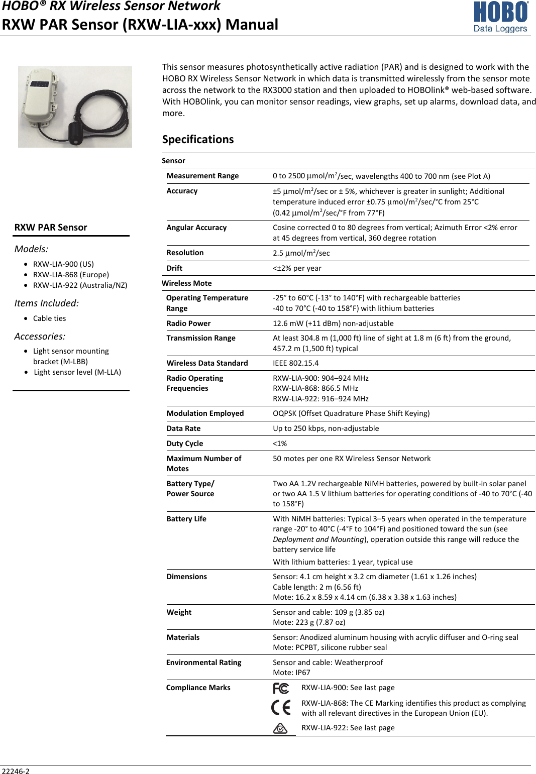 HOBO® RX Wireless Sensor Network RXW PAR Sensor (RXW-LIA-xxx) Manual 22246-2 This sensor measures photosynthetically active radiation (PAR) and is designed to work with the HOBO RX Wireless Sensor Network in which data is transmitted wirelessly from the sensor mote across the network to the RX3000 station and then uploaded to HOBOlink® web-based software. With HOBOlink, you can monitor sensor readings, view graphs, set up alarms, download data, and more. Specifications Sensor   Measurement Range  0 to 2500 μmol/m2/sec, wavelengths 400 to 700 nm (see Plot A) Accuracy  ±5 μmol/m2/sec or ± 5%, whichever is greater in sunlight; Additional temperature induced error ±0.75 μmol/m2/sec/°C from 25°C  (0.42 μmol/m2/sec/°F from 77°F) Angular Accuracy  Cosine corrected 0 to 80 degrees from vertical; Azimuth Error <2% error at 45 degrees from vertical, 360 degree rotation Resolution  2.5 μmol/m2/sec Drift  <±2% per year Wireless Mote   Operating Temperature Range -25° to 60°C (-13° to 140°F) with rechargeable batteries -40 to 70°C (-40 to 158°F) with lithium batteries Radio Power  12.6 mW (+11 dBm) non-adjustable Transmission Range  At least 304.8 m (1,000 ft) line of sight at 1.8 m (6 ft) from the ground,  457.2 m (1,500 ft) typical Wireless Data Standard  IEEE 802.15.4 Radio Operating Frequencies RXW-LIA-900: 904–924 MHz RXW-LIA-868: 866.5 MHz RXW-LIA-922: 916–924 MHz Modulation Employed  OQPSK (Offset Quadrature Phase Shift Keying) Data Rate  Up to 250 kbps, non-adjustable Duty Cycle  <1% Maximum Number of Motes 50 motes per one RX Wireless Sensor Network Battery Type/ Power Source Two AA 1.2V rechargeable NiMH batteries, powered by built-in solar panel or two AA 1.5 V lithium batteries for operating conditions of -40 to 70°C (-40 to 158°F) Battery Life  With NiMH batteries: Typical 3–5 years when operated in the temperature range -20° to 40°C (-4°F to 104°F) and positioned toward the sun (see Deployment and Mounting), operation outside this range will reduce the battery service life With lithium batteries: 1 year, typical use Dimensions  Sensor: 4.1 cm height x 3.2 cm diameter (1.61 x 1.26 inches) Cable length: 2 m (6.56 ft) Mote: 16.2 x 8.59 x 4.14 cm (6.38 x 3.38 x 1.63 inches) Weight  Sensor and cable: 109 g (3.85 oz) Mote: 223 g (7.87 oz) Materials  Sensor: Anodized aluminum housing with acrylic diffuser and O-ring seal Mote: PCPBT, silicone rubber seal Environmental Rating  Sensor and cable: Weatherproof Mote: IP67 Compliance Marks  RXW-LIA-900: See last page  RXW-LIA-868: The CE Marking identifies this product as complying with all relevant directives in the European Union (EU). RXW-LIA-922: See last page   RXW PAR Sensor Models: • RXW-LIA-900 (US) • RXW-LIA-868 (Europe) • RXW-LIA-922 (Australia/NZ) Items Included: • Cable ties Accessories: • Light sensor mounting bracket (M-LBB) • Light sensor level (M-LLA)