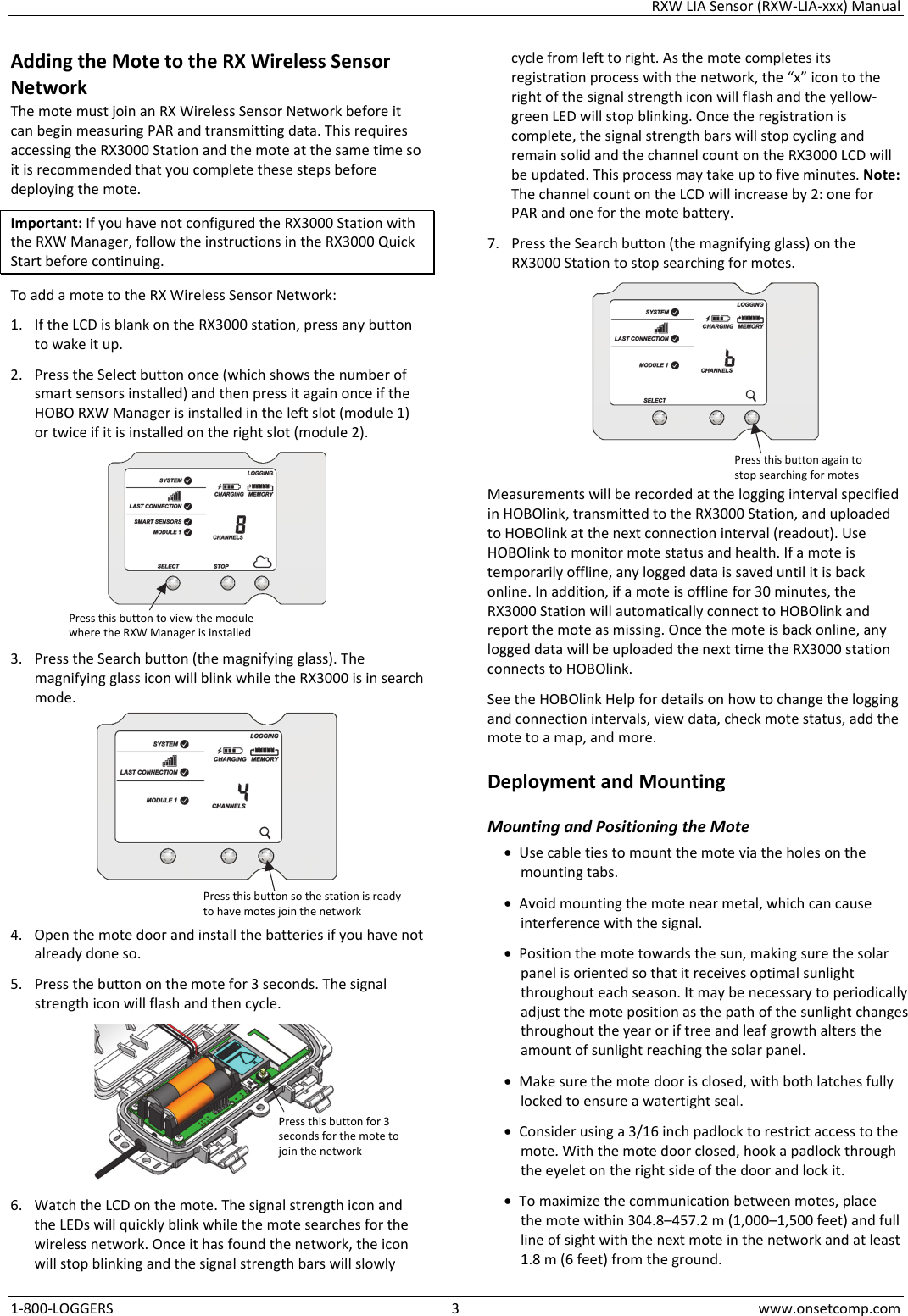 RXW LIA Sensor (RXW-LIA-xxx) Manual 1-800-LOGGERS 3 www.onsetcomp.com Adding the Mote to the RX Wireless Sensor Network The mote must join an RX Wireless Sensor Network before it can begin measuring PAR and transmitting data. This requires accessing the RX3000 Station and the mote at the same time so it is recommended that you complete these steps before deploying the mote. Important: If you have not configured the RX3000 Station with the RXW Manager, follow the instructions in the RX3000 Quick Start before continuing. To add a mote to the RX Wireless Sensor Network: 1. If the LCD is blank on the RX3000 station, press any button to wake it up. 2. Press the Select button once (which shows the number of smart sensors installed) and then press it again once if the HOBO RXW Manager is installed in the left slot (module 1) or twice if it is installed on the right slot (module 2).  3. Press the Search button (the magnifying glass). The magnifying glass icon will blink while the RX3000 is in search mode.  4. Open the mote door and install the batteries if you have not already done so. 5. Press the button on the mote for 3 seconds. The signal strength icon will flash and then cycle.  6. Watch the LCD on the mote. The signal strength icon and the LEDs will quickly blink while the mote searches for the wireless network. Once it has found the network, the icon will stop blinking and the signal strength bars will slowly cycle from left to right. As the mote completes its registration process with the network, the “x” icon to the right of the signal strength icon will flash and the yellow-green LED will stop blinking. Once the registration is complete, the signal strength bars will stop cycling and remain solid and the channel count on the RX3000 LCD will be updated. This process may take up to five minutes. Note: The channel count on the LCD will increase by 2: one for PAR and one for the mote battery. 7. Press the Search button (the magnifying glass) on the RX3000 Station to stop searching for motes.  Measurements will be recorded at the logging interval specified in HOBOlink, transmitted to the RX3000 Station, and uploaded to HOBOlink at the next connection interval (readout). Use HOBOlink to monitor mote status and health. If a mote is temporarily offline, any logged data is saved until it is back online. In addition, if a mote is offline for 30 minutes, the RX3000 Station will automatically connect to HOBOlink and report the mote as missing. Once the mote is back online, any logged data will be uploaded the next time the RX3000 station connects to HOBOlink. See the HOBOlink Help for details on how to change the logging and connection intervals, view data, check mote status, add the mote to a map, and more. Deployment and Mounting Mounting and Positioning the Mote • Use cable ties to mount the mote via the holes on the mounting tabs. • Avoid mounting the mote near metal, which can cause interference with the signal. • Position the mote towards the sun, making sure the solar panel is oriented so that it receives optimal sunlight throughout each season. It may be necessary to periodically adjust the mote position as the path of the sunlight changes throughout the year or if tree and leaf growth alters the amount of sunlight reaching the solar panel. • Make sure the mote door is closed, with both latches fully locked to ensure a watertight seal. • Consider using a 3/16 inch padlock to restrict access to the mote. With the mote door closed, hook a padlock through the eyelet on the right side of the door and lock it. • To maximize the communication between motes, place the mote within 304.8–457.2 m (1,000–1,500 feet) and full line of sight with the next mote in the network and at least 1.8 m (6 feet) from the ground. Press this button to view the module where the RXW Manager is installed Press this button so the station is ready to have motes join the network Press this button for 3 seconds for the mote to join the network Press this button again to stop searching for motes