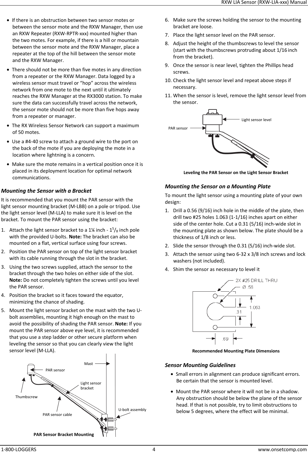 RXW LIA Sensor (RXW-LIA-xxx) Manual 1-800-LOGGERS 4 www.onsetcomp.com • If there is an obstruction between two sensor motes or between the sensor mote and the RXW Manager, then use an RXW Repeater (RXW-RPTR-xxx) mounted higher than the two motes. For example, if there is a hill or mountain between the sensor mote and the RXW Manager, place a repeater at the top of the hill between the sensor mote and the RXW Manager. • There should not be more than five motes in any direction from a repeater or the RXW Manager. Data logged by a wireless sensor must travel or “hop” across the wireless network from one mote to the next until it ultimately reaches the RXW Manager at the RX3000 station. To make sure the data can successfully travel across the network, the sensor mote should not be more than five hops away from a repeater or manager. • The RX Wireless Sensor Network can support a maximum of 50 motes. • Use a #4-40 screw to attach a ground wire to the port on the back of the mote if you are deploying the mote in a location where lightning is a concern. • Make sure the mote remains in a vertical position once it is placed in its deployment location for optimal network communications. Mounting the Sensor with a Bracket It is recommended that you mount the PAR sensor with the light sensor mounting bracket (M-LBB) on a pole or tripod. Use the light sensor level (M-LLA) to make sure it is level on the bracket. To mount the PAR sensor using the bracket: 1. Attach the light sensor bracket to a 1¼ inch - 15/8 inch pole with the provided U-bolts. Note: The bracket can also be mounted on a flat, vertical surface using four screws. 2. Position the PAR sensor on top of the light sensor bracket with its cable running through the slot in the bracket. 3. Using the two screws supplied, attach the sensor to the bracket through the two holes on either side of the slot. Note: Do not completely tighten the screws until you level the PAR sensor. 4. Position the bracket so it faces toward the equator, minimizing the chance of shading. 5. Mount the light sensor bracket on the mast with the two U-bolt assemblies, mounting it high enough on the mast to avoid the possibility of shading the PAR sensor. Note: If you mount the PAR sensor above eye level, it is recommended that you use a step ladder or other secure platform when leveling the sensor so that you can clearly view the light sensor level (M-LLA).  6. Make sure the screws holding the sensor to the mounting bracket are loose. 7. Place the light sensor level on the PAR sensor. 8. Adjust the height of the thumbscrews to level the sensor (start with the thumbscrews protruding about 1/16 inch from the bracket). 9. Once the sensor is near level, tighten the Phillips head screws. 10. Check the light sensor level and repeat above steps if necessary. 11. When the sensor is level, remove the light sensor level from the sensor.  Leveling the PAR Sensor on the Light Sensor Bracket Mounting the Sensor on a Mounting Plate To mount the light sensor using a mounting plate of your own design: 1. Drill a 0.56 (9/16) inch hole in the middle of the plate, then drill two #25 holes 1.063 (1-1/16) inches apart on either side of the center hole. Cut a 0.31 (5/16) inch-wide slot in the mounting plate as shown below. The plate should be a thickness of 1/8 inch or less. 2. Slide the sensor through the 0.31 (5/16) inch-wide slot. 3. Attach the sensor using two 6-32 x 3/8 inch screws and lock washers (not included). 4. Shim the sensor as necessary to level it  Recommended Mounting Plate Dimensions Sensor Mounting Guidelines • Small errors in alignment can produce significant errors. Be certain that the sensor is mounted level. • Mount the PAR sensor where it will not be in a shadow. Any obstruction should be below the plane of the sensor head. If that is not possible, try to limit obstructions to below 5 degrees, where the effect will be minimal. PAR sensor Thumbscrew PAR sensor cable Mast Light sensor bracket U-bolt assembly PAR Sensor Bracket Mounting Light sensor level PAR sensor