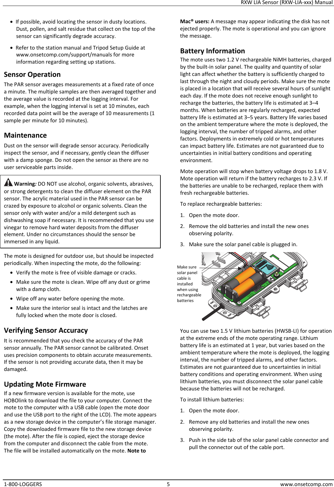 RXW LIA Sensor (RXW-LIA-xxx) Manual 1-800-LOGGERS 5 www.onsetcomp.com • If possible, avoid locating the sensor in dusty locations. Dust, pollen, and salt residue that collect on the top of the sensor can significantly degrade accuracy. • Refer to the station manual and Tripod Setup Guide at www.onsetcomp.com/support/manuals for more information regarding setting up stations. Sensor Operation The PAR sensor averages measurements at a fixed rate of once a minute. The multiple samples are then averaged together and the average value is recorded at the logging interval. For example, when the logging interval is set at 10 minutes, each recorded data point will be the average of 10 measurements (1 sample per minute for 10 minutes). Maintenance Dust on the sensor will degrade sensor accuracy. Periodically inspect the sensor, and if necessary, gently clean the diffuser with a damp sponge. Do not open the sensor as there are no user serviceable parts inside.  Warning: DO NOT use alcohol, organic solvents, abrasives, or strong detergents to clean the diffuser element on the PAR sensor. The acrylic material used in the PAR sensor can be crazed by exposure to alcohol or organic solvents. Clean the sensor only with water and/or a mild detergent such as dishwashing soap if necessary. It is recommended that you use vinegar to remove hard water deposits from the diffuser element. Under no circumstances should the sensor be immersed in any liquid. The mote is designed for outdoor use, but should be inspected periodically. When inspecting the mote, do the following:  • Verify the mote is free of visible damage or cracks. • Make sure the mote is clean. Wipe off any dust or grime with a damp cloth. • Wipe off any water before opening the mote. • Make sure the interior seal is intact and the latches are fully locked when the mote door is closed. Verifying Sensor Accuracy It is recommended that you check the accuracy of the PAR sensor annually. The PAR sensor cannot be calibrated. Onset uses precision components to obtain accurate measurements. If the sensor is not providing accurate data, then it may be damaged. Updating Mote Firmware If a new firmware version is available for the mote, use HOBOlink to download the file to your computer. Connect the mote to the computer with a USB cable (open the mote door and use the USB port to the right of the LCD). The mote appears as a new storage device in the computer’s file storage manager. Copy the downloaded firmware file to the new storage device (the mote). After the file is copied, eject the storage device from the computer and disconnect the cable from the mote. The file will be installed automatically on the mote. Note to Mac® users: A message may appear indicating the disk has not ejected properly. The mote is operational and you can ignore the message. Battery Information The mote uses two 1.2 V rechargeable NiMH batteries, charged by the built-in solar panel. The quality and quantity of solar light can affect whether the battery is sufficiently charged to last through the night and cloudy periods. Make sure the mote is placed in a location that will receive several hours of sunlight each day. If the mote does not receive enough sunlight to recharge the batteries, the battery life is estimated at 3–4 months. When batteries are regularly recharged, expected battery life is estimated at 3–5 years. Battery life varies based on the ambient temperature where the mote is deployed, the logging interval, the number of tripped alarms, and other factors. Deployments in extremely cold or hot temperatures can impact battery life. Estimates are not guaranteed due to uncertainties in initial battery conditions and operating environment. Mote operation will stop when battery voltage drops to 1.8 V. Mote operation will return if the battery recharges to 2.3 V. If the batteries are unable to be recharged, replace them with fresh rechargeable batteries.  To replace rechargeable batteries: 1. Open the mote door. 2. Remove the old batteries and install the new ones observing polarity. 3. Make sure the solar panel cable is plugged in.  You can use two 1.5 V lithium batteries (HWSB-LI) for operation at the extreme ends of the mote operating range. Lithium battery life is an estimated at 1 year, but varies based on the ambient temperature where the mote is deployed, the logging interval, the number of tripped alarms, and other factors. Estimates are not guaranteed due to uncertainties in initial battery conditions and operating environment. When using lithium batteries, you must disconnect the solar panel cable because the batteries will not be recharged. To install lithium batteries: 1. Open the mote door. 2. Remove any old batteries and install the new ones observing polarity. 3. Push in the side tab of the solar panel cable connector and pull the connector out of the cable port. Make sure solar panel cable is installed when using rechargeable batteries