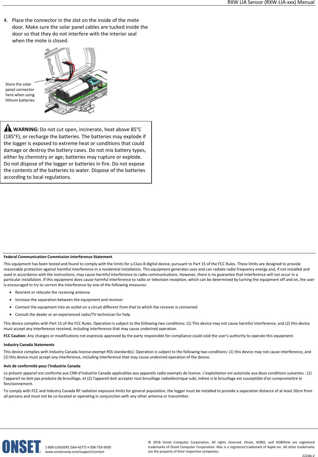 RXW LIA Sensor (RXW-LIA-xxx) Manual   1-800-LOGGERS (564-4377) • 508-759-9500 www.onsetcomp.com/support/contact © 2018 Onset Computer Corporation. All rights reserved. Onset, HOBO, and HOBOlink are registered trademarks of Onset Computer Corporation. Mac is a registered trademark of Apple Inc. All other trademarks are the property of their respective companies. 22246-2  4. Place the connector in the slot on the inside of the mote door. Make sure the solar panel cables are tucked inside the door so that they do not interfere with the interior seal when the mote is closed.   WARNING: Do not cut open, incinerate, heat above 85°C (185°F), or recharge the batteries. The batteries may explode if the logger is exposed to extreme heat or conditions that could damage or destroy the battery cases. Do not mix battery types, either by chemistry or age; batteries may rupture or explode. Do not dispose of the logger or batteries in fire. Do not expose the contents of the batteries to water. Dispose of the batteries according to local regulations.                                 Federal Communication Commission Interference Statement This equipment has been tested and found to comply with the limits for a Class B digital device, pursuant to Part 15 of the FCC Rules. These limits are designed to provide reasonable protection against harmful interference in a residential installation. This equipment generates uses and can radiate radio frequency energy and, if not installed and used in accordance with the instructions, may cause harmful interference to radio communications. However, there is no guarantee that interference will not occur in a particular installation. If this equipment does cause harmful interference to radio or television reception, which can be determined by turning the equipment off and on, the user is encouraged to try to correct the interference by one of the following measures: • Reorient or relocate the receiving antenna • Increase the separation between the equipment and receiver • Connect the equipment into an outlet on a circuit different from that to which the receiver is connected • Consult the dealer or an experienced radio/TV technician for help This device complies with Part 15 of the FCC Rules. Operation is subject to the following two conditions: (1) This device may not cause harmful interference, and (2) this device must accept any interference received, including interference that may cause undesired operation. FCC Caution: Any changes or modifications not expressly approved by the party responsible for compliance could void the user's authority to operate this equipment. Industry Canada Statements This device complies with Industry Canada license-exempt RSS standard(s). Operation is subject to the following two conditions: (1) this device may not cause interference, and (2) this device must accept any interference, including interference that may cause undesired operation of the device. Avis de conformité pour l’Industrie Canada Le présent appareil est conforme aux CNR d'Industrie Canada applicables aux appareils radio exempts de licence. L'exploitation est autorisée aux deux conditions suivantes : (1) l'appareil ne doit pas produire de brouillage, et (2) l'appareil doit accepter tout brouillage radioélectrique subi, même si le brouillage est susceptible d'en compromettre le fonctionnement. To comply with FCC and Industry Canada RF radiation exposure limits for general population, the logger must be installed to provide a separation distance of at least 20cm from all persons and must not be co-located or operating in conjunction with any other antenna or transmitter.  Store the solar panel connector here when using lithium batteries
