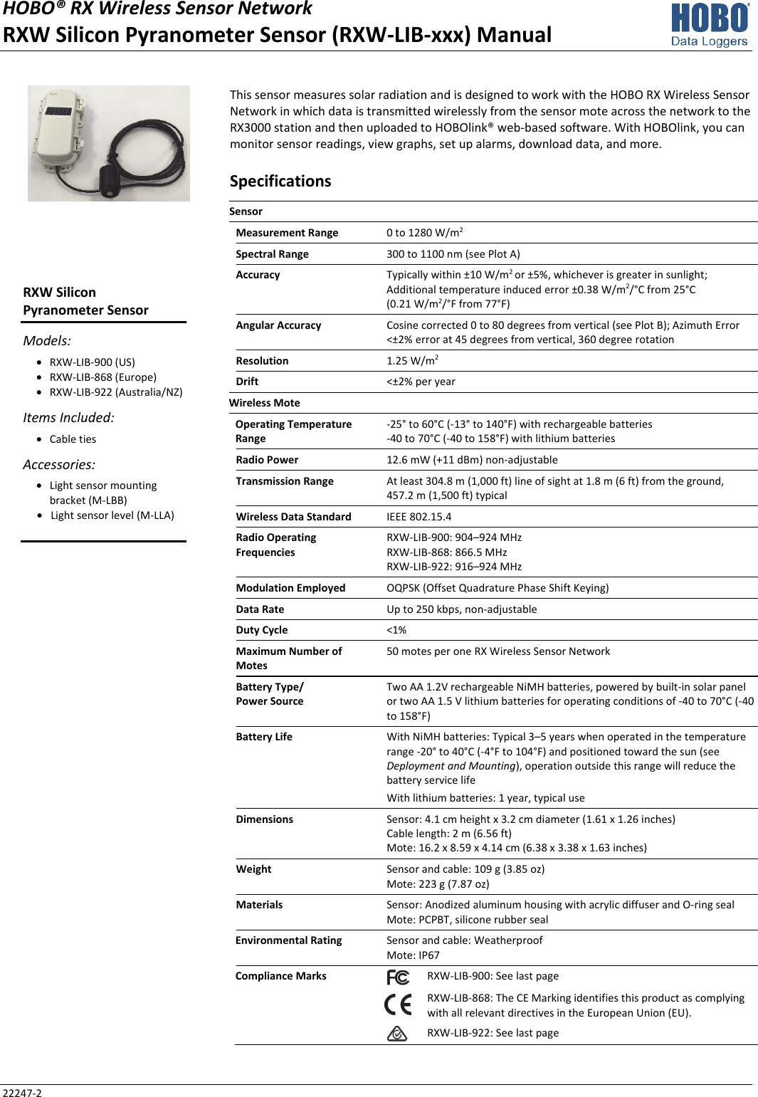 HOBO® RX Wireless Sensor Network RXW Silicon Pyranometer Sensor (RXW-LIB-xxx) Manual 22247-2 This sensor measures solar radiation and is designed to work with the HOBO RX Wireless Sensor Network in which data is transmitted wirelessly from the sensor mote across the network to the RX3000 station and then uploaded to HOBOlink® web-based software. With HOBOlink, you can monitor sensor readings, view graphs, set up alarms, download data, and more. Specifications Sensor   Measurement Range  0 to 1280 W/m2 Spectral Range  300 to 1100 nm (see Plot A) Accuracy  Typically within ±10 W/m2 or ±5%, whichever is greater in sunlight; Additional temperature induced error ±0.38 W/m2/°C from 25°C  (0.21 W/m2/°F from 77°F) Angular Accuracy  Cosine corrected 0 to 80 degrees from vertical (see Plot B); Azimuth Error <±2% error at 45 degrees from vertical, 360 degree rotation Resolution  1.25 W/m2 Drift  <±2% per year Wireless Mote   Operating Temperature Range -25° to 60°C (-13° to 140°F) with rechargeable batteries -40 to 70°C (-40 to 158°F) with lithium batteries Radio Power  12.6 mW (+11 dBm) non-adjustable Transmission Range  At least 304.8 m (1,000 ft) line of sight at 1.8 m (6 ft) from the ground,  457.2 m (1,500 ft) typical Wireless Data Standard  IEEE 802.15.4 Radio Operating Frequencies RXW-LIB-900: 904–924 MHz RXW-LIB-868: 866.5 MHz RXW-LIB-922: 916–924 MHz Modulation Employed  OQPSK (Offset Quadrature Phase Shift Keying) Data Rate  Up to 250 kbps, non-adjustable Duty Cycle  <1% Maximum Number of Motes 50 motes per one RX Wireless Sensor Network Battery Type/ Power Source Two AA 1.2V rechargeable NiMH batteries, powered by built-in solar panel or two AA 1.5 V lithium batteries for operating conditions of -40 to 70°C (-40 to 158°F) Battery Life  With NiMH batteries: Typical 3–5 years when operated in the temperature range -20° to 40°C (-4°F to 104°F) and positioned toward the sun (see Deployment and Mounting), operation outside this range will reduce the battery service life With lithium batteries: 1 year, typical use Dimensions  Sensor: 4.1 cm height x 3.2 cm diameter (1.61 x 1.26 inches) Cable length: 2 m (6.56 ft) Mote: 16.2 x 8.59 x 4.14 cm (6.38 x 3.38 x 1.63 inches) Weight  Sensor and cable: 109 g (3.85 oz) Mote: 223 g (7.87 oz) Materials  Sensor: Anodized aluminum housing with acrylic diffuser and O-ring seal Mote: PCPBT, silicone rubber seal Environmental Rating  Sensor and cable: Weatherproof Mote: IP67 Compliance Marks  RXW-LIB-900: See last page  RXW-LIB-868: The CE Marking identifies this product as complying with all relevant directives in the European Union (EU). RXW-LIB-922: See last page  RXW Silicon  Pyranometer Sensor Models: • RXW-LIB-900 (US) • RXW-LIB-868 (Europe) • RXW-LIB-922 (Australia/NZ) Items Included: • Cable ties Accessories: • Light sensor mounting bracket (M-LBB) • Light sensor level (M-LLA)