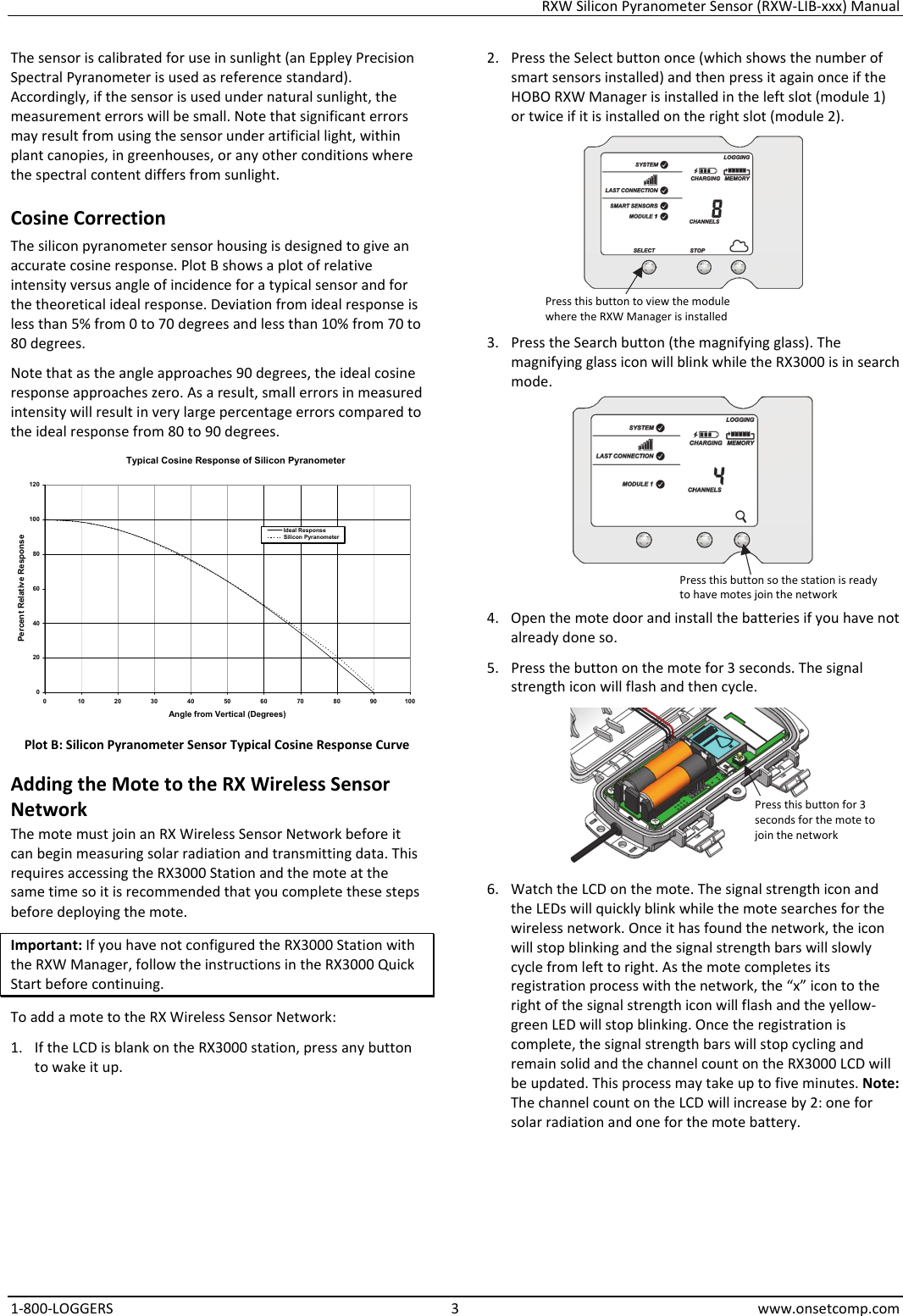 RXW Silicon Pyranometer Sensor (RXW-LIB-xxx) Manual 1-800-LOGGERS 3 www.onsetcomp.com The sensor is calibrated for use in sunlight (an Eppley Precision Spectral Pyranometer is used as reference standard). Accordingly, if the sensor is used under natural sunlight, the measurement errors will be small. Note that significant errors may result from using the sensor under artificial light, within plant canopies, in greenhouses, or any other conditions where the spectral content differs from sunlight. Cosine Correction The silicon pyranometer sensor housing is designed to give an accurate cosine response. Plot B shows a plot of relative intensity versus angle of incidence for a typical sensor and for the theoretical ideal response. Deviation from ideal response is less than 5% from 0 to 70 degrees and less than 10% from 70 to 80 degrees.  Note that as the angle approaches 90 degrees, the ideal cosine response approaches zero. As a result, small errors in measured intensity will result in very large percentage errors compared to the ideal response from 80 to 90 degrees.  Plot B: Silicon Pyranometer Sensor Typical Cosine Response Curve Adding the Mote to the RX Wireless Sensor Network The mote must join an RX Wireless Sensor Network before it can begin measuring solar radiation and transmitting data. This requires accessing the RX3000 Station and the mote at the same time so it is recommended that you complete these steps before deploying the mote. Important: If you have not configured the RX3000 Station with the RXW Manager, follow the instructions in the RX3000 Quick Start before continuing. To add a mote to the RX Wireless Sensor Network: 1. If the LCD is blank on the RX3000 station, press any button to wake it up. 2. Press the Select button once (which shows the number of smart sensors installed) and then press it again once if the HOBO RXW Manager is installed in the left slot (module 1) or twice if it is installed on the right slot (module 2).  3. Press the Search button (the magnifying glass). The magnifying glass icon will blink while the RX3000 is in search mode.  4. Open the mote door and install the batteries if you have not already done so. 5. Press the button on the mote for 3 seconds. The signal strength icon will flash and then cycle.  6. Watch the LCD on the mote. The signal strength icon and the LEDs will quickly blink while the mote searches for the wireless network. Once it has found the network, the icon will stop blinking and the signal strength bars will slowly cycle from left to right. As the mote completes its registration process with the network, the “x” icon to the right of the signal strength icon will flash and the yellow-green LED will stop blinking. Once the registration is complete, the signal strength bars will stop cycling and remain solid and the channel count on the RX3000 LCD will be updated. This process may take up to five minutes. Note: The channel count on the LCD will increase by 2: one for solar radiation and one for the mote battery. Typical Cosine Response of Silicon Pyranometer0204060801001200 102030405060708090100Angle from Vertical (Degrees)Percent Relative ResponseIdeal ResponseSilicon PyranometerPress this button to view the module where the RXW Manager is installed Press this button so the station is ready to have motes join the network Press this button for 3 seconds for the mote to join the network