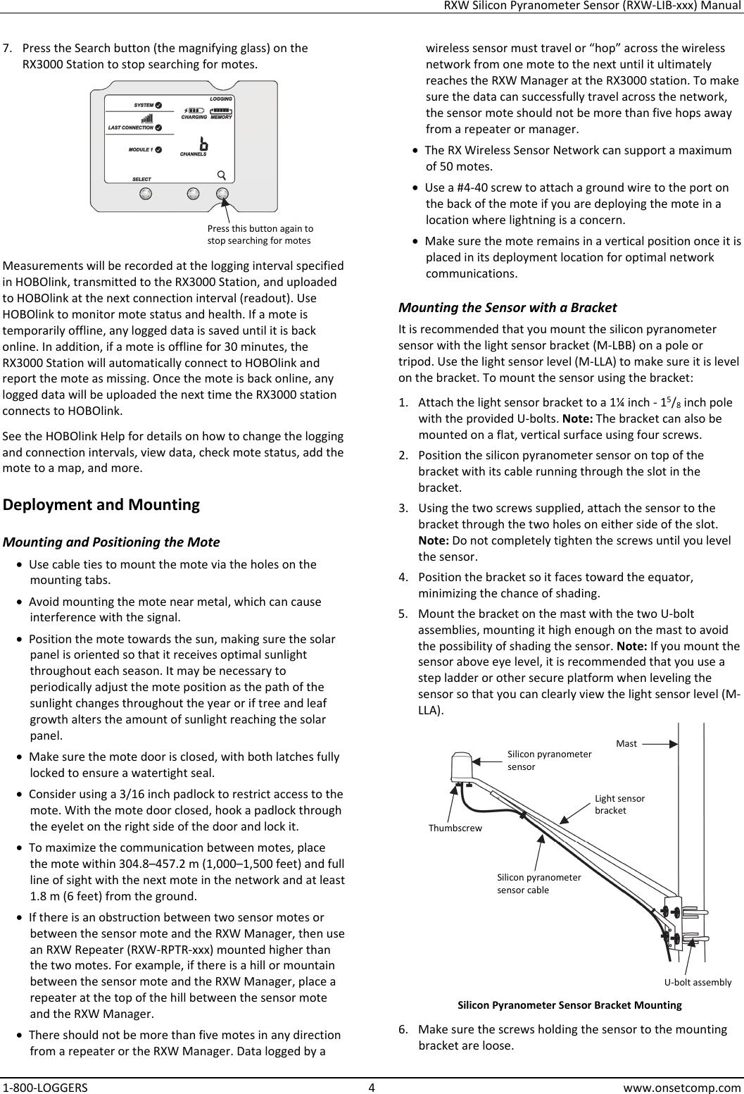 RXW Silicon Pyranometer Sensor (RXW-LIB-xxx) Manual 1-800-LOGGERS 4 www.onsetcomp.com 7. Press the Search button (the magnifying glass) on the RX3000 Station to stop searching for motes.  Measurements will be recorded at the logging interval specified in HOBOlink, transmitted to the RX3000 Station, and uploaded to HOBOlink at the next connection interval (readout). Use HOBOlink to monitor mote status and health. If a mote is temporarily offline, any logged data is saved until it is back online. In addition, if a mote is offline for 30 minutes, the RX3000 Station will automatically connect to HOBOlink and report the mote as missing. Once the mote is back online, any logged data will be uploaded the next time the RX3000 station connects to HOBOlink. See the HOBOlink Help for details on how to change the logging and connection intervals, view data, check mote status, add the mote to a map, and more. Deployment and Mounting Mounting and Positioning the Mote • Use cable ties to mount the mote via the holes on the mounting tabs. • Avoid mounting the mote near metal, which can cause interference with the signal. • Position the mote towards the sun, making sure the solar panel is oriented so that it receives optimal sunlight throughout each season. It may be necessary to periodically adjust the mote position as the path of the sunlight changes throughout the year or if tree and leaf growth alters the amount of sunlight reaching the solar panel. • Make sure the mote door is closed, with both latches fully locked to ensure a watertight seal. • Consider using a 3/16 inch padlock to restrict access to the mote. With the mote door closed, hook a padlock through the eyelet on the right side of the door and lock it. • To maximize the communication between motes, place the mote within 304.8–457.2 m (1,000–1,500 feet) and full line of sight with the next mote in the network and at least 1.8 m (6 feet) from the ground. • If there is an obstruction between two sensor motes or between the sensor mote and the RXW Manager, then use an RXW Repeater (RXW-RPTR-xxx) mounted higher than the two motes. For example, if there is a hill or mountain between the sensor mote and the RXW Manager, place a repeater at the top of the hill between the sensor mote and the RXW Manager. • There should not be more than five motes in any direction from a repeater or the RXW Manager. Data logged by a wireless sensor must travel or “hop” across the wireless network from one mote to the next until it ultimately reaches the RXW Manager at the RX3000 station. To make sure the data can successfully travel across the network, the sensor mote should not be more than five hops away from a repeater or manager. • The RX Wireless Sensor Network can support a maximum of 50 motes. • Use a #4-40 screw to attach a ground wire to the port on the back of the mote if you are deploying the mote in a location where lightning is a concern. • Make sure the mote remains in a vertical position once it is placed in its deployment location for optimal network communications. Mounting the Sensor with a Bracket It is recommended that you mount the silicon pyranometer sensor with the light sensor bracket (M-LBB) on a pole or tripod. Use the light sensor level (M-LLA) to make sure it is level on the bracket. To mount the sensor using the bracket: 1. Attach the light sensor bracket to a 1¼ inch - 15/8 inch pole with the provided U-bolts. Note: The bracket can also be mounted on a flat, vertical surface using four screws. 2. Position the silicon pyranometer sensor on top of the bracket with its cable running through the slot in the bracket. 3. Using the two screws supplied, attach the sensor to the bracket through the two holes on either side of the slot. Note: Do not completely tighten the screws until you level the sensor. 4. Position the bracket so it faces toward the equator, minimizing the chance of shading. 5. Mount the bracket on the mast with the two U-bolt assemblies, mounting it high enough on the mast to avoid the possibility of shading the sensor. Note: If you mount the sensor above eye level, it is recommended that you use a step ladder or other secure platform when leveling the sensor so that you can clearly view the light sensor level (M-LLA).  Silicon Pyranometer Sensor Bracket Mounting 6. Make sure the screws holding the sensor to the mounting bracket are loose. Press this button again to stop searching for motes Silicon pyranometer sensor Thumbscrew Silicon pyranometer sensor cable Mast Light sensor bracket U-bolt assembly
