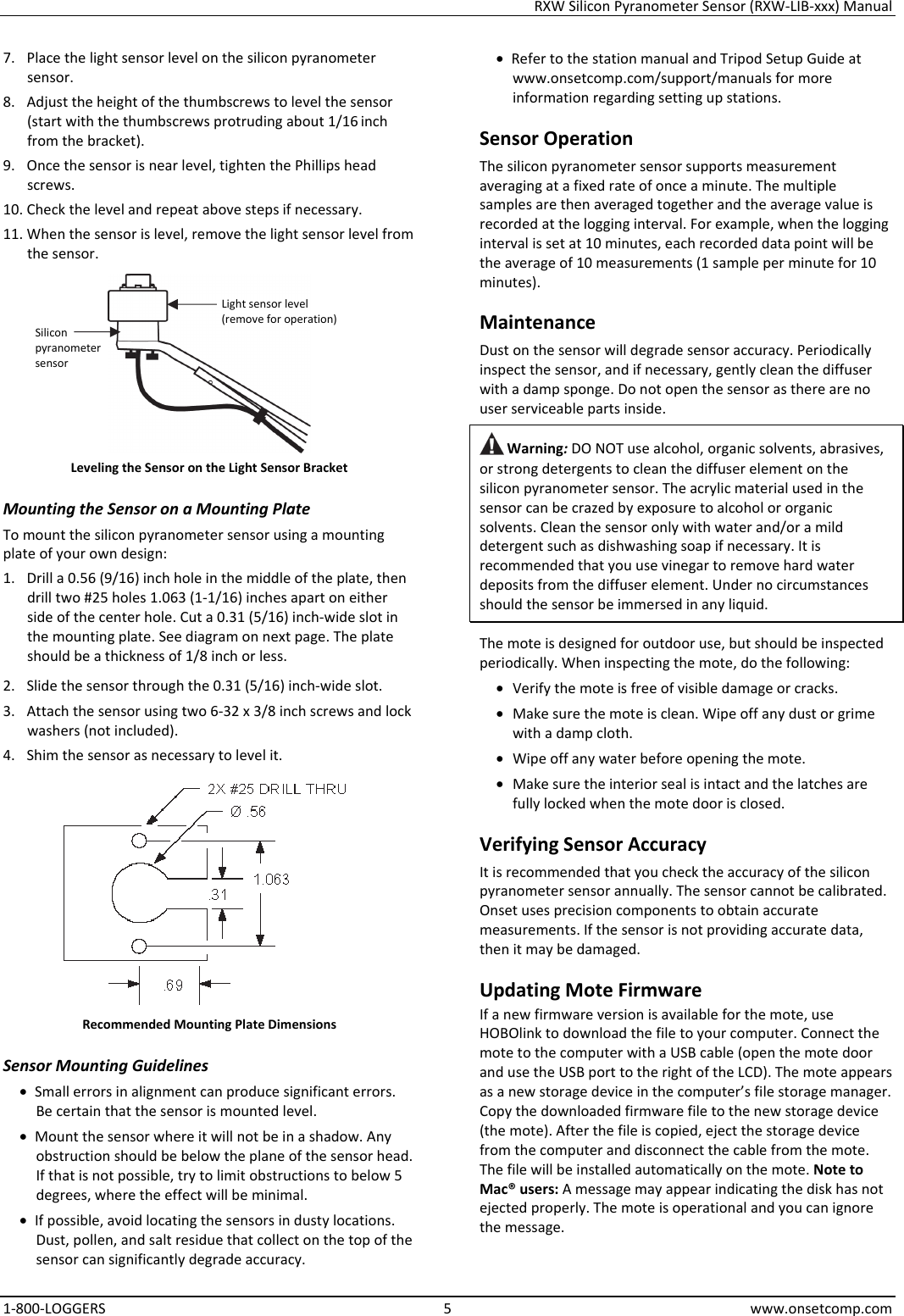 RXW Silicon Pyranometer Sensor (RXW-LIB-xxx) Manual 1-800-LOGGERS 5 www.onsetcomp.com 7. Place the light sensor level on the silicon pyranometer sensor. 8. Adjust the height of the thumbscrews to level the sensor (start with the thumbscrews protruding about 1/16 inch from the bracket). 9. Once the sensor is near level, tighten the Phillips head screws. 10. Check the level and repeat above steps if necessary. 11. When the sensor is level, remove the light sensor level from the sensor.  Leveling the Sensor on the Light Sensor Bracket Mounting the Sensor on a Mounting Plate To mount the silicon pyranometer sensor using a mounting plate of your own design: 1. Drill a 0.56 (9/16) inch hole in the middle of the plate, then drill two #25 holes 1.063 (1-1/16) inches apart on either side of the center hole. Cut a 0.31 (5/16) inch-wide slot in the mounting plate. See diagram on next page. The plate should be a thickness of 1/8 inch or less. 2. Slide the sensor through the 0.31 (5/16) inch-wide slot. 3. Attach the sensor using two 6-32 x 3/8 inch screws and lock washers (not included). 4. Shim the sensor as necessary to level it.  Recommended Mounting Plate Dimensions Sensor Mounting Guidelines • Small errors in alignment can produce significant errors. Be certain that the sensor is mounted level. • Mount the sensor where it will not be in a shadow. Any obstruction should be below the plane of the sensor head. If that is not possible, try to limit obstructions to below 5 degrees, where the effect will be minimal. • If possible, avoid locating the sensors in dusty locations. Dust, pollen, and salt residue that collect on the top of the sensor can significantly degrade accuracy. • Refer to the station manual and Tripod Setup Guide at www.onsetcomp.com/support/manuals for more information regarding setting up stations. Sensor Operation The silicon pyranometer sensor supports measurement averaging at a fixed rate of once a minute. The multiple samples are then averaged together and the average value is recorded at the logging interval. For example, when the logging interval is set at 10 minutes, each recorded data point will be the average of 10 measurements (1 sample per minute for 10 minutes). Maintenance Dust on the sensor will degrade sensor accuracy. Periodically inspect the sensor, and if necessary, gently clean the diffuser with a damp sponge. Do not open the sensor as there are no user serviceable parts inside.  Warning: DO NOT use alcohol, organic solvents, abrasives, or strong detergents to clean the diffuser element on the silicon pyranometer sensor. The acrylic material used in the sensor can be crazed by exposure to alcohol or organic solvents. Clean the sensor only with water and/or a mild detergent such as dishwashing soap if necessary. It is recommended that you use vinegar to remove hard water deposits from the diffuser element. Under no circumstances should the sensor be immersed in any liquid. The mote is designed for outdoor use, but should be inspected periodically. When inspecting the mote, do the following:  • Verify the mote is free of visible damage or cracks. • Make sure the mote is clean. Wipe off any dust or grime with a damp cloth. • Wipe off any water before opening the mote. • Make sure the interior seal is intact and the latches are fully locked when the mote door is closed. Verifying Sensor Accuracy It is recommended that you check the accuracy of the silicon pyranometer sensor annually. The sensor cannot be calibrated. Onset uses precision components to obtain accurate measurements. If the sensor is not providing accurate data, then it may be damaged. Updating Mote Firmware If a new firmware version is available for the mote, use HOBOlink to download the file to your computer. Connect the mote to the computer with a USB cable (open the mote door and use the USB port to the right of the LCD). The mote appears as a new storage device in the computer’s file storage manager. Copy the downloaded firmware file to the new storage device (the mote). After the file is copied, eject the storage device from the computer and disconnect the cable from the mote. The file will be installed automatically on the mote. Note to Mac® users: A message may appear indicating the disk has not ejected properly. The mote is operational and you can ignore the message. Light sensor level (remove for operation) Silicon pyranometer  sensor