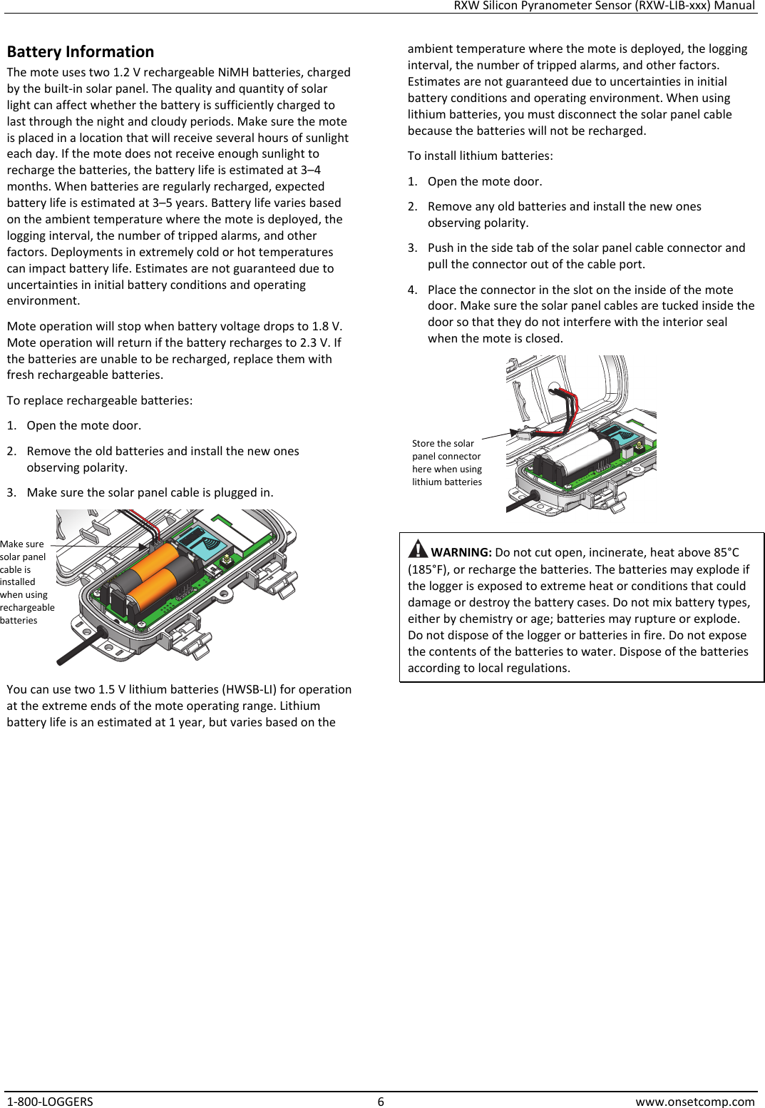 RXW Silicon Pyranometer Sensor (RXW-LIB-xxx) Manual 1-800-LOGGERS 6 www.onsetcomp.com Battery Information The mote uses two 1.2 V rechargeable NiMH batteries, charged by the built-in solar panel. The quality and quantity of solar light can affect whether the battery is sufficiently charged to last through the night and cloudy periods. Make sure the mote is placed in a location that will receive several hours of sunlight each day. If the mote does not receive enough sunlight to recharge the batteries, the battery life is estimated at 3–4 months. When batteries are regularly recharged, expected battery life is estimated at 3–5 years. Battery life varies based on the ambient temperature where the mote is deployed, the logging interval, the number of tripped alarms, and other factors. Deployments in extremely cold or hot temperatures can impact battery life. Estimates are not guaranteed due to uncertainties in initial battery conditions and operating environment. Mote operation will stop when battery voltage drops to 1.8 V. Mote operation will return if the battery recharges to 2.3 V. If the batteries are unable to be recharged, replace them with fresh rechargeable batteries.  To replace rechargeable batteries: 1. Open the mote door. 2. Remove the old batteries and install the new ones observing polarity. 3. Make sure the solar panel cable is plugged in.  You can use two 1.5 V lithium batteries (HWSB-LI) for operation at the extreme ends of the mote operating range. Lithium battery life is an estimated at 1 year, but varies based on the ambient temperature where the mote is deployed, the logging interval, the number of tripped alarms, and other factors. Estimates are not guaranteed due to uncertainties in initial battery conditions and operating environment. When using lithium batteries, you must disconnect the solar panel cable because the batteries will not be recharged. To install lithium batteries: 1. Open the mote door. 2. Remove any old batteries and install the new ones observing polarity. 3. Push in the side tab of the solar panel cable connector and pull the connector out of the cable port. 4. Place the connector in the slot on the inside of the mote door. Make sure the solar panel cables are tucked inside the door so that they do not interfere with the interior seal when the mote is closed.   WARNING: Do not cut open, incinerate, heat above 85°C (185°F), or recharge the batteries. The batteries may explode if the logger is exposed to extreme heat or conditions that could damage or destroy the battery cases. Do not mix battery types, either by chemistry or age; batteries may rupture or explode. Do not dispose of the logger or batteries in fire. Do not expose the contents of the batteries to water. Dispose of the batteries according to local regulations.               Store the solar panel connector here when using lithium batteries Make sure solar panel cable is installed when using rechargeable batteries