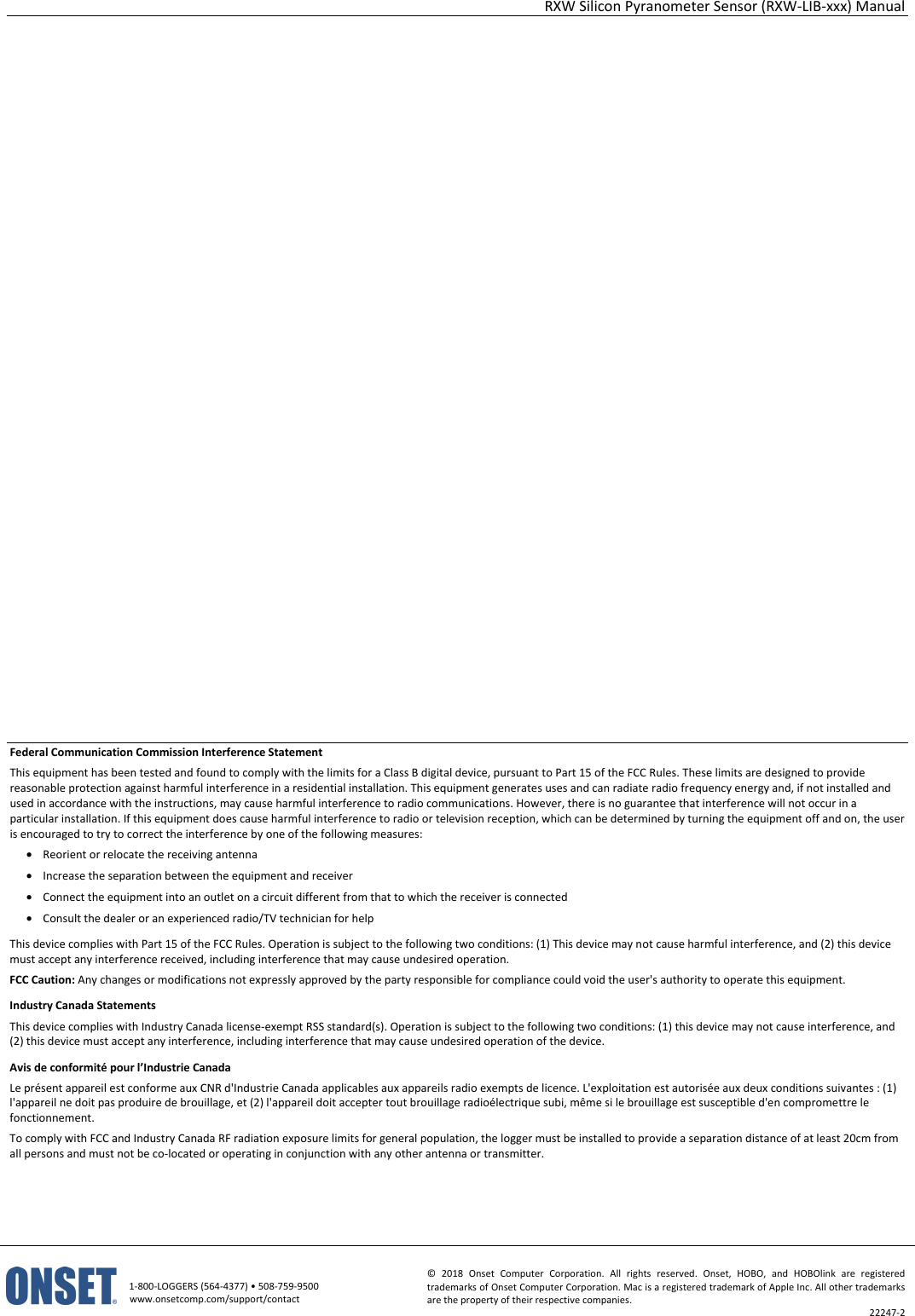 RXW Silicon Pyranometer Sensor (RXW-LIB-xxx) Manual   1-800-LOGGERS (564-4377) • 508-759-9500 www.onsetcomp.com/support/contact © 2018 Onset Computer Corporation. All rights reserved. Onset, HOBO, and HOBOlink are registered trademarks of Onset Computer Corporation. Mac is a registered trademark of Apple Inc. All other trademarks are the property of their respective companies. 22247-2                         Federal Communication Commission Interference Statement This equipment has been tested and found to comply with the limits for a Class B digital device, pursuant to Part 15 of the FCC Rules. These limits are designed to provide reasonable protection against harmful interference in a residential installation. This equipment generates uses and can radiate radio frequency energy and, if not installed and used in accordance with the instructions, may cause harmful interference to radio communications. However, there is no guarantee that interference will not occur in a particular installation. If this equipment does cause harmful interference to radio or television reception, which can be determined by turning the equipment off and on, the user is encouraged to try to correct the interference by one of the following measures: • Reorient or relocate the receiving antenna • Increase the separation between the equipment and receiver • Connect the equipment into an outlet on a circuit different from that to which the receiver is connected • Consult the dealer or an experienced radio/TV technician for help This device complies with Part 15 of the FCC Rules. Operation is subject to the following two conditions: (1) This device may not cause harmful interference, and (2) this device must accept any interference received, including interference that may cause undesired operation. FCC Caution: Any changes or modifications not expressly approved by the party responsible for compliance could void the user's authority to operate this equipment. Industry Canada Statements This device complies with Industry Canada license-exempt RSS standard(s). Operation is subject to the following two conditions: (1) this device may not cause interference, and (2) this device must accept any interference, including interference that may cause undesired operation of the device. Avis de conformité pour l’Industrie Canada Le présent appareil est conforme aux CNR d'Industrie Canada applicables aux appareils radio exempts de licence. L'exploitation est autorisée aux deux conditions suivantes : (1) l'appareil ne doit pas produire de brouillage, et (2) l'appareil doit accepter tout brouillage radioélectrique subi, même si le brouillage est susceptible d'en compromettre le fonctionnement. To comply with FCC and Industry Canada RF radiation exposure limits for general population, the logger must be installed to provide a separation distance of at least 20cm from all persons and must not be co-located or operating in conjunction with any other antenna or transmitter.