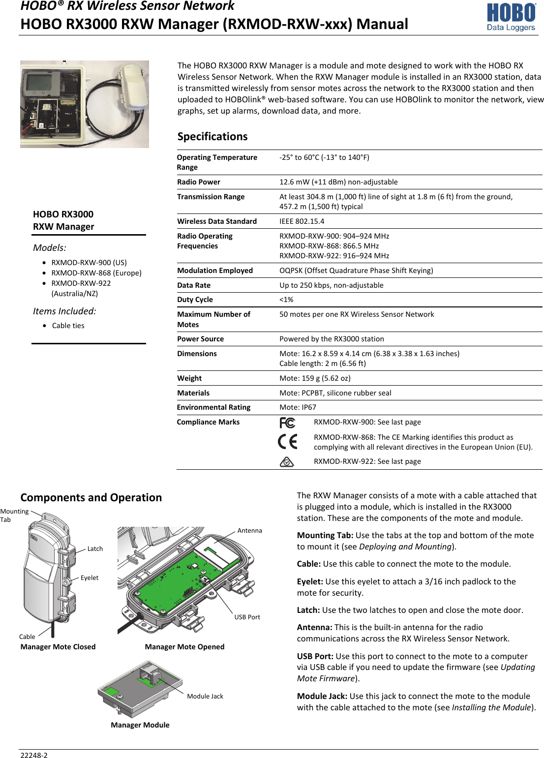 HOBO® RX Wireless Sensor Network  HOBO RX3000 RXW Manager (RXMOD-RXW-xxx) Manual 22248-2 The HOBO RX3000 RXW Manager is a module and mote designed to work with the HOBO RX Wireless Sensor Network. When the RXW Manager module is installed in an RX3000 station, data is transmitted wirelessly from sensor motes across the network to the RX3000 station and then uploaded to HOBOlink® web-based software. You can use HOBOlink to monitor the network, view graphs, set up alarms, download data, and more. Specifications Operating Temperature Range -25° to 60°C (-13° to 140°F) Radio Power  12.6 mW (+11 dBm) non-adjustable Transmission Range  At least 304.8 m (1,000 ft) line of sight at 1.8 m (6 ft) from the ground,  457.2 m (1,500 ft) typical Wireless Data Standard  IEEE 802.15.4 Radio Operating Frequencies RXMOD-RXW-900: 904–924 MHz RXMOD-RXW-868: 866.5 MHz RXMOD-RXW-922: 916–924 MHz Modulation Employed  OQPSK (Offset Quadrature Phase Shift Keying) Data Rate  Up to 250 kbps, non-adjustable Duty Cycle  <1% Maximum Number of Motes 50 motes per one RX Wireless Sensor Network Power Source  Powered by the RX3000 station Dimensions  Mote: 16.2 x 8.59 x 4.14 cm (6.38 x 3.38 x 1.63 inches) Cable length: 2 m (6.56 ft) Weight  Mote: 159 g (5.62 oz) Materials  Mote: PCPBT, silicone rubber seal Environmental Rating  Mote: IP67 Compliance Marks  RXMOD-RXW-900: See last page  RXMOD-RXW-868: The CE Marking identifies this product as complying with all relevant directives in the European Union (EU). RXMOD-RXW-922: See last page   Components and Operation   Manager Mote Closed  Manager Mote Opened  Manager Module The RXW Manager consists of a mote with a cable attached that is plugged into a module, which is installed in the RX3000 station. These are the components of the mote and module. Mounting Tab: Use the tabs at the top and bottom of the mote to mount it (see Deploying and Mounting). Cable: Use this cable to connect the mote to the module. Eyelet: Use this eyelet to attach a 3/16 inch padlock to the mote for security. Latch: Use the two latches to open and close the mote door. Antenna: This is the built-in antenna for the radio communications across the RX Wireless Sensor Network. USB Port: Use this port to connect to the mote to a computer via USB cable if you need to update the firmware (see Updating Mote Firmware). Module Jack: Use this jack to connect the mote to the module with the cable attached to the mote (see Installing the Module).  HOBO RX3000  RXW Manager Models: • RXMOD-RXW-900 (US) • RXMOD-RXW-868 (Europe) • RXMOD-RXW-922 (Australia/NZ) Items Included: • Cable ties  Mounting Tab Latch Eyelet Cable Antenna USB Port Module Jack