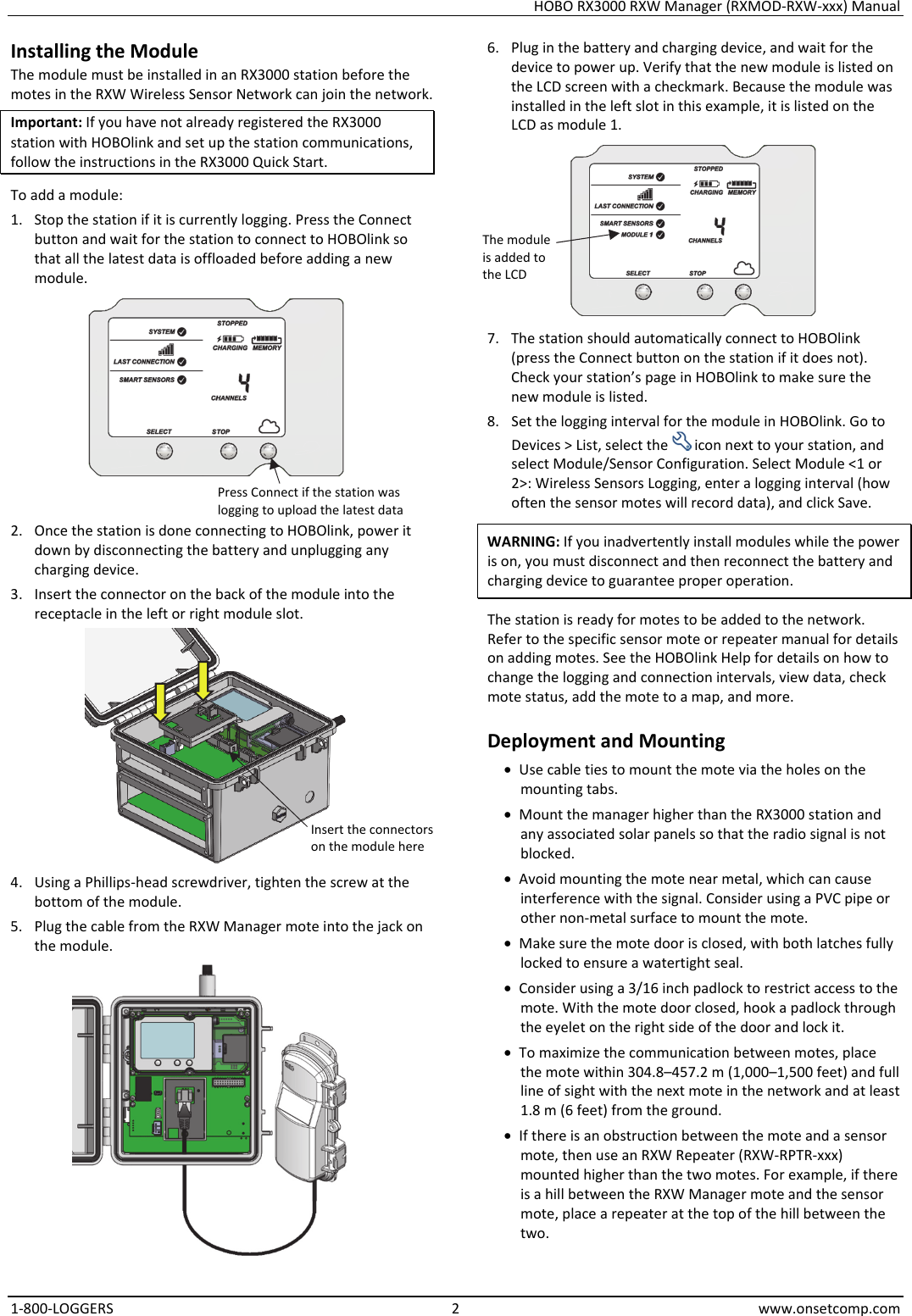 HOBO RX3000 RXW Manager (RXMOD-RXW-xxx) Manual 1-800-LOGGERS 2 www.onsetcomp.com Installing the Module The module must be installed in an RX3000 station before the motes in the RXW Wireless Sensor Network can join the network. Important: If you have not already registered the RX3000 station with HOBOlink and set up the station communications, follow the instructions in the RX3000 Quick Start. To add a module: 1. Stop the station if it is currently logging. Press the Connect button and wait for the station to connect to HOBOlink so that all the latest data is offloaded before adding a new module.  2. Once the station is done connecting to HOBOlink, power it down by disconnecting the battery and unplugging any charging device. 3. Insert the connector on the back of the module into the receptacle in the left or right module slot.  4. Using a Phillips-head screwdriver, tighten the screw at the bottom of the module. 5. Plug the cable from the RXW Manager mote into the jack on the module.  6. Plug in the battery and charging device, and wait for the device to power up. Verify that the new module is listed on the LCD screen with a checkmark. Because the module was installed in the left slot in this example, it is listed on the LCD as module 1.  7. The station should automatically connect to HOBOlink (press the Connect button on the station if it does not). Check your station’s page in HOBOlink to make sure the new module is listed. 8. Set the logging interval for the module in HOBOlink. Go to Devices > List, select the   icon next to your station, and select Module/Sensor Configuration. Select Module <1 or 2>: Wireless Sensors Logging, enter a logging interval (how often the sensor motes will record data), and click Save. WARNING: If you inadvertently install modules while the power is on, you must disconnect and then reconnect the battery and charging device to guarantee proper operation. The station is ready for motes to be added to the network. Refer to the specific sensor mote or repeater manual for details on adding motes. See the HOBOlink Help for details on how to change the logging and connection intervals, view data, check mote status, add the mote to a map, and more. Deployment and Mounting • Use cable ties to mount the mote via the holes on the mounting tabs. • Mount the manager higher than the RX3000 station and any associated solar panels so that the radio signal is not blocked. • Avoid mounting the mote near metal, which can cause interference with the signal. Consider using a PVC pipe or other non-metal surface to mount the mote. • Make sure the mote door is closed, with both latches fully locked to ensure a watertight seal. • Consider using a 3/16 inch padlock to restrict access to the mote. With the mote door closed, hook a padlock through the eyelet on the right side of the door and lock it. • To maximize the communication between motes, place the mote within 304.8–457.2 m (1,000–1,500 feet) and full line of sight with the next mote in the network and at least 1.8 m (6 feet) from the ground.  • If there is an obstruction between the mote and a sensor mote, then use an RXW Repeater (RXW-RPTR-xxx) mounted higher than the two motes. For example, if there is a hill between the RXW Manager mote and the sensor mote, place a repeater at the top of the hill between the two. Press Connect if the station was logging to upload the latest data Insert the connectorson the module here The module is added to the LCD
