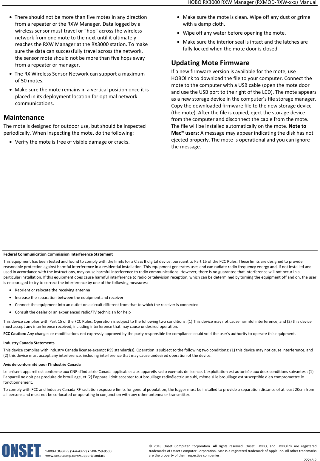 HOBO RX3000 RXW Manager (RXMOD-RXW-xxx) Manual   1-800-LOGGERS (564-4377) • 508-759-9500 www.onsetcomp.com/support/contact © 2018 Onset Computer Corporation. All rights reserved. Onset, HOBO, and HOBOlink are registered trademarks of Onset Computer Corporation. Mac is a registered trademark of Apple Inc. All other trademarks are the property of their respective companies. 22248-2  • There should not be more than five motes in any direction from a repeater or the RXW Manager. Data logged by a wireless sensor must travel or “hop” across the wireless network from one mote to the next until it ultimately reaches the RXW Manager at the RX3000 station. To make sure the data can successfully travel across the network, the sensor mote should not be more than five hops away from a repeater or manager. • The RX Wireless Sensor Network can support a maximum of 50 motes. • Make sure the mote remains in a vertical position once it is placed in its deployment location for optimal network communications. Maintenance The mote is designed for outdoor use, but should be inspected periodically. When inspecting the mote, do the following:  • Verify the mote is free of visible damage or cracks. • Make sure the mote is clean. Wipe off any dust or grime with a damp cloth. • Wipe off any water before opening the mote. • Make sure the interior seal is intact and the latches are fully locked when the mote door is closed. Updating Mote Firmware If a new firmware version is available for the mote, use HOBOlink to download the file to your computer. Connect the mote to the computer with a USB cable (open the mote door and use the USB port to the right of the LCD). The mote appears as a new storage device in the computer’s file storage manager. Copy the downloaded firmware file to the new storage device (the mote). After the file is copied, eject the storage device from the computer and disconnect the cable from the mote. The file will be installed automatically on the mote. Note to Mac® users: A message may appear indicating the disk has not ejected properly. The mote is operational and you can ignore the message.           Federal Communication Commission Interference Statement This equipment has been tested and found to comply with the limits for a Class B digital device, pursuant to Part 15 of the FCC Rules. These limits are designed to provide reasonable protection against harmful interference in a residential installation. This equipment generates uses and can radiate radio frequency energy and, if not installed and used in accordance with the instructions, may cause harmful interference to radio communications. However, there is no guarantee that interference will not occur in a particular installation. If this equipment does cause harmful interference to radio or television reception, which can be determined by turning the equipment off and on, the user is encouraged to try to correct the interference by one of the following measures: • Reorient or relocate the receiving antenna • Increase the separation between the equipment and receiver • Connect the equipment into an outlet on a circuit different from that to which the receiver is connected • Consult the dealer or an experienced radio/TV technician for help This device complies with Part 15 of the FCC Rules. Operation is subject to the following two conditions: (1) This device may not cause harmful interference, and (2) this device must accept any interference received, including interference that may cause undesired operation. FCC Caution: Any changes or modifications not expressly approved by the party responsible for compliance could void the user's authority to operate this equipment. Industry Canada Statements This device complies with Industry Canada license-exempt RSS standard(s). Operation is subject to the following two conditions: (1) this device may not cause interference, and (2) this device must accept any interference, including interference that may cause undesired operation of the device. Avis de conformité pour l’Industrie Canada Le présent appareil est conforme aux CNR d'Industrie Canada applicables aux appareils radio exempts de licence. L'exploitation est autorisée aux deux conditions suivantes : (1) l'appareil ne doit pas produire de brouillage, et (2) l'appareil doit accepter tout brouillage radioélectrique subi, même si le brouillage est susceptible d'en compromettre le fonctionnement. To comply with FCC and Industry Canada RF radiation exposure limits for general population, the logger must be installed to provide a separation distance of at least 20cm from all persons and must not be co-located or operating in conjunction with any other antenna or transmitter.