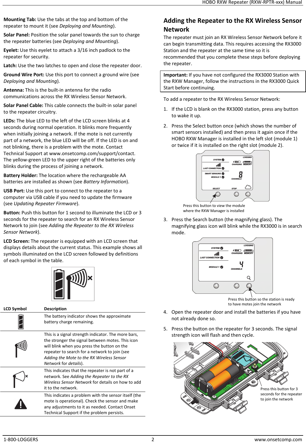 HOBO RXW Repeater (RXW-RPTR-xxx) Manual 1-800-LOGGERS 2 www.onsetcomp.com Mounting Tab: Use the tabs at the top and bottom of the repeater to mount it (see Deploying and Mounting). Solar Panel: Position the solar panel towards the sun to charge the repeater batteries (see Deploying and Mounting). Eyelet: Use this eyelet to attach a 3/16 inch padlock to the repeater for security. Latch: Use the two latches to open and close the repeater door. Ground Wire Port: Use this port to connect a ground wire (see Deploying and Mounting). Antenna: This is the built-in antenna for the radio communications across the RX Wireless Sensor Network. Solar Panel Cable: This cable connects the built-in solar panel to the repeater circuitry. LEDs: The blue LED to the left of the LCD screen blinks at 4 seconds during normal operation. It blinks more frequently when initially joining a network. If the mote is not currently part of a network, the blue LED will be off. If the LED is on and not blinking, there is a problem with the mote. Contact Technical Support at www.onsetcomp.com/support/contact. The yellow-green LED to the upper right of the batteries only blinks during the process of joining a network. Battery Holder: The location where the rechargeable AA batteries are installed as shown (see Battery Information). USB Port: Use this port to connect to the repeater to a computer via USB cable if you need to update the firmware (see Updating Repeater Firmware). Button: Push this button for 1 second to illuminate the LCD or 3 seconds for the repeater to search for an RX Wireless Sensor Network to join (see Adding the Repeater to the RX Wireless Sensor Network). LCD Screen: The repeater is equipped with an LCD screen that displays details about the current status. This example shows all symbols illuminated on the LCD screen followed by definitions of each symbol in the table.  LCD Symbol  Description  The battery indicator shows the approximate battery charge remaining.  This is a signal strength indicator. The more bars, the stronger the signal between motes. This icon will blink when you press the button on the repeater to search for a network to join (see Adding the Mote to the RX Wireless Sensor Network for details).  This indicates that the repeater is not part of a network. See Adding the Repeater to the RX Wireless Sensor Network for details on how to add it to the network.  This indicates a problem with the sensor itself (the mote is operational). Check the sensor and make any adjustments to it as needed. Contact Onset Technical Support if the problem persists. Adding the Repeater to the RX Wireless Sensor Network The repeater must join an RX Wireless Sensor Network before it can begin transmitting data. This requires accessing the RX3000 Station and the repeater at the same time so it is recommended that you complete these steps before deploying the repeater. Important: If you have not configured the RX3000 Station with the RXW Manager, follow the instructions in the RX3000 Quick Start before continuing. To add a repeater to the RX Wireless Sensor Network: 1. If the LCD is blank on the RX3000 station, press any button to wake it up. 2. Press the Select button once (which shows the number of smart sensors installed) and then press it again once if the HOBO RXW Manager is installed in the left slot (module 1) or twice if it is installed on the right slot (module 2).  3. Press the Search button (the magnifying glass). The magnifying glass icon will blink while the RX3000 is in search mode.  4. Open the repeater door and install the batteries if you have not already done so. 5. Press the button on the repeater for 3 seconds. The signal strength icon will flash and then cycle.  Press this button to view the module where the RXW Manager is installed Press this button so the station is ready to have motes join the network Press this button for 3 seconds for the repeater to join the network