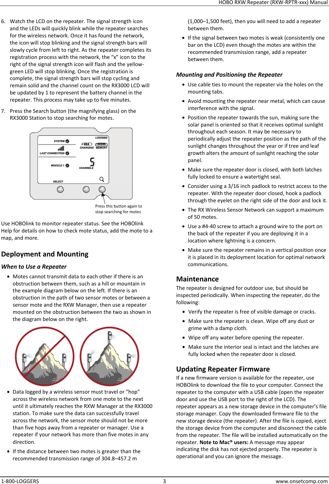 HOBO RXW Repeater (RXW-RPTR-xxx) Manual 1-800-LOGGERS 3 www.onsetcomp.com 6. Watch the LCD on the repeater. The signal strength icon and the LEDs will quickly blink while the repeater searches for the wireless network. Once it has found the network, the icon will stop blinking and the signal strength bars will slowly cycle from left to right. As the repeater completes its registration process with the network, the “x” icon to the right of the signal strength icon will flash and the yellow-green LED will stop blinking. Once the registration is complete, the signal strength bars will stop cycling and remain solid and the channel count on the RX3000 LCD will be updated by 1 to represent the battery channel in the repeater. This process may take up to five minutes. 7. Press the Search button (the magnifying glass) on the RX3000 Station to stop searching for motes.  Use HOBOlink to monitor repeater status. See the HOBOlink Help for details on how to check mote status, add the mote to a map, and more. Deployment and Mounting When to Use a Repeater • Motes cannot transmit data to each other if there is an obstruction between them, such as a hill or mountain in the example diagram below on the left. If there is an obstruction in the path of two sensor motes or between a sensor mote and the RXW Manager, then use a repeater mounted on the obstruction between the two as shown in the diagram below on the right.  • Data logged by a wireless sensor must travel or “hop” across the wireless network from one mote to the next until it ultimately reaches the RXW Manager at the RX3000 station. To make sure the data can successfully travel across the network, the sensor mote should not be more than five hops away from a repeater or manager. Use a repeater if your network has more than five motes in any direction. • If the distance between two motes is greater than the recommended transmission range of 304.8–457.2 m (1,000–1,500 feet), then you will need to add a repeater between them. • If the signal between two motes is weak (consistently one bar on the LCD) even though the motes are within the recommended transmission range, add a repeater between them. Mounting and Positioning the Repeater • Use cable ties to mount the repeater via the holes on the mounting tabs. • Avoid mounting the repeater near metal, which can cause interference with the signal. • Position the repeater towards the sun, making sure the solar panel is oriented so that it receives optimal sunlight throughout each season. It may be necessary to periodically adjust the repeater position as the path of the sunlight changes throughout the year or if tree and leaf growth alters the amount of sunlight reaching the solar panel. • Make sure the repeater door is closed, with both latches fully locked to ensure a watertight seal. • Consider using a 3/16 inch padlock to restrict access to the repeater. With the repeater door closed, hook a padlock through the eyelet on the right side of the door and lock it. • The RX Wireless Sensor Network can support a maximum of 50 motes. • Use a #4-40 screw to attach a ground wire to the port on the back of the repeater if you are deploying it in a location where lightning is a concern. • Make sure the repeater remains in a vertical position once it is placed in its deployment location for optimal network communications. Maintenance The repeater is designed for outdoor use, but should be inspected periodically. When inspecting the repeater, do the following:  • Verify the repeater is free of visible damage or cracks. • Make sure the repeater is clean. Wipe off any dust or grime with a damp cloth. • Wipe off any water before opening the repeater. • Make sure the interior seal is intact and the latches are fully locked when the repeater door is closed. Updating Repeater Firmware If a new firmware version is available for the repeater, use HOBOlink to download the file to your computer. Connect the repeater to the computer with a USB cable (open the repeater door and use the USB port to the right of the LCD). The repeater appears as a new storage device in the computer’s file storage manager. Copy the downloaded firmware file to the new storage device (the repeater). After the file is copied, eject the storage device from the computer and disconnect the cable from the repeater. The file will be installed automatically on the repeater. Note to Mac® users: A message may appear indicating the disk has not ejected properly. The repeater is operational and you can ignore the message. Press this button again to stop searching for motes