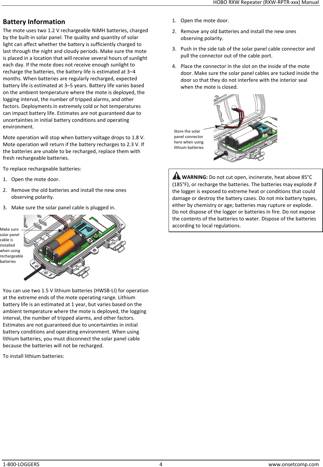 HOBO RXW Repeater (RXW-RPTR-xxx) Manual 1-800-LOGGERS 4 www.onsetcomp.com Battery Information The mote uses two 1.2 V rechargeable NiMH batteries, charged by the built-in solar panel. The quality and quantity of solar light can affect whether the battery is sufficiently charged to last through the night and cloudy periods. Make sure the mote is placed in a location that will receive several hours of sunlight each day. If the mote does not receive enough sunlight to recharge the batteries, the battery life is estimated at 3–4 months. When batteries are regularly recharged, expected battery life is estimated at 3–5 years. Battery life varies based on the ambient temperature where the mote is deployed, the logging interval, the number of tripped alarms, and other factors. Deployments in extremely cold or hot temperatures can impact battery life. Estimates are not guaranteed due to uncertainties in initial battery conditions and operating environment. Mote operation will stop when battery voltage drops to 1.8 V. Mote operation will return if the battery recharges to 2.3 V. If the batteries are unable to be recharged, replace them with fresh rechargeable batteries.  To replace rechargeable batteries: 1. Open the mote door. 2. Remove the old batteries and install the new ones observing polarity. 3. Make sure the solar panel cable is plugged in.  You can use two 1.5 V lithium batteries (HWSB-LI) for operation at the extreme ends of the mote operating range. Lithium battery life is an estimated at 1 year, but varies based on the ambient temperature where the mote is deployed, the logging interval, the number of tripped alarms, and other factors. Estimates are not guaranteed due to uncertainties in initial battery conditions and operating environment. When using lithium batteries, you must disconnect the solar panel cable because the batteries will not be recharged. To install lithium batteries: 1. Open the mote door. 2. Remove any old batteries and install the new ones observing polarity. 3. Push in the side tab of the solar panel cable connector and pull the connector out of the cable port. 4. Place the connector in the slot on the inside of the mote door. Make sure the solar panel cables are tucked inside the door so that they do not interfere with the interior seal when the mote is closed.   WARNING: Do not cut open, incinerate, heat above 85°C (185°F), or recharge the batteries. The batteries may explode if the logger is exposed to extreme heat or conditions that could damage or destroy the battery cases. Do not mix battery types, either by chemistry or age; batteries may rupture or explode. Do not dispose of the logger or batteries in fire. Do not expose the contents of the batteries to water. Dispose of the batteries according to local regulations.                       Store the solar panel connector here when using lithium batteries Make sure solar panel cable is installed when using rechargeable batteries