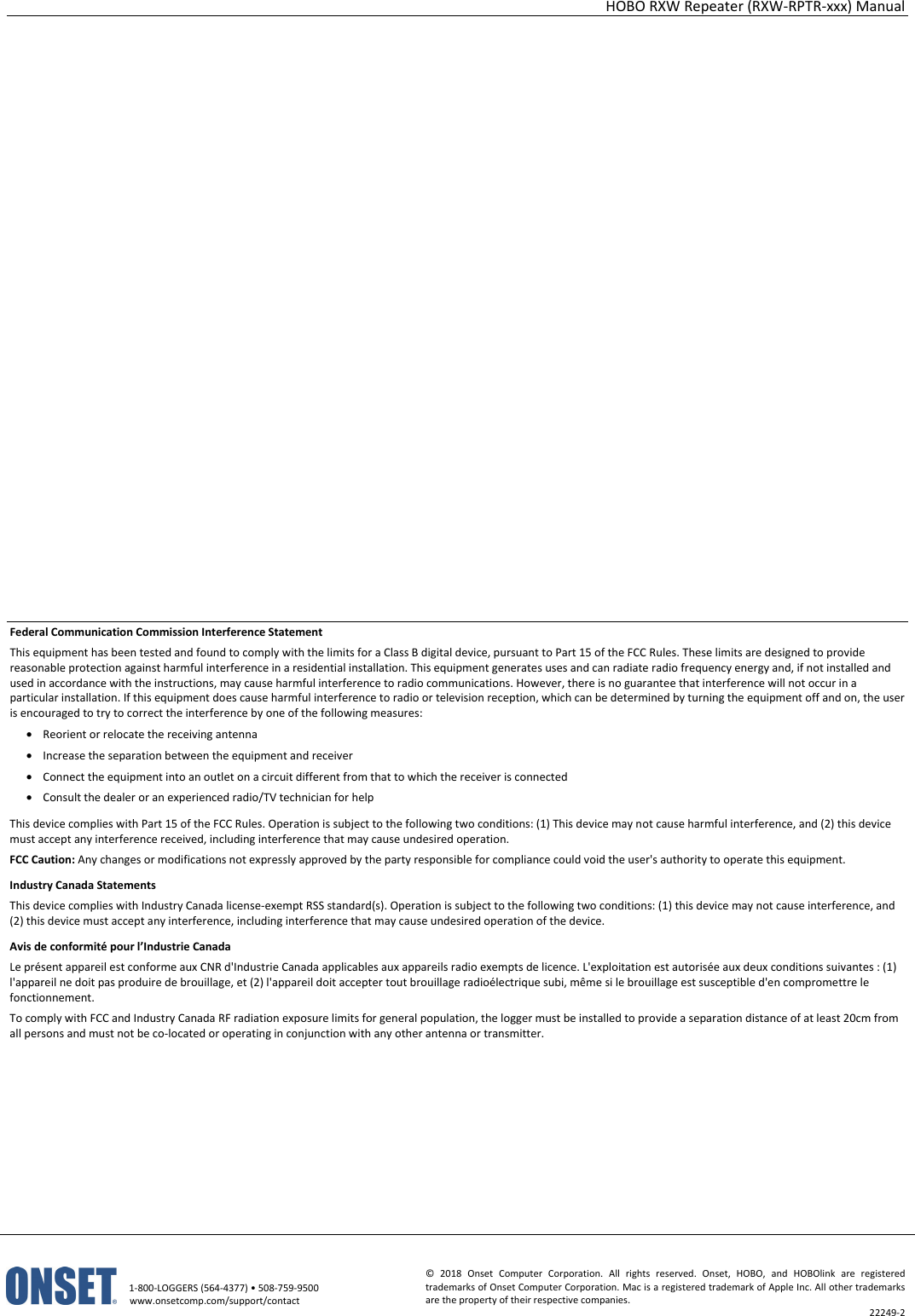 HOBO RXW Repeater (RXW-RPTR-xxx) Manual   1-800-LOGGERS (564-4377) • 508-759-9500 www.onsetcomp.com/support/contact © 2018 Onset Computer Corporation. All rights reserved. Onset, HOBO, and HOBOlink are registered trademarks of Onset Computer Corporation. Mac is a registered trademark of Apple Inc. All other trademarks are the property of their respective companies. 22249-2                     Federal Communication Commission Interference Statement This equipment has been tested and found to comply with the limits for a Class B digital device, pursuant to Part 15 of the FCC Rules. These limits are designed to provide reasonable protection against harmful interference in a residential installation. This equipment generates uses and can radiate radio frequency energy and, if not installed and used in accordance with the instructions, may cause harmful interference to radio communications. However, there is no guarantee that interference will not occur in a particular installation. If this equipment does cause harmful interference to radio or television reception, which can be determined by turning the equipment off and on, the user is encouraged to try to correct the interference by one of the following measures: • Reorient or relocate the receiving antenna • Increase the separation between the equipment and receiver • Connect the equipment into an outlet on a circuit different from that to which the receiver is connected • Consult the dealer or an experienced radio/TV technician for help This device complies with Part 15 of the FCC Rules. Operation is subject to the following two conditions: (1) This device may not cause harmful interference, and (2) this device must accept any interference received, including interference that may cause undesired operation. FCC Caution: Any changes or modifications not expressly approved by the party responsible for compliance could void the user's authority to operate this equipment. Industry Canada Statements This device complies with Industry Canada license-exempt RSS standard(s). Operation is subject to the following two conditions: (1) this device may not cause interference, and (2) this device must accept any interference, including interference that may cause undesired operation of the device. Avis de conformité pour l’Industrie Canada Le présent appareil est conforme aux CNR d'Industrie Canada applicables aux appareils radio exempts de licence. L'exploitation est autorisée aux deux conditions suivantes : (1) l'appareil ne doit pas produire de brouillage, et (2) l'appareil doit accepter tout brouillage radioélectrique subi, même si le brouillage est susceptible d'en compromettre le fonctionnement. To comply with FCC and Industry Canada RF radiation exposure limits for general population, the logger must be installed to provide a separation distance of at least 20cm from all persons and must not be co-located or operating in conjunction with any other antenna or transmitter.