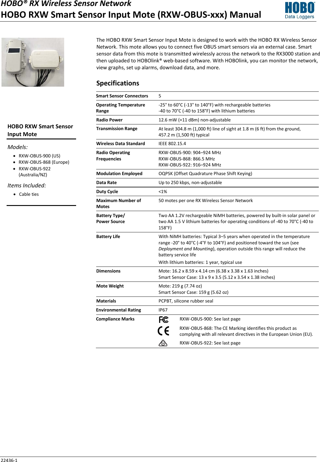 HOBO® RX Wireless Sensor Network  HOBO RXW Smart Sensor Input Mote (RXW-OBUS-xxx) Manual 22436-1 The HOBO RXW Smart Sensor Input Mote is designed to work with the HOBO RX Wireless Sensor Network. This mote allows you to connect five OBUS smart sensors via an external case. Smart sensor data from this mote is transmitted wirelessly across the network to the RX3000 station and then uploaded to HOBOlink® web-based software. With HOBOlink, you can monitor the network, view graphs, set up alarms, download data, and more. Specifications Smart Sensor Connectors 5 Operating Temperature Range -25° to 60°C (-13° to 140°F) with rechargeable batteries -40 to 70°C (-40 to 158°F) with lithium batteries Radio Power 12.6 mW (+11 dBm) non-adjustable Transmission Range At least 304.8 m (1,000 ft) line of sight at 1.8 m (6 ft) from the ground,  457.2 m (1,500 ft) typical Wireless Data Standard IEEE 802.15.4 Radio Operating Frequencies RXW-OBUS-900: 904–924 MHz RXW-OBUS-868: 866.5 MHz RXW-OBUS-922: 916–924 MHz Modulation Employed OQPSK (Offset Quadrature Phase Shift Keying) Data Rate Up to 250 kbps, non-adjustable Duty Cycle <1% Maximum Number of Motes 50 motes per one RX Wireless Sensor Network Battery Type/ Power Source Two AA 1.2V rechargeable NiMH batteries, powered by built-in solar panel or two AA 1.5 V lithium batteries for operating conditions of -40 to 70°C (-40 to 158°F) Battery Life With NiMH batteries: Typical 3–5 years when operated in the temperature range -20° to 40°C (-4°F to 104°F) and positioned toward the sun (see Deployment and Mounting), operation outside this range will reduce the battery service life With lithium batteries: 1 year, typical use Dimensions Mote: 16.2 x 8.59 x 4.14 cm (6.38 x 3.38 x 1.63 inches) Smart Sensor Case: 13 x 9 x 3.5 (5.12 x 3.54 x 1.38 inches) Mote Weight Mote: 219 g (7.74 oz) Smart Sensor Case: 159 g (5.62 oz) Materials PCPBT, silicone rubber seal Environmental Rating IP67 Compliance Marks  RXW-OBUS-900: See last page   RXW-OBUS-868: The CE Marking identifies this product as complying with all relevant directives in the European Union (EU).   RXW-OBUS-922: See last page     HOBO RXW Smart Sensor Input Mote Models: • RXW-OBUS-900 (US) • RXW-OBUS-868 (Europe) • RXW-OBUS-922 (Australia/NZ) Items Included: • Cable ties