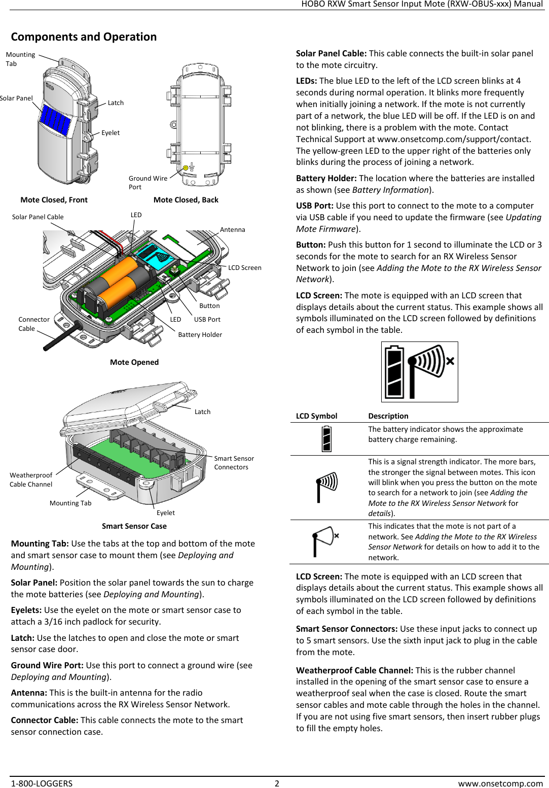 HOBO RXW Smart Sensor Input Mote (RXW-OBUS-xxx) Manual 1-800-LOGGERS  2  www.onsetcomp.com Components and Operation    Mote Closed, Front Mote Closed, Back   Mote Opened  Smart Sensor Case Mounting Tab: Use the tabs at the top and bottom of the mote and smart sensor case to mount them (see Deploying and Mounting). Solar Panel: Position the solar panel towards the sun to charge the mote batteries (see Deploying and Mounting). Eyelets: Use the eyelet on the mote or smart sensor case to attach a 3/16 inch padlock for security. Latch: Use the latches to open and close the mote or smart sensor case door. Ground Wire Port: Use this port to connect a ground wire (see Deploying and Mounting). Antenna: This is the built-in antenna for the radio communications across the RX Wireless Sensor Network. Connector Cable: This cable connects the mote to the smart sensor connection case. Solar Panel Cable: This cable connects the built-in solar panel to the mote circuitry. LEDs: The blue LED to the left of the LCD screen blinks at 4 seconds during normal operation. It blinks more frequently when initially joining a network. If the mote is not currently part of a network, the blue LED will be off. If the LED is on and not blinking, there is a problem with the mote. Contact Technical Support at www.onsetcomp.com/support/contact. The yellow-green LED to the upper right of the batteries only blinks during the process of joining a network. Battery Holder: The location where the batteries are installed as shown (see Battery Information). USB Port: Use this port to connect to the mote to a computer via USB cable if you need to update the firmware (see Updating Mote Firmware). Button: Push this button for 1 second to illuminate the LCD or 3 seconds for the mote to search for an RX Wireless Sensor Network to join (see Adding the Mote to the RX Wireless Sensor Network). LCD Screen: The mote is equipped with an LCD screen that displays details about the current status. This example shows all symbols illuminated on the LCD screen followed by definitions of each symbol in the table.  LCD Symbol Description  The battery indicator shows the approximate battery charge remaining.  This is a signal strength indicator. The more bars, the stronger the signal between motes. This icon will blink when you press the button on the mote to search for a network to join (see Adding the Mote to the RX Wireless Sensor Network for details).  This indicates that the mote is not part of a network. See Adding the Mote to the RX Wireless Sensor Network for details on how to add it to the network. LCD Screen: The mote is equipped with an LCD screen that displays details about the current status. This example shows all symbols illuminated on the LCD screen followed by definitions of each symbol in the table. Smart Sensor Connectors: Use these input jacks to connect up to 5 smart sensors. Use the sixth input jack to plug in the cable from the mote. Weatherproof Cable Channel: This is the rubber channel installed in the opening of the smart sensor case to ensure a weatherproof seal when the case is closed. Route the smart sensor cables and mote cable through the holes in the channel. If you are not using five smart sensors, then insert rubber plugs to fill the empty holes. Mounting Tab Solar Panel Latch Solar Panel Cable Button USB Port Battery Holder Eyelet LCD Screen Antenna LED Ground Wire Port LED Connector Cable Weatherproof Cable Channel Mounting Tab Smart Sensor Connectors Latch Eyelet