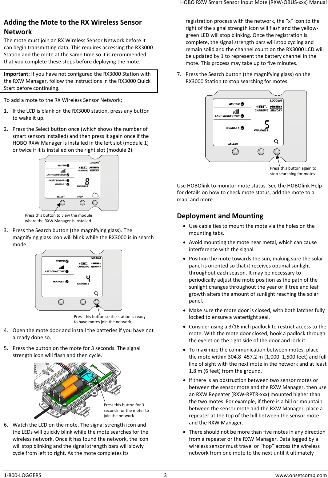 HOBO RXW Smart Sensor Input Mote (RXW-OBUS-xxx) Manual 1-800-LOGGERS  3  www.onsetcomp.com Adding the Mote to the RX Wireless Sensor Network The mote must join an RX Wireless Sensor Network before it can begin transmitting data. This requires accessing the RX3000 Station and the mote at the same time so it is recommended that you complete these steps before deploying the mote. Important: If you have not configured the RX3000 Station with the RXW Manager, follow the instructions in the RX3000 Quick Start before continuing. To add a mote to the RX Wireless Sensor Network: 1. If the LCD is blank on the RX3000 station, press any button to wake it up. 2. Press the Select button once (which shows the number of smart sensors installed) and then press it again once if the HOBO RXW Manager is installed in the left slot (module 1) or twice if it is installed on the right slot (module 2).  3. Press the Search button (the magnifying glass). The magnifying glass icon will blink while the RX3000 is in search mode.  4. Open the mote door and install the batteries if you have not already done so. 5. Press the button on the mote for 3 seconds. The signal strength icon will flash and then cycle.  6. Watch the LCD on the mote. The signal strength icon and the LEDs will quickly blink while the mote searches for the wireless network. Once it has found the network, the icon will stop blinking and the signal strength bars will slowly cycle from left to right. As the mote completes its registration process with the network, the “x” icon to the right of the signal strength icon will flash and the yellow-green LED will stop blinking. Once the registration is complete, the signal strength bars will stop cycling and remain solid and the channel count on the RX3000 LCD will be updated by 1 to represent the battery channel in the mote. This process may take up to five minutes. 7. Press the Search button (the magnifying glass) on the RX3000 Station to stop searching for motes.  Use HOBOlink to monitor mote status. See the HOBOlink Help for details on how to check mote status, add the mote to a map, and more. Deployment and Mounting • Use cable ties to mount the mote via the holes on the mounting tabs. • Avoid mounting the mote near metal, which can cause interference with the signal. • Position the mote towards the sun, making sure the solar panel is oriented so that it receives optimal sunlight throughout each season. It may be necessary to periodically adjust the mote position as the path of the sunlight changes throughout the year or if tree and leaf growth alters the amount of sunlight reaching the solar panel. • Make sure the mote door is closed, with both latches fully locked to ensure a watertight seal. • Consider using a 3/16 inch padlock to restrict access to the mote. With the mote door closed, hook a padlock through the eyelet on the right side of the door and lock it. • To maximize the communication between motes, place the mote within 304.8–457.2 m (1,000–1,500 feet) and full line of sight with the next mote in the network and at least 1.8 m (6 feet) from the ground. • If there is an obstruction between two sensor motes or between the sensor mote and the RXW Manager, then use an RXW Repeater (RXW-RPTR-xxx) mounted higher than the two motes. For example, if there is a hill or mountain between the sensor mote and the RXW Manager, place a repeater at the top of the hill between the sensor mote and the RXW Manager. • There should not be more than five motes in any direction from a repeater or the RXW Manager. Data logged by a wireless sensor must travel or “hop” across the wireless network from one mote to the next until it ultimately Press this button for 3 seconds for the moter to join the network Press this button to view the module where the RXW Manager is installed Press this button so the station is ready to have motes join the network Press this button again to stop searching for motes