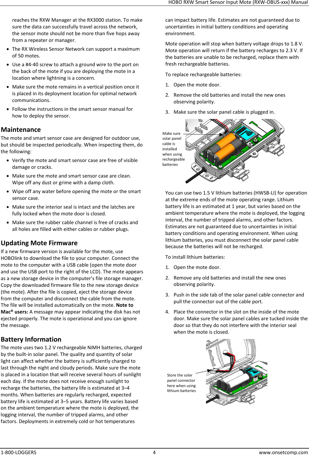 HOBO RXW Smart Sensor Input Mote (RXW-OBUS-xxx) Manual 1-800-LOGGERS  4  www.onsetcomp.com reaches the RXW Manager at the RX3000 station. To make sure the data can successfully travel across the network, the sensor mote should not be more than five hops away from a repeater or manager. • The RX Wireless Sensor Network can support a maximum of 50 motes. • Use a #4-40 screw to attach a ground wire to the port on the back of the mote if you are deploying the mote in a location where lightning is a concern. • Make sure the mote remains in a vertical position once it is placed in its deployment location for optimal network communications. • Follow the instructions in the smart sensor manual for how to deploy the sensor. Maintenance The mote and smart sensor case are designed for outdoor use, but should be inspected periodically. When inspecting them, do the following:  • Verify the mote and smart sensor case are free of visible damage or cracks. • Make sure the mote and smart sensor case are clean. Wipe off any dust or grime with a damp cloth. • Wipe off any water before opening the mote or the smart sensor case. • Make sure the interior seal is intact and the latches are fully locked when the mote door is closed. • Make sure the rubber cable channel is free of cracks and all holes are filled with either cables or rubber plugs. Updating Mote Firmware If a new firmware version is available for the mote, use HOBOlink to download the file to your computer. Connect the mote to the computer with a USB cable (open the mote door and use the USB port to the right of the LCD). The mote appears as a new storage device in the computer’s file storage manager. Copy the downloaded firmware file to the new storage device (the mote). After the file is copied, eject the storage device from the computer and disconnect the cable from the mote. The file will be installed automatically on the mote. Note to Mac® users: A message may appear indicating the disk has not ejected properly. The mote is operational and you can ignore the message. Battery Information The mote uses two 1.2 V rechargeable NiMH batteries, charged by the built-in solar panel. The quality and quantity of solar light can affect whether the battery is sufficiently charged to last through the night and cloudy periods. Make sure the mote is placed in a location that will receive several hours of sunlight each day. If the mote does not receive enough sunlight to recharge the batteries, the battery life is estimated at 3–4 months. When batteries are regularly recharged, expected battery life is estimated at 3–5 years. Battery life varies based on the ambient temperature where the mote is deployed, the logging interval, the number of tripped alarms, and other factors. Deployments in extremely cold or hot temperatures can impact battery life. Estimates are not guaranteed due to uncertainties in initial battery conditions and operating environment. Mote operation will stop when battery voltage drops to 1.8 V. Mote operation will return if the battery recharges to 2.3 V. If the batteries are unable to be recharged, replace them with fresh rechargeable batteries.  To replace rechargeable batteries: 1. Open the mote door. 2. Remove the old batteries and install the new ones observing polarity. 3. Make sure the solar panel cable is plugged in.  You can use two 1.5 V lithium batteries (HWSB-LI) for operation at the extreme ends of the mote operating range. Lithium battery life is an estimated at 1 year, but varies based on the ambient temperature where the mote is deployed, the logging interval, the number of tripped alarms, and other factors. Estimates are not guaranteed due to uncertainties in initial battery conditions and operating environment. When using lithium batteries, you must disconnect the solar panel cable because the batteries will not be recharged. To install lithium batteries: 1. Open the mote door. 2. Remove any old batteries and install the new ones observing polarity. 3. Push in the side tab of the solar panel cable connector and pull the connector out of the cable port. 4. Place the connector in the slot on the inside of the mote door. Make sure the solar panel cables are tucked inside the door so that they do not interfere with the interior seal when the mote is closed.  Store the solar panel connector here when using lithium batteries Make sure solar panel cable is installed when using rechargeable batteries