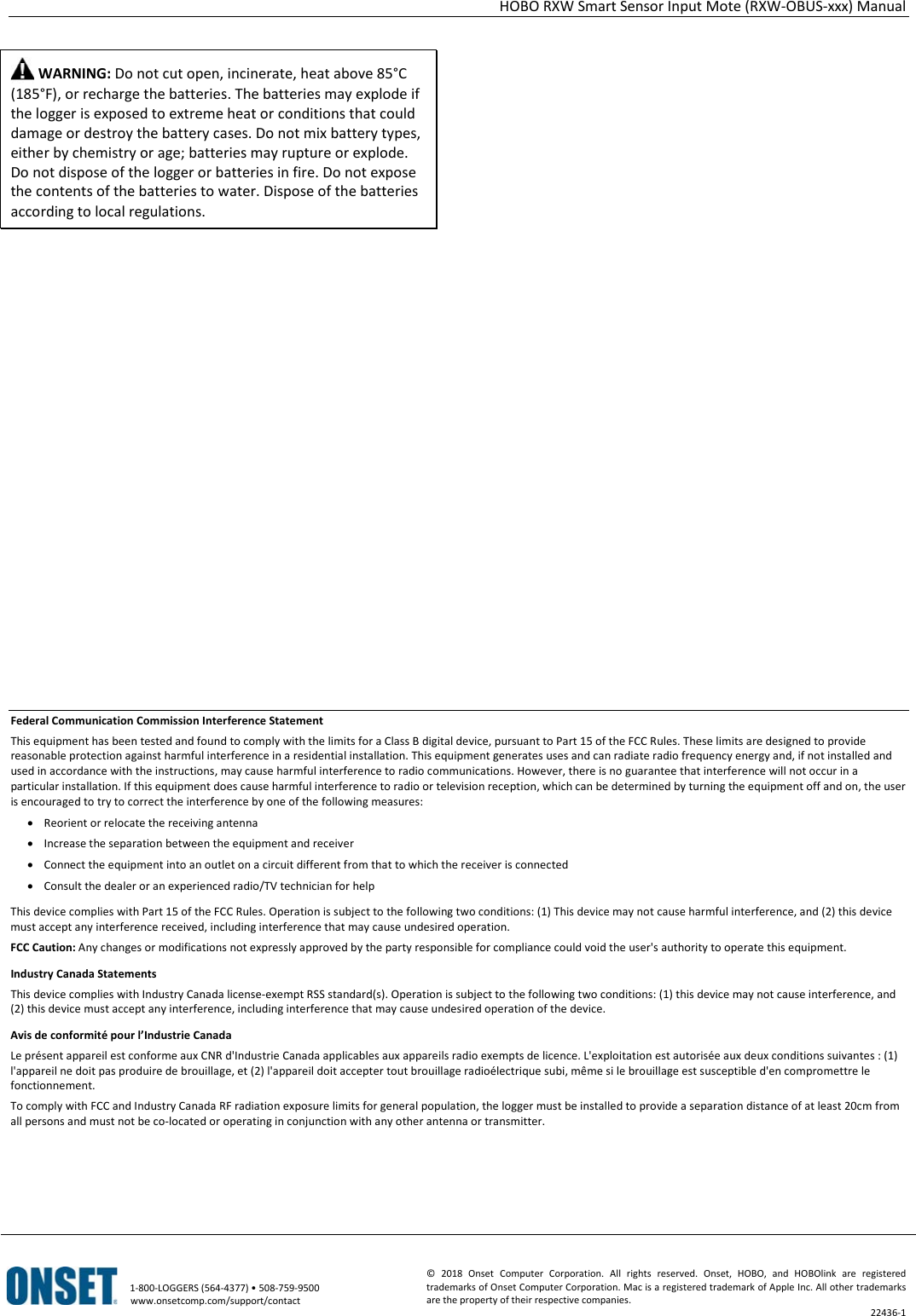 HOBO RXW Smart Sensor Input Mote (RXW-OBUS-xxx) Manual   1-800-LOGGERS (564-4377) • 508-759-9500 www.onsetcomp.com/support/contact © 2018 Onset Computer Corporation. All rights reserved. Onset, HOBO, and HOBOlink are registered trademarks of Onset Computer Corporation. Mac is a registered trademark of Apple Inc. All other trademarks are the property of their respective companies. 22436-1   WARNING: Do not cut open, incinerate, heat above 85°C (185°F), or recharge the batteries. The batteries may explode if the logger is exposed to extreme heat or conditions that could damage or destroy the battery cases. Do not mix battery types, either by chemistry or age; batteries may rupture or explode. Do not dispose of the logger or batteries in fire. Do not expose the contents of the batteries to water. Dispose of the batteries according to local regulations.                            Federal Communication Commission Interference Statement This equipment has been tested and found to comply with the limits for a Class B digital device, pursuant to Part 15 of the FCC Rules. These limits are designed to provide reasonable protection against harmful interference in a residential installation. This equipment generates uses and can radiate radio frequency energy and, if not installed and used in accordance with the instructions, may cause harmful interference to radio communications. However, there is no guarantee that interference will not occur in a particular installation. If this equipment does cause harmful interference to radio or television reception, which can be determined by turning the equipment off and on, the user is encouraged to try to correct the interference by one of the following measures: • Reorient or relocate the receiving antenna • Increase the separation between the equipment and receiver • Connect the equipment into an outlet on a circuit different from that to which the receiver is connected • Consult the dealer or an experienced radio/TV technician for help This device complies with Part 15 of the FCC Rules. Operation is subject to the following two conditions: (1) This device may not cause harmful interference, and (2) this device must accept any interference received, including interference that may cause undesired operation. FCC Caution: Any changes or modifications not expressly approved by the party responsible for compliance could void the user's authority to operate this equipment. Industry Canada Statements This device complies with Industry Canada license-exempt RSS standard(s). Operation is subject to the following two conditions: (1) this device may not cause interference, and (2) this device must accept any interference, including interference that may cause undesired operation of the device. Avis de conformité pour l’Industrie Canada Le présent appareil est conforme aux CNR d'Industrie Canada applicables aux appareils radio exempts de licence. L'exploitation est autorisée aux deux conditions suivantes : (1) l'appareil ne doit pas produire de brouillage, et (2) l'appareil doit accepter tout brouillage radioélectrique subi, même si le brouillage est susceptible d'en compromettre le fonctionnement. To comply with FCC and Industry Canada RF radiation exposure limits for general population, the logger must be installed to provide a separation distance of at least 20cm from all persons and must not be co-located or operating in conjunction with any other antenna or transmitter.