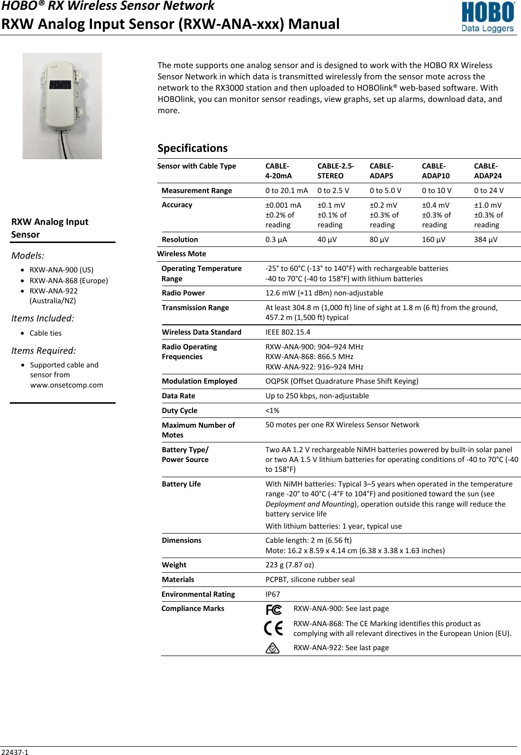 HOBO® RX Wireless Sensor Network RXW Analog Input Sensor (RXW-ANA-xxx) Manual 22437-1 The mote supports one analog sensor and is designed to work with the HOBO RX Wireless Sensor Network in which data is transmitted wirelessly from the sensor mote across the network to the RX3000 station and then uploaded to HOBOlink® web-based software. With HOBOlink, you can monitor sensor readings, view graphs, set up alarms, download data, and more. Specifications Sensor with Cable Type CABLE- 4-20mA CABLE-2.5-STEREO CABLE- ADAP5 CABLE-ADAP10 CABLE-ADAP24 Measurement Range 0 to 20.1 mA  0 to 2.5 V 0 to 5.0 V 0 to 10 V 0 to 24 V Accuracy ±0.001 mA ±0.2% of reading ±0.1 mV ±0.1% of reading ±0.2 mV ±0.3% of reading ±0.4 mV ±0.3% of reading ±1.0 mV ±0.3% of reading Resolution 0.3 µA 40 µV 80 µV 160 µV 384 µV Wireless Mote   Operating Temperature Range -25° to 60°C (-13° to 140°F) with rechargeable batteries -40 to 70°C (-40 to 158°F) with lithium batteries Radio Power 12.6 mW (+11 dBm) non-adjustable Transmission Range At least 304.8 m (1,000 ft) line of sight at 1.8 m (6 ft) from the ground,  457.2 m (1,500 ft) typical Wireless Data Standard IEEE 802.15.4 Radio Operating Frequencies RXW-ANA-900: 904–924 MHz RXW-ANA-868: 866.5 MHz RXW-ANA-922: 916–924 MHz Modulation Employed OQPSK (Offset Quadrature Phase Shift Keying) Data Rate Up to 250 kbps, non-adjustable Duty Cycle <1% Maximum Number of Motes 50 motes per one RX Wireless Sensor Network Battery Type/ Power Source Two AA 1.2 V rechargeable NiMH batteries powered by built-in solar panel or two AA 1.5 V lithium batteries for operating conditions of -40 to 70°C (-40 to 158°F) Battery Life With NiMH batteries: Typical 3–5 years when operated in the temperature range -20° to 40°C (-4°F to 104°F) and positioned toward the sun (see Deployment and Mounting), operation outside this range will reduce the battery service life With lithium batteries: 1 year, typical use Dimensions Cable length: 2 m (6.56 ft) Mote: 16.2 x 8.59 x 4.14 cm (6.38 x 3.38 x 1.63 inches) Weight 223 g (7.87 oz) Materials PCPBT, silicone rubber seal Environmental Rating IP67 Compliance Marks  RXW-ANA-900: See last page   RXW-ANA-868: The CE Marking identifies this product as complying with all relevant directives in the European Union (EU).   RXW-ANA-922: See last page   RXW Analog Input Sensor Models: • RXW-ANA-900 (US) • RXW-ANA-868 (Europe) • RXW-ANA-922 (Australia/NZ) Items Included: • Cable ties Items Required: • Supported cable and sensor from www.onsetcomp.com