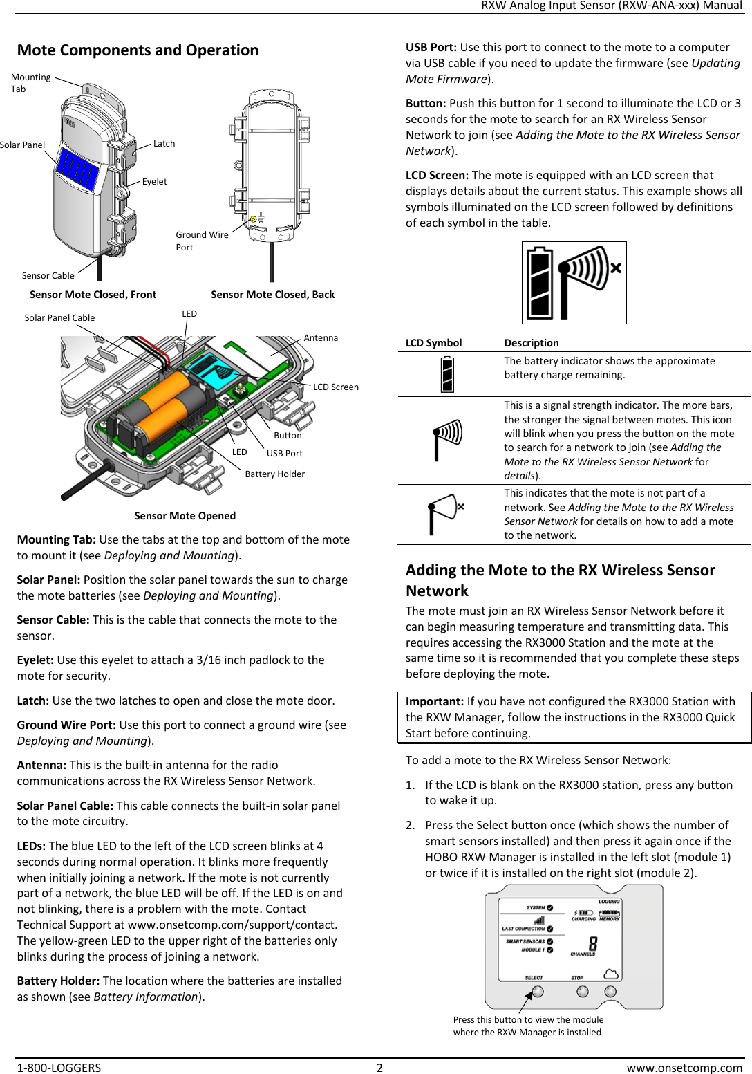 RXW Analog Input Sensor (RXW-ANA-xxx) Manual 1-800-LOGGERS  2  www.onsetcomp.com Mote Components and Operation    Sensor Mote Closed, Front Sensor Mote Closed, Back   Sensor Mote Opened Mounting Tab: Use the tabs at the top and bottom of the mote to mount it (see Deploying and Mounting). Solar Panel: Position the solar panel towards the sun to charge the mote batteries (see Deploying and Mounting). Sensor Cable: This is the cable that connects the mote to the sensor. Eyelet: Use this eyelet to attach a 3/16 inch padlock to the mote for security. Latch: Use the two latches to open and close the mote door. Ground Wire Port: Use this port to connect a ground wire (see Deploying and Mounting). Antenna: This is the built-in antenna for the radio communications across the RX Wireless Sensor Network. Solar Panel Cable: This cable connects the built-in solar panel to the mote circuitry. LEDs: The blue LED to the left of the LCD screen blinks at 4 seconds during normal operation. It blinks more frequently when initially joining a network. If the mote is not currently part of a network, the blue LED will be off. If the LED is on and not blinking, there is a problem with the mote. Contact Technical Support at www.onsetcomp.com/support/contact. The yellow-green LED to the upper right of the batteries only blinks during the process of joining a network. Battery Holder: The location where the batteries are installed as shown (see Battery Information). USB Port: Use this port to connect to the mote to a computer via USB cable if you need to update the firmware (see Updating Mote Firmware). Button: Push this button for 1 second to illuminate the LCD or 3 seconds for the mote to search for an RX Wireless Sensor Network to join (see Adding the Mote to the RX Wireless Sensor Network). LCD Screen: The mote is equipped with an LCD screen that displays details about the current status. This example shows all symbols illuminated on the LCD screen followed by definitions of each symbol in the table.  LCD Symbol Description  The battery indicator shows the approximate battery charge remaining.  This is a signal strength indicator. The more bars, the stronger the signal between motes. This icon will blink when you press the button on the mote to search for a network to join (see Adding the Mote to the RX Wireless Sensor Network for details).  This indicates that the mote is not part of a network. See Adding the Mote to the RX Wireless Sensor Network for details on how to add a mote to the network. Adding the Mote to the RX Wireless Sensor Network The mote must join an RX Wireless Sensor Network before it can begin measuring temperature and transmitting data. This requires accessing the RX3000 Station and the mote at the same time so it is recommended that you complete these steps before deploying the mote. Important: If you have not configured the RX3000 Station with the RXW Manager, follow the instructions in the RX3000 Quick Start before continuing. To add a mote to the RX Wireless Sensor Network: 1. If the LCD is blank on the RX3000 station, press any button to wake it up. 2. Press the Select button once (which shows the number of smart sensors installed) and then press it again once if the HOBO RXW Manager is installed in the left slot (module 1) or twice if it is installed on the right slot (module 2).  Button Solar Panel USB Port Latch Battery Holder LCD Screen Mounting Tab Press this button to view the module where the RXW Manager is installed Eyelet Solar Panel Cable Antenna LED LED Ground Wire Port Sensor Cable