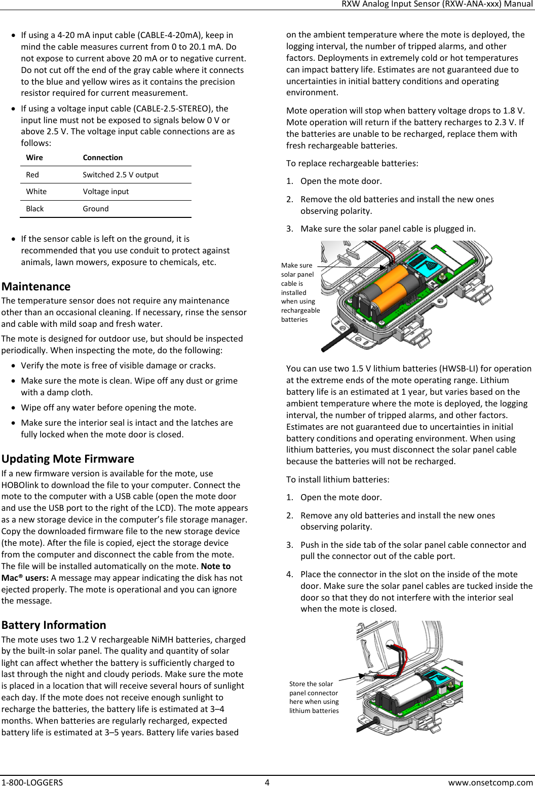 RXW Analog Input Sensor (RXW-ANA-xxx) Manual 1-800-LOGGERS  4  www.onsetcomp.com • If using a 4-20 mA input cable (CABLE-4-20mA), keep in mind the cable measures current from 0 to 20.1 mA. Do not expose to current above 20 mA or to negative current. Do not cut off the end of the gray cable where it connects to the blue and yellow wires as it contains the precision resistor required for current measurement. • If using a voltage input cable (CABLE-2.5-STEREO), the input line must not be exposed to signals below 0 V or above 2.5 V. The voltage input cable connections are as follows: Wire Connection Red Switched 2.5 V output White Voltage input Black Ground  • If the sensor cable is left on the ground, it is recommended that you use conduit to protect against animals, lawn mowers, exposure to chemicals, etc. Maintenance The temperature sensor does not require any maintenance other than an occasional cleaning. If necessary, rinse the sensor and cable with mild soap and fresh water. The mote is designed for outdoor use, but should be inspected periodically. When inspecting the mote, do the following:  • Verify the mote is free of visible damage or cracks. • Make sure the mote is clean. Wipe off any dust or grime with a damp cloth. • Wipe off any water before opening the mote. • Make sure the interior seal is intact and the latches are fully locked when the mote door is closed. Updating Mote Firmware If a new firmware version is available for the mote, use HOBOlink to download the file to your computer. Connect the mote to the computer with a USB cable (open the mote door and use the USB port to the right of the LCD). The mote appears as a new storage device in the computer’s file storage manager. Copy the downloaded firmware file to the new storage device (the mote). After the file is copied, eject the storage device from the computer and disconnect the cable from the mote. The file will be installed automatically on the mote. Note to Mac® users: A message may appear indicating the disk has not ejected properly. The mote is operational and you can ignore the message. Battery Information The mote uses two 1.2 V rechargeable NiMH batteries, charged by the built-in solar panel. The quality and quantity of solar light can affect whether the battery is sufficiently charged to last through the night and cloudy periods. Make sure the mote is placed in a location that will receive several hours of sunlight each day. If the mote does not receive enough sunlight to recharge the batteries, the battery life is estimated at 3–4 months. When batteries are regularly recharged, expected battery life is estimated at 3–5 years. Battery life varies based on the ambient temperature where the mote is deployed, the logging interval, the number of tripped alarms, and other factors. Deployments in extremely cold or hot temperatures can impact battery life. Estimates are not guaranteed due to uncertainties in initial battery conditions and operating environment. Mote operation will stop when battery voltage drops to 1.8 V. Mote operation will return if the battery recharges to 2.3 V. If the batteries are unable to be recharged, replace them with fresh rechargeable batteries.  To replace rechargeable batteries: 1. Open the mote door. 2. Remove the old batteries and install the new ones observing polarity. 3. Make sure the solar panel cable is plugged in.  You can use two 1.5 V lithium batteries (HWSB-LI) for operation at the extreme ends of the mote operating range. Lithium battery life is an estimated at 1 year, but varies based on the ambient temperature where the mote is deployed, the logging interval, the number of tripped alarms, and other factors. Estimates are not guaranteed due to uncertainties in initial battery conditions and operating environment. When using lithium batteries, you must disconnect the solar panel cable because the batteries will not be recharged. To install lithium batteries: 1. Open the mote door. 2. Remove any old batteries and install the new ones observing polarity. 3. Push in the side tab of the solar panel cable connector and pull the connector out of the cable port. 4. Place the connector in the slot on the inside of the mote door. Make sure the solar panel cables are tucked inside the door so that they do not interfere with the interior seal when the mote is closed.  Store the solar panel connector here when using lithium batteries Make sure solar panel cable is installed when using rechargeable batteries