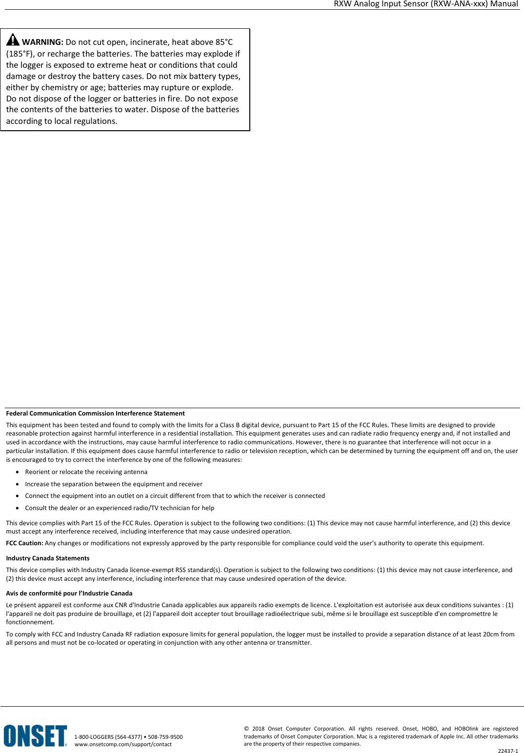 RXW Analog Input Sensor (RXW-ANA-xxx) Manual   1-800-LOGGERS (564-4377) • 508-759-9500 www.onsetcomp.com/support/contact © 2018 Onset Computer Corporation. All rights reserved. Onset, HOBO, and HOBOlink are registered trademarks of Onset Computer Corporation. Mac is a registered trademark of Apple Inc. All other trademarks are the property of their respective companies. 22437-1   WARNING: Do not cut open, incinerate, heat above 85°C (185°F), or recharge the batteries. The batteries may explode if the logger is exposed to extreme heat or conditions that could damage or destroy the battery cases. Do not mix battery types, either by chemistry or age; batteries may rupture or explode. Do not dispose of the logger or batteries in fire. Do not expose the contents of the batteries to water. Dispose of the batteries according to local regulations.                      Federal Communication Commission Interference Statement This equipment has been tested and found to comply with the limits for a Class B digital device, pursuant to Part 15 of the FCC Rules. These limits are designed to provide reasonable protection against harmful interference in a residential installation. This equipment generates uses and can radiate radio frequency energy and, if not installed and used in accordance with the instructions, may cause harmful interference to radio communications. However, there is no guarantee that interference will not occur in a particular installation. If this equipment does cause harmful interference to radio or television reception, which can be determined by turning the equipment off and on, the user is encouraged to try to correct the interference by one of the following measures: • Reorient or relocate the receiving antenna • Increase the separation between the equipment and receiver • Connect the equipment into an outlet on a circuit different from that to which the receiver is connected • Consult the dealer or an experienced radio/TV technician for help This device complies with Part 15 of the FCC Rules. Operation is subject to the following two conditions: (1) This device may not cause harmful interference, and (2) this device must accept any interference received, including interference that may cause undesired operation. FCC Caution: Any changes or modifications not expressly approved by the party responsible for compliance could void the user's authority to operate this equipment. Industry Canada Statements This device complies with Industry Canada license-exempt RSS standard(s). Operation is subject to the following two conditions: (1) this device may not cause interference, and (2) this device must accept any interference, including interference that may cause undesired operation of the device. Avis de conformité pour l’Industrie Canada Le présent appareil est conforme aux CNR d'Industrie Canada applicables aux appareils radio exempts de licence. L'exploitation est autorisée aux deux conditions suivantes : (1) l'appareil ne doit pas produire de brouillage, et (2) l'appareil doit accepter tout brouillage radioélectrique subi, même si le brouillage est susceptible d'en compromettre le fonctionnement. To comply with FCC and Industry Canada RF radiation exposure limits for general population, the logger must be installed to provide a separation distance of at least 20cm from all persons and must not be co-located or operating in conjunction with any other antenna or transmitter.