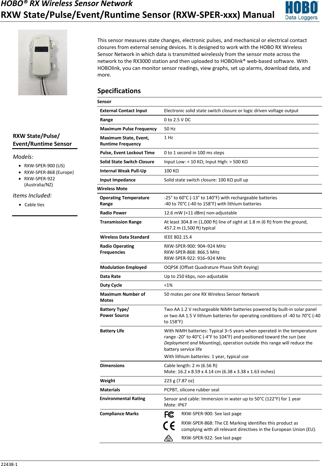 HOBO® RX Wireless Sensor Network RXW State/Pulse/Event/Runtime Sensor (RXW-SPER-xxx) Manual 22438-1 This sensor measures state changes, electronic pulses, and mechanical or electrical contact closures from external sensing devices. It is designed to work with the HOBO RX Wireless Sensor Network in which data is transmitted wirelessly from the sensor mote across the network to the RX3000 station and then uploaded to HOBOlink® web-based software. With HOBOlink, you can monitor sensor readings, view graphs, set up alarms, download data, and more. Specifications Sensor  External Contact Input Electronic solid state switch closure or logic driven voltage output  Range 0 to 2.5 V DC Maximum Pulse Frequency 50 Hz Maximum State, Event, Runtime Frequency 1 Hz Pulse, Event Lockout Time 0 to 1 second in 100 ms steps Solid State Switch Closure Input Low: < 10 KΩ; Input High: > 500 KΩ Internal Weak Pull-Up 100 KΩ Input Impedance Solid state switch closure: 100 KΩ pull up Wireless Mote   Operating Temperature Range -25° to 60°C (-13° to 140°F) with rechargeable batteries -40 to 70°C (-40 to 158°F) with lithium batteries Radio Power 12.6 mW (+11 dBm) non-adjustable Transmission Range At least 304.8 m (1,000 ft) line of sight at 1.8 m (6 ft) from the ground,  457.2 m (1,500 ft) typical Wireless Data Standard IEEE 802.15.4 Radio Operating Frequencies RXW-SPER-900: 904–924 MHz RXW-SPER-868: 866.5 MHz RXW-SPER-922: 916–924 MHz Modulation Employed OQPSK (Offset Quadrature Phase Shift Keying) Data Rate Up to 250 kbps, non-adjustable Duty Cycle <1% Maximum Number of Motes 50 motes per one RX Wireless Sensor Network Battery Type/ Power Source Two AA 1.2 V rechargeable NiMH batteries powered by built-in solar panel or two AA 1.5 V lithium batteries for operating conditions of -40 to 70°C (-40 to 158°F) Battery Life With NiMH batteries: Typical 3–5 years when operated in the temperature range -20° to 40°C (-4°F to 104°F) and positioned toward the sun (see Deployment and Mounting), operation outside this range will reduce the battery service life With lithium batteries: 1 year, typical use Dimensions Cable length: 2 m (6.56 ft) Mote: 16.2 x 8.59 x 4.14 cm (6.38 x 3.38 x 1.63 inches) Weight 223 g (7.87 oz) Materials PCPBT, silicone rubber seal Environmental Rating Sensor and cable: Immersion in water up to 50°C (122°F) for 1 year Mote: IP67 Compliance Marks  RXW-SPER-900: See last page   RXW-SPER-868: The CE Marking identifies this product as complying with all relevant directives in the European Union (EU).   RXW-SPER-922: See last page  RXW State/Pulse/ Event/Runtime Sensor Models: • RXW-SPER-900 (US) • RXW-SPER-868 (Europe) • RXW-SPER-922 (Australia/NZ) Items Included: • Cable ties