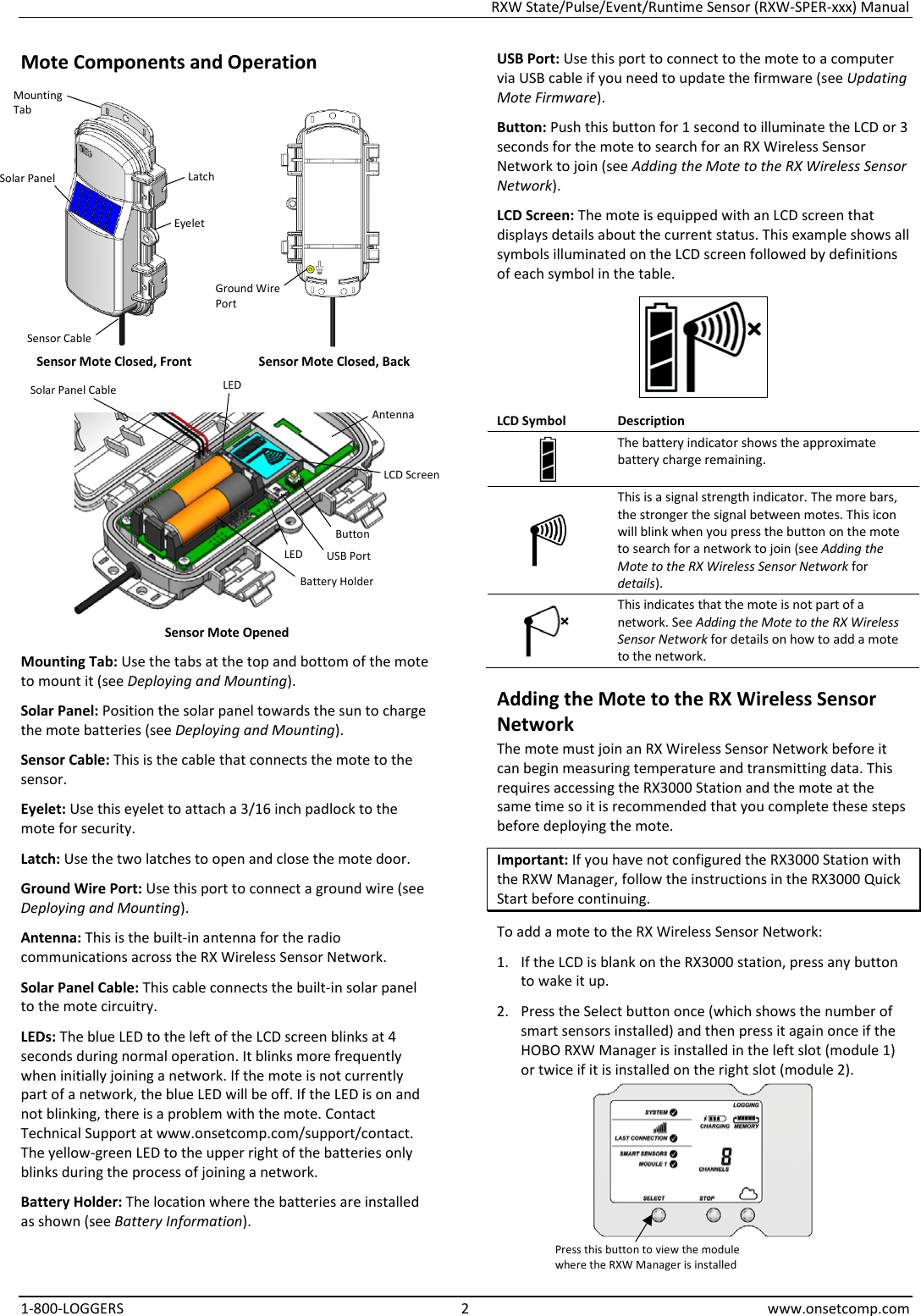 RXW State/Pulse/Event/Runtime Sensor (RXW-SPER-xxx) Manual 1-800-LOGGERS  2  www.onsetcomp.com Mote Components and Operation    Sensor Mote Closed, Front Sensor Mote Closed, Back   Sensor Mote Opened Mounting Tab: Use the tabs at the top and bottom of the mote to mount it (see Deploying and Mounting). Solar Panel: Position the solar panel towards the sun to charge the mote batteries (see Deploying and Mounting). Sensor Cable: This is the cable that connects the mote to the sensor. Eyelet: Use this eyelet to attach a 3/16 inch padlock to the mote for security. Latch: Use the two latches to open and close the mote door. Ground Wire Port: Use this port to connect a ground wire (see Deploying and Mounting). Antenna: This is the built-in antenna for the radio communications across the RX Wireless Sensor Network. Solar Panel Cable: This cable connects the built-in solar panel to the mote circuitry. LEDs: The blue LED to the left of the LCD screen blinks at 4 seconds during normal operation. It blinks more frequently when initially joining a network. If the mote is not currently part of a network, the blue LED will be off. If the LED is on and not blinking, there is a problem with the mote. Contact Technical Support at www.onsetcomp.com/support/contact. The yellow-green LED to the upper right of the batteries only blinks during the process of joining a network. Battery Holder: The location where the batteries are installed as shown (see Battery Information). USB Port: Use this port to connect to the mote to a computer via USB cable if you need to update the firmware (see Updating Mote Firmware). Button: Push this button for 1 second to illuminate the LCD or 3 seconds for the mote to search for an RX Wireless Sensor Network to join (see Adding the Mote to the RX Wireless Sensor Network). LCD Screen: The mote is equipped with an LCD screen that displays details about the current status. This example shows all symbols illuminated on the LCD screen followed by definitions of each symbol in the table.  LCD Symbol Description  The battery indicator shows the approximate battery charge remaining.  This is a signal strength indicator. The more bars, the stronger the signal between motes. This icon will blink when you press the button on the mote to search for a network to join (see Adding the Mote to the RX Wireless Sensor Network for details).  This indicates that the mote is not part of a network. See Adding the Mote to the RX Wireless Sensor Network for details on how to add a mote to the network. Adding the Mote to the RX Wireless Sensor Network The mote must join an RX Wireless Sensor Network before it can begin measuring temperature and transmitting data. This requires accessing the RX3000 Station and the mote at the same time so it is recommended that you complete these steps before deploying the mote. Important: If you have not configured the RX3000 Station with the RXW Manager, follow the instructions in the RX3000 Quick Start before continuing. To add a mote to the RX Wireless Sensor Network: 1. If the LCD is blank on the RX3000 station, press any button to wake it up. 2. Press the Select button once (which shows the number of smart sensors installed) and then press it again once if the HOBO RXW Manager is installed in the left slot (module 1) or twice if it is installed on the right slot (module 2).  Button Solar Panel USB Port Latch Battery Holder LCD Screen Mounting Tab Press this button to view the module where the RXW Manager is installed Eyelet Solar Panel Cable Antenna LED LED Ground Wire Port Sensor Cable