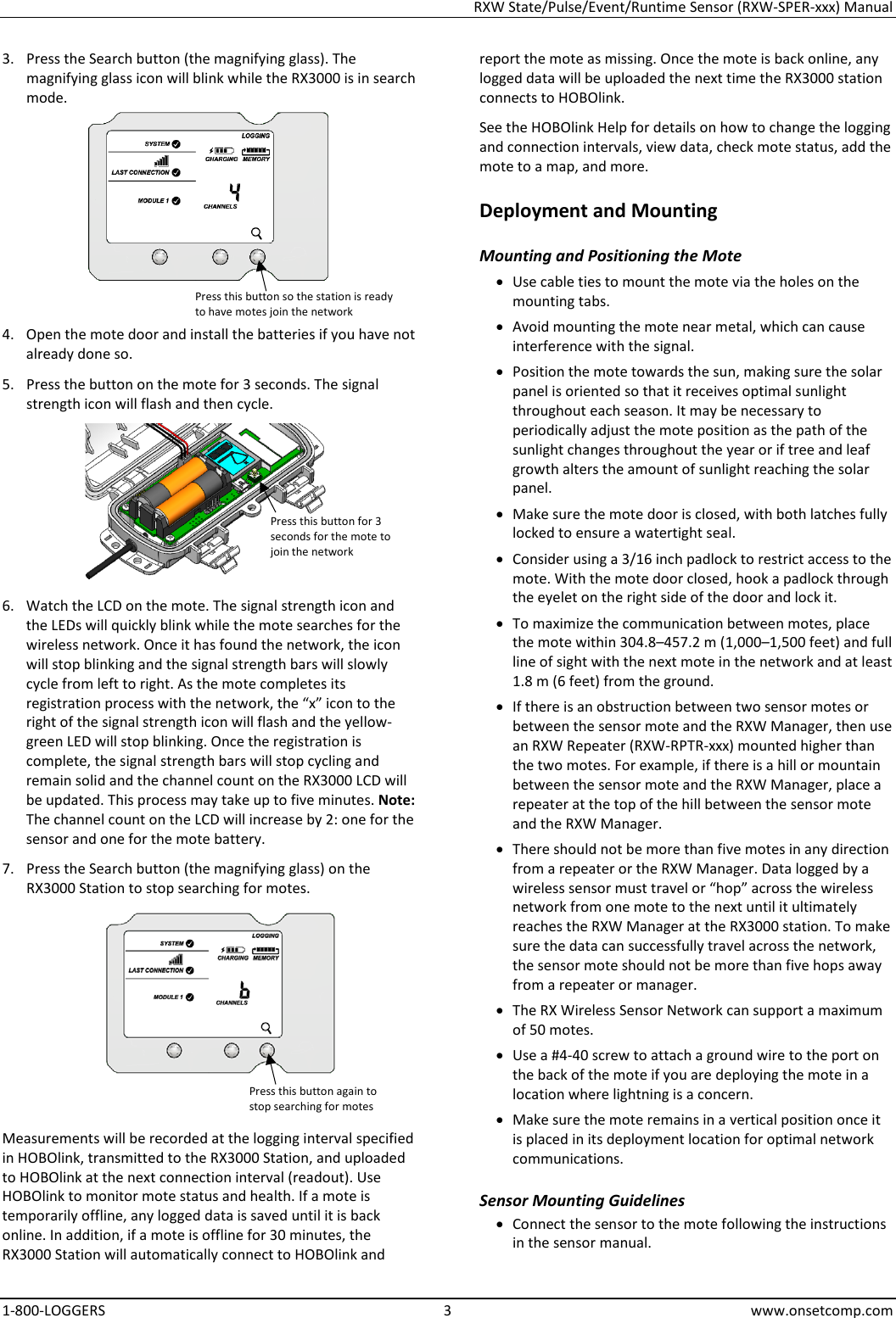 RXW State/Pulse/Event/Runtime Sensor (RXW-SPER-xxx) Manual 1-800-LOGGERS  3  www.onsetcomp.com 3. Press the Search button (the magnifying glass). The magnifying glass icon will blink while the RX3000 is in search mode.  4. Open the mote door and install the batteries if you have not already done so. 5. Press the button on the mote for 3 seconds. The signal strength icon will flash and then cycle.  6. Watch the LCD on the mote. The signal strength icon and the LEDs will quickly blink while the mote searches for the wireless network. Once it has found the network, the icon will stop blinking and the signal strength bars will slowly cycle from left to right. As the mote completes its registration process with the network, the “x” icon to the right of the signal strength icon will flash and the yellow-green LED will stop blinking. Once the registration is complete, the signal strength bars will stop cycling and remain solid and the channel count on the RX3000 LCD will be updated. This process may take up to five minutes. Note: The channel count on the LCD will increase by 2: one for the sensor and one for the mote battery. 7. Press the Search button (the magnifying glass) on the RX3000 Station to stop searching for motes.  Measurements will be recorded at the logging interval specified in HOBOlink, transmitted to the RX3000 Station, and uploaded to HOBOlink at the next connection interval (readout). Use HOBOlink to monitor mote status and health. If a mote is temporarily offline, any logged data is saved until it is back online. In addition, if a mote is offline for 30 minutes, the RX3000 Station will automatically connect to HOBOlink and report the mote as missing. Once the mote is back online, any logged data will be uploaded the next time the RX3000 station connects to HOBOlink. See the HOBOlink Help for details on how to change the logging and connection intervals, view data, check mote status, add the mote to a map, and more. Deployment and Mounting Mounting and Positioning the Mote • Use cable ties to mount the mote via the holes on the mounting tabs. • Avoid mounting the mote near metal, which can cause interference with the signal. • Position the mote towards the sun, making sure the solar panel is oriented so that it receives optimal sunlight throughout each season. It may be necessary to periodically adjust the mote position as the path of the sunlight changes throughout the year or if tree and leaf growth alters the amount of sunlight reaching the solar panel. • Make sure the mote door is closed, with both latches fully locked to ensure a watertight seal. • Consider using a 3/16 inch padlock to restrict access to the mote. With the mote door closed, hook a padlock through the eyelet on the right side of the door and lock it. • To maximize the communication between motes, place the mote within 304.8–457.2 m (1,000–1,500 feet) and full line of sight with the next mote in the network and at least 1.8 m (6 feet) from the ground. • If there is an obstruction between two sensor motes or between the sensor mote and the RXW Manager, then use an RXW Repeater (RXW-RPTR-xxx) mounted higher than the two motes. For example, if there is a hill or mountain between the sensor mote and the RXW Manager, place a repeater at the top of the hill between the sensor mote and the RXW Manager. • There should not be more than five motes in any direction from a repeater or the RXW Manager. Data logged by a wireless sensor must travel or “hop” across the wireless network from one mote to the next until it ultimately reaches the RXW Manager at the RX3000 station. To make sure the data can successfully travel across the network, the sensor mote should not be more than five hops away from a repeater or manager. • The RX Wireless Sensor Network can support a maximum of 50 motes. • Use a #4-40 screw to attach a ground wire to the port on the back of the mote if you are deploying the mote in a location where lightning is a concern. • Make sure the mote remains in a vertical position once it is placed in its deployment location for optimal network communications. Sensor Mounting Guidelines • Connect the sensor to the mote following the instructions in the sensor manual. Press this button so the station is ready to have motes join the network Press this button for 3 seconds for the mote to join the network Press this button again to stop searching for motes