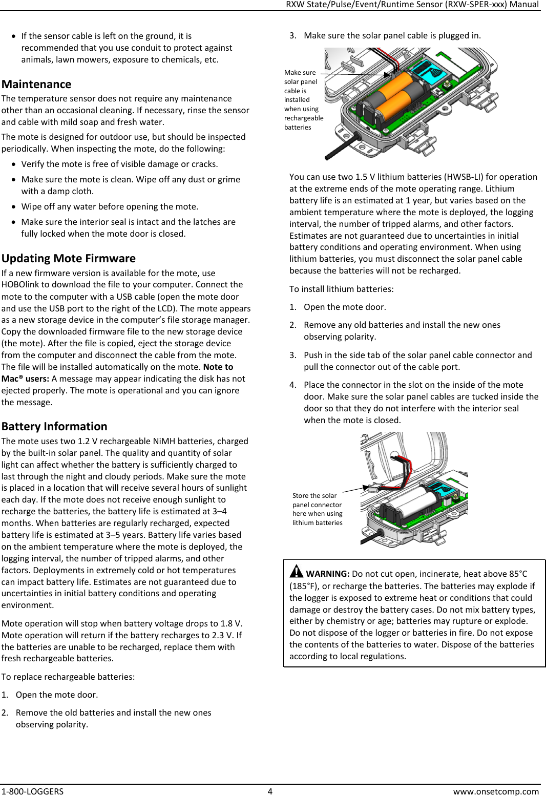 RXW State/Pulse/Event/Runtime Sensor (RXW-SPER-xxx) Manual 1-800-LOGGERS  4  www.onsetcomp.com • If the sensor cable is left on the ground, it is recommended that you use conduit to protect against animals, lawn mowers, exposure to chemicals, etc. Maintenance The temperature sensor does not require any maintenance other than an occasional cleaning. If necessary, rinse the sensor and cable with mild soap and fresh water. The mote is designed for outdoor use, but should be inspected periodically. When inspecting the mote, do the following:  • Verify the mote is free of visible damage or cracks. • Make sure the mote is clean. Wipe off any dust or grime with a damp cloth. • Wipe off any water before opening the mote. • Make sure the interior seal is intact and the latches are fully locked when the mote door is closed. Updating Mote Firmware If a new firmware version is available for the mote, use HOBOlink to download the file to your computer. Connect the mote to the computer with a USB cable (open the mote door and use the USB port to the right of the LCD). The mote appears as a new storage device in the computer’s file storage manager. Copy the downloaded firmware file to the new storage device (the mote). After the file is copied, eject the storage device from the computer and disconnect the cable from the mote. The file will be installed automatically on the mote. Note to Mac® users: A message may appear indicating the disk has not ejected properly. The mote is operational and you can ignore the message. Battery Information The mote uses two 1.2 V rechargeable NiMH batteries, charged by the built-in solar panel. The quality and quantity of solar light can affect whether the battery is sufficiently charged to last through the night and cloudy periods. Make sure the mote is placed in a location that will receive several hours of sunlight each day. If the mote does not receive enough sunlight to recharge the batteries, the battery life is estimated at 3–4 months. When batteries are regularly recharged, expected battery life is estimated at 3–5 years. Battery life varies based on the ambient temperature where the mote is deployed, the logging interval, the number of tripped alarms, and other factors. Deployments in extremely cold or hot temperatures can impact battery life. Estimates are not guaranteed due to uncertainties in initial battery conditions and operating environment. Mote operation will stop when battery voltage drops to 1.8 V. Mote operation will return if the battery recharges to 2.3 V. If the batteries are unable to be recharged, replace them with fresh rechargeable batteries.  To replace rechargeable batteries: 1. Open the mote door. 2. Remove the old batteries and install the new ones observing polarity. 3. Make sure the solar panel cable is plugged in.  You can use two 1.5 V lithium batteries (HWSB-LI) for operation at the extreme ends of the mote operating range. Lithium battery life is an estimated at 1 year, but varies based on the ambient temperature where the mote is deployed, the logging interval, the number of tripped alarms, and other factors. Estimates are not guaranteed due to uncertainties in initial battery conditions and operating environment. When using lithium batteries, you must disconnect the solar panel cable because the batteries will not be recharged. To install lithium batteries: 1. Open the mote door. 2. Remove any old batteries and install the new ones observing polarity. 3. Push in the side tab of the solar panel cable connector and pull the connector out of the cable port. 4. Place the connector in the slot on the inside of the mote door. Make sure the solar panel cables are tucked inside the door so that they do not interfere with the interior seal when the mote is closed.   WARNING: Do not cut open, incinerate, heat above 85°C (185°F), or recharge the batteries. The batteries may explode if the logger is exposed to extreme heat or conditions that could damage or destroy the battery cases. Do not mix battery types, either by chemistry or age; batteries may rupture or explode. Do not dispose of the logger or batteries in fire. Do not expose the contents of the batteries to water. Dispose of the batteries according to local regulations.     Store the solar panel connector here when using lithium batteries Make sure solar panel cable is installed when using rechargeable batteries